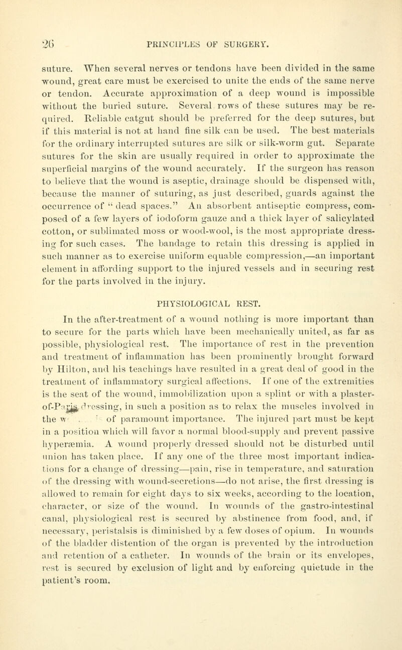 suture. When several nerves or tendons have been divided in the same wound, great care must be exercised to unite the ends of the same nerve or tendon. Accurate approximation of a deep wound is impossible without the buried suture. Several, rows of these sutures may be re- quired. Reliable catgut should be preierred for the deep sutures, but if this material is not at liand fine silk can be used. The best materials for the ordinary interrupted sutures are silk or silk-worm gut. Separate sutures for the skin are usually required in order to approximate the superficial margins of the wound accurately. If the surgeon has reason to believe that the wound is aseptic, drainage should be dispensed witli, because the manuer of suturing, as just described, guards against the occurrence of  dead spaces. An absorbent antiseptic compress, com- posed of a few layers of iodoform gauze and a thick layer of salicylated cotton, or sublimated moss or wood-wool, is the most appropriate dress- ing for such cases. The bandage to retain this dressing is applied in such manner as to exercise uniform equable compression,—an important element in affording support to the injured vessels and in securing rest for the parts involved in the injur3^ PHYSIOLOGICAL REST. In the after-treatment of a wound nothing is more important than to secure for the parts which have been mechanically united, as far as possible, physiological rest. The importance of rest in the prevention and treatment of inflammation has been prominently brought forward by Hilton, and his teachings have resulted in a great deal of good in the treatment of inflammatory surgical affections. If one of the extremities is the seat of the wound, immobilization upon a splint or with a plaster- of-P'im (■'cssing, in such a position as to relax the muscles involved in the n . ' of paramount importance. The injured part must be kept in a position wliich will favor a normal blood-supply and prevent passive liyperifimia. A wound properly dressed should not be disturbed until union has taken place. If any one of the three most important indica- tions for a change of dressing—pain, rise in temperature, and saturation of the dressing with wound-secretions—do not arise, the first dressing is allowed to remain for eight days to six weeks, according to the location, character, or size of the wound. In wounds of the gastro-intestinal canal, physiological rest is secured by abstinence from food, and, if necessary, peristalsis is diminished by a few doses of opium. In wounds of the bladder distention of the organ is prevented by the introduction and retention of a catheter. In Avounds of the brain or its envelopes, rest is secured by exclusion of light and by enforcing quietude in the patient's room.