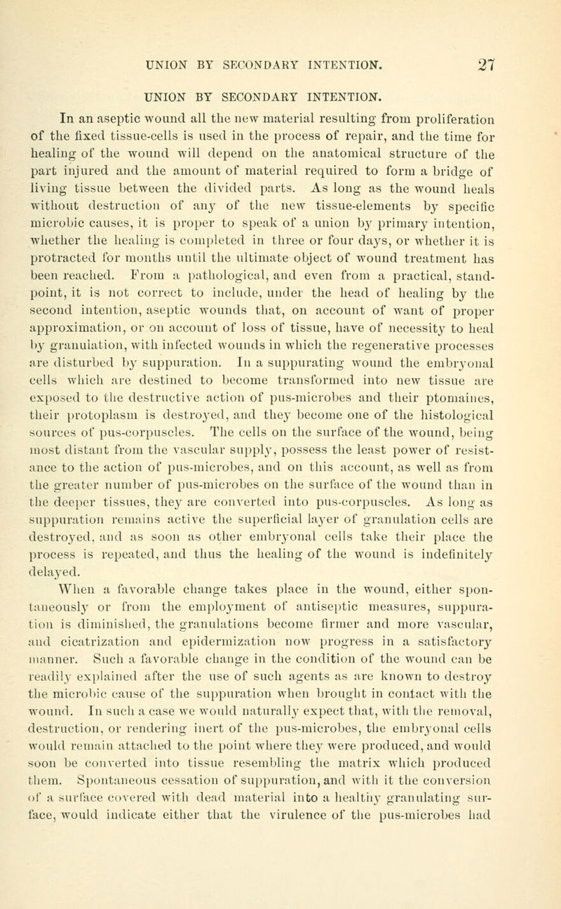 UNION BY SECONDARY INTENTION. In an aseptic wound all the new material resulting from proliferation of the fixed tissue-cells is used in the process of repair, and the time for healing of the wound will depend on the anatomical structure of the part injured and the amount of material required to form a bridge of living tissue between the divided parts. As long as the wound heals without destruction of any of the new tissue-elements by specific microbic causes, it is proper to speak of a union by primary intention, whether the healing is completed in three or four days, or whether it is protracted for months until the ultimate object of wound treatment has been reached. From a pathological, and even from a practical, stand- point, it is not correct to include, under the head of healing by the second intention, aseptic wounds that, on account of want of proper approximation, or on account of loss of tissue, have of necessity to heal by granulation, with infected wounds in which the regenerative processes are disturbed by suppuration. In a suppurating wound the embryonal cells which are destined to become transformed into new tissue are exposed to tlie destructive action of pus-microbes and their ptomaines, their protoplasm is destroyed, and the}' become one of the histological sources of pus-corpuscles. The cells on the surface of the Avound, being most distant from the vascular suppl}', possess tlie least power of resist- ance to the action of pus-microbes, and on this account, as well as from the greater number of pus-microbes on the surface of the wound than in the deeper tissues, they are converted into pus-corpuscles. As long as suppuration remains active the superficial layer of granulation cells are destroyed, and as soon as other embryonal cells take their place the process is repeated, and thus the healing of the wound is indefinitely delayed. Wlien a favorable change takes place in the wound, either spon- taneousl}' or from the employment of antiseptic measures, suppura- tion is diminished, the granulations become firmer and more vascular, and cicatrization and epidermization now progress in a satisfactory manner. Such a favorable change in the condition of the wound can be readil}' explained after the use of such agents as are known to destroy the microbic cause of the suppuration when brought in contact witli the wound. In such a case we would naturall}- expect that, with the removal, destruction, or rendering inert of the pus-microbes, the embryonal cells would remain attached to the point wliere the}' were produced, and would soon be converted into tissue resembling the matrix which produced them. Spontaneous cessation of suppuration, and with it the conversion of a surface covered with dead material into a healtii}' granulating sur- face, would indicate either that the virulence of the pus-microbes had