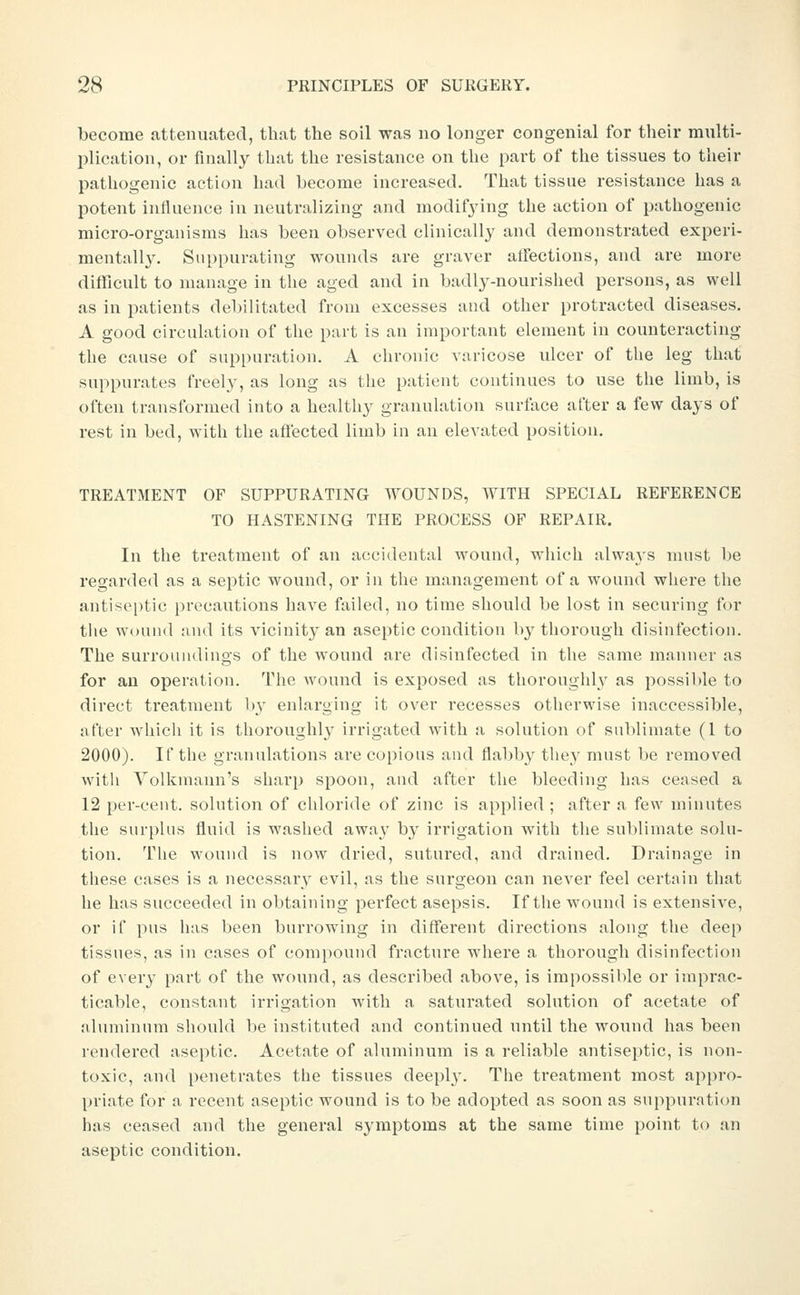 become attenuated, that the soil was no longer congenial for their multi- jilioation, or finally that the resistance on the part of the tissues to their pathogenic action had become increased. That tissue resistance has a potent influence in neutralizing and modifjnng the action of pathogenic micro-organisms has been observed clinically and demonstrated experi- mentally. Suppurating wounds are graver atfections, and are more difficult to manage in the aged and in badly-nourished persons, as well as in patients debilitated from excesses and other protracted diseases, A good circulation of tlie part is an important element in counteracting the cause of suppuration. A chronic varicose ulcer of the leg that suppurates freely, as long as the patient continues to use the limb, is often transformed into a healthy granulation surface after a few days of rest in bed, with the aftected limb in an elevated position. TREATMENT OF SUPPURATING WOUNDS, WITH SPECIAL REFERENCE TO HASTENING THE PROCESS OF REPAIR. In the treatment of an accidental Avound, which alwa3's must be regarded as a septic wound, or in the management of a wound where the antiseptic precautions have failed, no time should be lost in securing for the wound and its vicinity an aseptic condition by tliorough disinfection. The surroundings of the wound are disinfected in the same manner as for an operation. The wound is exposed as thorouglih^ as possiWe to direct treatment b^' enlarging it over recesses otlierwise inaccessible, after whicli it is thoroughly irrigated with a solution of sublimate (1 to 2000). If the granulations are copious and flabby they must be removed with Volkmaun's sharp spoon, and after the bleeding has ceased a 12 per-cent. solution of chloride of zinc is applied ; after a few minutes the surplus fluid is washed away by irrigation with the sublimate solu- tion. Tlie wound is now dried, sutured, and drained. Drainage in these cases is a necessary evil, as the surgeon can never feel certain that he has succeeded in obtaining perfect asepsis. If tlie wound is extensive, or if pus has been burrowing in different directions along the deep tissues, as in cases of compound fracture where a thorough disinfection of every part of the wound, as described above, is impossible or imprac- ticable, constant irrigation with a saturated solution of acetate of aluminum should be instituted and continued until the wound has been rendered aseptic. Acetate of aluminum is a reliable antiseptic, is non- toxic, and penetrates the tissues deeply. The treatment most appro- priate for a recent aseptic wound is to be adopted as soon as suppuration has ceased and the general symptoms at the same time point to an aseptic condition.