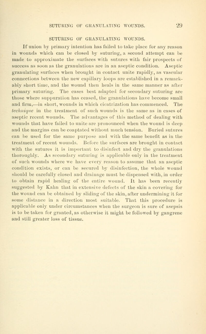 SUTURING OF GRANULATING AYOUNDS. If union by primary intention has failed to take place for any reason in wounds which can be closed by suturing, a second attempt can be made to approximate the surfaces with sutures with fair prospects of success as soon as the granulations are in an aseptic condition. Aseptic granulating surfaces when brought in contact unite rapidly, as vascular connections between the new capillary loops are established in a remark- ably short time, and the wound then heals in the same manner as after primary suturing. The cases best adapted for secondary suturing are those where suppuration has ceased, the granulations have become small and firm,—in short, wounds in which cicatrization has commenced. The technique in the treatment of such wounds is the same as in cases of aseptic recent wounds. The advantages of this method of dealing with wounds that have failed to unite are pronounced when the wound is deep and the margins can be coaptated without much tension. Buried sutures can be used for the same purpose and witli the same benefit as in the treatment of recent wounds. Before the surfaces are brought in contact with the svitures it is important to disinfect and dr}' the granulations thoroughly. As secondary suturing is applicable only in tlie treatment of such wounds where we have every reason to assume that an aseptic condition exists, or can be secured by disinfection, the whole wound should be carefully closed and drainage must be dispensed with, in order to obtain rapid healing of the entire wound. It has been recently suggested by Kahn that in extensive defects of the skin a covering for the wound can be obtained by sliding of the skin, after undermining it for some distance in a direction most suitable. That this procedure is applicable only under circumstances when the surgeon is sure of asepsis is to be taken for granted, as otherwise it might be followed by gangrene and still greater loss of tissue.