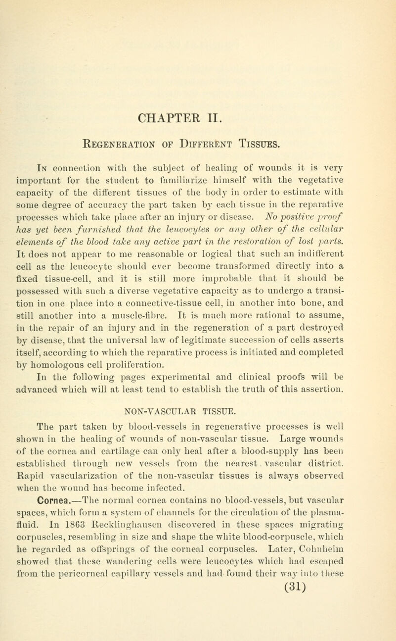 CHAPTER II. Regeneration of Different Tissues. In connection with the subject of healing of wounds it is veiy important for the student to familiarize himself with the vegetative capacity of the different tissues of the body in order to estimate with some degree of acciirac}' the part taken b}' each tissue in the reparative processes which take place after an injur}- or disease. No positive proof has yet been furnished that the leucocytes or any other of the cellular elements of the blood take any active part in the restoration of lost jmrts. It does not appear to me reasonable or logical that such an indifferent cell as the leucoc3'te should ever become transformed directl}- into a fixed tissue-cell, and it is still more improbable that it should be possessed with such a diverse vegetative capacity as to undergo a transi- tion in one place into a connective-tissue cell, in another into bone, and still another into a muscle-fibre. It is much more rational to assume, in the repair of an injury and in the regeneration of a part destroj'ed b}' disease, that the universal law of legitimate succession of cells asserts itself, according to which the reparative process is initiated and completed b}' homologous cell proliferation. In the following pages experimental and clinical proofs will be advanced which will at least tend to establish the truth of this assertion. NON-VASCULAR TISSUE. The part taken by blood-vessels in regenerative processes is well shown in the healing of wounds of non-vascular tissue. Large wounds of the cornea and cartilage can onl}- heal after a blood-supply has been established through new vessels from the nearest vascular district. Rapid vascularization of the non-vascular tissues is alwaj's observed when the wound has become infected. Copnea.—Tlie normal cornea contains no blood-vessels, but vascular spaces, which form a system of channels for the circulation of the plasma- fluid. In 1863 Recklingliausen discovered in these spaces migrating corpuscles, resembling in size and shape the white blood-corpuscle, which be regarded as off'springs of the corneal corpuscles. Later, Cohnheim showed that these wandering cells were leucocytes which had escaped from the pericorneal capillary vessels and had found their Avny into these