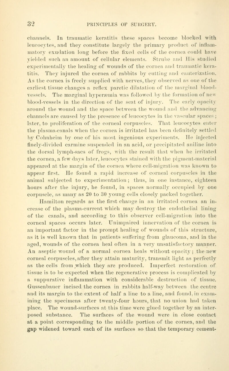 cluinnels. In traumatic keratitis these spaces become blocked with leucocytes, and they constitute largely' tlie primar}' product of inflam- matory exudation \ong before the fixed cells of the coruea could have yielded such an amount of cellular elements. Struhe niul His studied experimentally the healing of wounds of the cornea and traumatic kera- titis. They injured the cornea of rabbits by cutting and ca/uLerization. As the cornea is freel}^ supplied with nerves, thej^ observed as one of the earliest tissue changes a reflex paretic dilatation of the marginal 1)loo(l- vessels. The marginal hyperemia was followed by the formation of new blood-vessels in the direction of the seat of injury. The early opacity around the wound and the space between the wound and the advancing channels are caused by the presence of leucoc^ytes in the vascular spaces ; later, to proliferation of the corneal corpuscles. That leucoc3'tes enter the plasma-canals when the cornea is irritated has been definitely settled by Cohnheim by one of his most ingenious experiments. He injected finel^'-divided carmine suspended in an acid, or precipitated aniline into the dorsal lymph-sacs of frogs, with the result that when he irritated the cornea, a few days later, leucocytes stained with the pigment-material appeared at the margin of the cornea where cell-migration was known to appear first. He found a rai)id increase of corneal corpuscles in the animal subjected to experimentation ; thus, in one instance, eighteen hours after the injury, he found, in spaces normally occupied by one corpuscle, as many as 20 to 30 young cells closely packed together. Hamilton regards as the first change in an irritated cornea an in- crease of the plasma-current which may destroy the endothelial lining of the canals, and according to this observer cell-migration into the corneal spaces occurs later. Unimpaired innervation of the cornea is an important factor in the prompt healing of wounds of this structure, as it is well known that in patients suffering from glaucoma, and in the aged, wounds of the cornea heal often in a very unsatisfactory manner. An aseptic wound of a normal cornea heals without opacit}^; the new corneal corpuscles, after they attain maturit}'^, transmit light as perfectly as the cells from which they are produced. Imperfect restoration of tissue is to 1)e expected when the regenerative process is complicated by a suppurative inflammation with considerable destruction of tissue. Gussenbauer incised the cornea in rabbits half-way between the centre and its margin to the extent of half a line to a line, and found, in exam- ining the specimens after twenty-four hours, that no union had taken place. The wound-surfiices at this time were glued together by an inter- posed substance. The surfaces of the wound were in close contact at a point corresponding to the middle portion of the cornea, and the gap widened toward each of its surfaces so that the temporary cement-