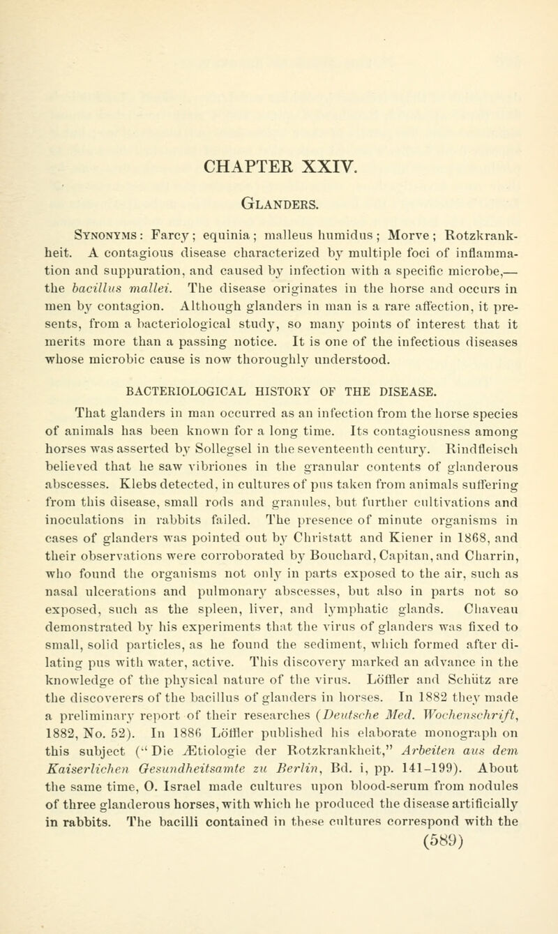 CHAPTER XXIV. Glanders. Synonyms: Farcy; equinia; malleus humidus; Morve; Rotzkrank- heit. A contagious disease characterized by multiple foci of inflamma- tion and suppuration, and caused by infection with a specific microbe,— the bacillus mallei. The disease originates in the horse and occurs in men by contagion. Although glanders in man is a rare affection, it pre- sents, from a bacteriological stud}^, so many points of interest that it merits more than a passing notice. It is one of the infectious diseases whose microbic cause is now thoroughly understood. BACTERIOLOGICAL HISTORY OF THE DISEASE. That glanders in man occurred as an infection from the horse species of animals has been known for a long time. Its contagiousness among horses was asserted by Sollegsel in the seventeenth century. Rindfleisch believed that he saw vibriones in the granular contents of glanderous abscesses. Klebs detected, in cultures of pus taken from animals suffering from this disease, small rods and grannies, but further cultivations and inoculations in rabbits failed. The presence of minute organisms in cases of glanders was pointed out by Christatt and Kiener in 1868, and their observations were corroborated by Bouchard, Capitan, and Charrin, who found the organisms not only in parts exposed to the air, such as nasal ulcerations and pulmonar}'^ abscesses, but also in parts not so exposed, such as the spleen, liver, and lymphatic glands. Cliaveau demonstrated bj' his experiments that the virus of glanders was fixed to small, solid particles, as he found the sediment, which formed after di- lating pus with water, active. This discover}' marked an advance in the knowledge of the ph3'sical nature of the virus. Loffler and Schiitz are the discoverers of the bacillus of glanders in horses. In 1882 they made a preliminary report of their researches (Deutsche Med. Wochenschrift, 1882, No. 52). In 188fi Lotfler published his elaborate monograph on this subject (Die ^tiologie der Rotzkrankheit, Arheiten aus devi Kaiserlichen Gesundheitsamte zii Berlin, Bd. i, pp. 141-199). About the same time, 0. Israel made cultures upon blood-serum from nodules of three glanderous horses, with which he produced the disease artificially in rabbits. The bacilli contained in these cultures correspond with the