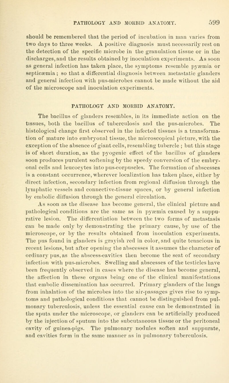 should be remembered that the period of incubation in man varies from two daj'S to three weeks. A positive diagnosis must necessaril}^ rest on the detection of the specific microbe in the granulation tissue or in the discharges, and the results obtained by inoculation experiments. As soon as general infection has taken place, the symptoms resemble pyaemia or septicaemia ; so that a differential diagnosis between metastatic glanders and general infectiou with pus-microbes cannot be made without the aid of the microscope and inoculation experiments. PATHOLOGY AND MORBID ANATOMY. The bacillus of glanders resembles, in its immediate action on the tissues, both the bacillus of tuberculosis and the pus-microbes. The histological change first observed in the infected tissues is a transforma- tion of mature into embryonal tissue, the microscopical picture, with the exception of the absence of giant cells, resembling tubercle ; but this stage is of short duration, as the p3'ogenic effect of the bacillus of glanders soon produces purulent softening by the speedv conversion of the embry- onal cells and leucocytes into pus-corpuscles. The formation of abscesses is a constant occurrence, wherever localization has taken place, either b}' direct infection, secondar}' infection from regional diff'usion through the l^'mphatic vessels and connective-tissue spaces, or b}^ general infection b^' embolic diffusion through the general circulation. As soon as the disease has become general, the clinical picture and pathological conditions are the same as in pyaemia caused bj' a suppu- rative lesion. The differentiation between the two forms of metastasis can be made onl}' by demonstrating the priniar}- cause, by use of the microscope, or b}' the results obtained from inoculation experiments. The pus found in glanders is gi'ayish red in color, and quite tenacious in recent lesions, but after opening the abscesses it assumes the character of ordinary pus, as the abscess-cavities then become the seat of secondary infection with pus-microbes. Swelling and abscesses of the testicles have been frequently observed in cases where the disease has become general, the affection in these organs l)eing one of the clinical manifestations that embolic dissemination has occurred. Primar}' glanders of the lungs from inhalation of the microbes into the air-passages gives rise to symp- toms and pathological conditions that cannot be distinguished from pul- monary tuberculosis, unless the essential cause can be demonstrated in the sputa under the microscope, or glanders can be artificiallj- produced by the injection of sputum into the subcutaneous tissue or the peritoneal cavit}' of guinea-pigs. The pulmonar}'^ nodules soften and suppurate, and cavities form in the same manner as in pulmonarj- tuberculosis.