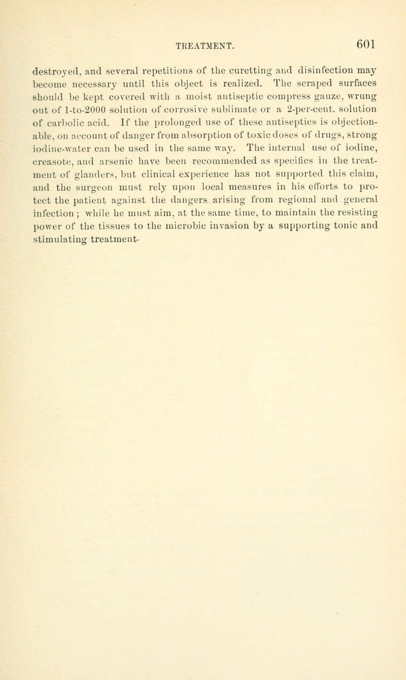 destroyed, and several repetitions of the curetting and disinfection may become necessjuy until this object is realized. The scraped surfaces should be kept covered with a moist antiseptic compress gauze, wrung out of l-to-2000 solution of corrosive sublimate or a 2-per-cent. solution of carbolic acid. If the i)rolonged use of these antiseptics is objection- able, on account of danger from absorption of toxic doses of drugs, strong iodine-water can be used in the same wa}'. The internal use of iodine, creasote, and arsenic have been recommended as specifics in the treat- ment of glanders, but clinical experience has not supported this claim, and the surgeon must rely upon local measures in his efforts to pro- tect the patient against tlie dangers arising from regional and general infection ; while he must aim, at the same time, to maintain the resisting power of the tissues to the microbic invasion by a supporting tonic and stimulating treatment-