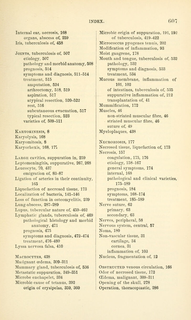 Internal ear, necrosis, 168 organs, abscess of, 259 Iris, tuberculosis of, 458 Joints, tuberculosis of, 507 etiology, 507 pathology and morbid anatomy, 508 prognosis, 514 symptoms and diagnosis, 511-514 treatment, 515 amputation, 524 arthrectomy, 518, 519 aspiration, 517 atypical resection, 520-522 rest, 516 subcutaneous evacuation, 517 typical resection, 523 varieties of, 509-511 Karyokinesis, 8 Karyolysis, 168 Karyomitosis, 8 Karyorbexis, 168, 17'; Large cavities, suppuration in, 259 Leptomeningitis, suppurative, 267, 268 Leucocyte, 70, 437 emigration of, 83-87 Ligation of arteries in tbeir continuity, 165 Liquefaction of necrosed tissue, 173 Localization of bacteria, 141-146 Loss of function in osteomyelitis, 239 Lung-abscess, 287-289 Lupus, tubercular nature of, 459-462 Lymphatic glands, tuberculosis of, 469 pathological histology and morbid anatomy, 471 prognosis, 475 symptoms and diagnosis, 472-474 treatment, 476-480 Lyssa nervosa falsa, 410 Macrocytes, 438 Malignant oedema, 309-311 Mammary gland, tuberculosis of, 536 Metastatic suppuratiqn, 349-351 Microbe enchapelet, 334 Microbic cause of tetanus, 392 origin of erysipelas, 359, 360 Microbic origin of suppuration, 191,192 of tuberculosis, 419-422 Micrococcus pyogenes tenuis, 202 Modification of inflammation, 93 Moist gangrene, 178 Mouth and tongue, tuberculosis of, 533 pathology, 532 symptoms and diagnosis, 533 treatment, 534 Mucous membrane, inflammation of 101, 103 of intestines, tuberculosis of, 535 suppurative inflammation of, 212 transplantation of, 41 Mummification, 172 Muscles, 46 non-striated muscular fibre, 46 striated muscular fibre, 46 suture of, 49 Myeloplaques, 438 Necrobiosis, 177 Necrosed tissue, liquefaction of, 173 Necrosis, 157 coagulation, 175, 176 etiology, 158-167 general symptoms, 174 internal, 168 pathological and clinical varieties, 175-189 prognosis, 184 symptoms, 168-174 treatment, 185-189 Nerve suture, 62 primary, 63 secondary, 63 Nerves, peripheral, 58 Nervous system, central, 57 Noma, 180 Non-vascular tissue, 31 cartilage, 34 cornea, 31 infiammation of, 103 Nucleus, fragmentation of, 13 Obstructed venous circulation, 166 Odor of necrosed tissue, 172 (Edema, malignant, 309-311 Opening of the skull, 278 Operation, thoracopiastic, 288