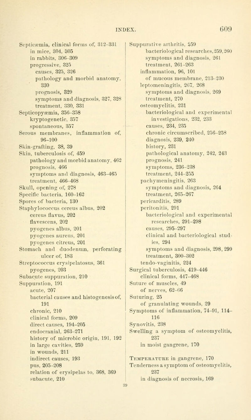 Septicaemia, clinical forms of, 312-331 in mice, 304, 305 in rabbits, 306^300 progressive, 325 causes, 325, 326 pathology and morbid anatomy, 330 prognosis, 329 symptoms and diagnosis, 327, 328 treatment, 330, 331 Septicopysemia, 356-358 kryptogenetic, 357 spontaneous, 357 Serous membranes, inflammation of, 96-100 Skin-grafting, 38, 39 Skin, tuberculosis of, 459 pathology and morbid anatomy, 462 prognosis, 466 symptoms and diagnosis, 463-465 treatment, 466-468 Skull, opening of, 278 Specific bacteria, 160-162 Spores of bacteria, 130 Staphylococcus cereus albus, 202 cereus flavus, 202 flavescens, 202 pyogenes albus, 201 pyogenes aureus, 201 pyogenes citreus, 201 Stomach and duodenum, perforating ulcer of, 183 Streptococcus erysipelatosus, 361 pyogenes, 203 Subacute suppuration, 210 Suppuration, 191 acute, 207 bacterial causes and histogenesis of, 191 chronic, 210 clinical forms, 209 direct causes, 194-205 endocranial, 263-271 history of microbic origin, 191, 192 in large cavities, 259 in wounds, 211 indirect causes, 193 pus, 205-208 relation of erysipelas to, 368, 369 subacute, 210 Suppurative arthritis, 259 bacteriological researches, 259,260 symptoms and diagnosis, 261 treatment, 261-263 inflammation, 96, 101 of mucous membrane, 213-230 leptomeningitis, 267, 268 symptoms and diagnosis, 269 treatment, 270 osteomyelitis, 231 bacteriological and experimental investigations, 232, 233 causes, 234, 235 chronic circumscribed, 256-258 diagnosis, 239, 240 history, 231 pathological anatom}% 242, 243 prognosis, 241 symptoms, 236-238 treatment, 244-255 pachj'uieningitis, 263 symptoms and diagnosis, 264 treatment, 265-267 pericarditis, 289 peritonitis, 291 bacteriological and experimental researches, 291-298 causes, 295-297 clinical and bacteriological stud- ies, 294 symptoms and diagnosis, 298, 299 treatment, 300-302 tendo-vaginitis, 224 Surgical tuberculosis, 419-446 clinical forms, 447-468 Suture of muscles, 49 of nei'ves, 62-66 Suturing, 25 of granulating wounds, 29 Symptoms of inflammation, 74-91, 114- 116 Synovitis, 238 Swelling a symptom of osteomyelitis, 237 in moist gangrene, 170 Temperature in gangrene, 170 Tenderness a symptom of osteomyelitis, 237 in diagnosis of necrosis, 169 39