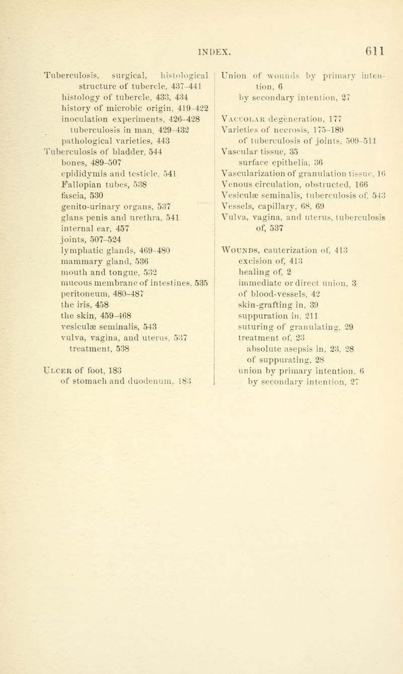 Tubercnlosip, surgical, histological structure of tubercle, 487-441 histology of tubercle, 433, 434 history of microbic origin, 419-422 inoculation experiments, 426-428 tuberculosis in man, 429-432 pathological varieties, 443 Tuberculosis of bladder, 544 bones, 489-507 epididymis and testicle, 541 Fallopian tubes, 538 fascia, 530 genito-urinary organs, 537 glans penis and urethra, 541 internal ear, 457 joints, 507-524 lymphatic glands, 409-480 mammary gland, 536 mouth and tongue, 532 mucous membrane of intestines. 535 peritoneum, 480-487 the iris, 458 the skin, 459-468 vesiculse seminalis, 543 vulva, vagina, and uterus, 537 treatment, 538 Ulcer of foot, 183 of stomach and duodenum, 183 Union of wouuds by primary inten- tion, 6 by secondary intention, 27 Vacuolak degeneration, 177 Varieties of necrosis, 175-189 of tuberculosis of joints, 509-511 Vascular tissue, 35 surface epithelia, 36 Vascularization of granulation tissue, 16 Venous circulation, obstructed, 166 VesiculfE seminalis, tuberculosis of, 543 Vessels, capillary, 68, 69 Vulva, vagina, and uterus, tuberculosis of, 537 Wounds, cauterization of, 413 excision of, 413 healing of, 2 immediate or direct union, 3 of blood-vessels, 42 skin-grafting in, 39 suppuration in. 211 suturing of granulating, 29 treatment of, 23 absolute asepsis in, 23, 28 of suppurating, 28 union by primary intention. 6 by secondarv intention, 27
