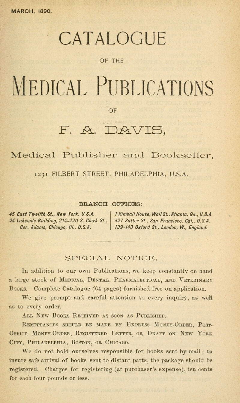 MARCH, 1890. CATALOGUE OF THE Medical Publications OF IVLeciical F*tjit)listier and Book:seller, 1231 FILBERT STREET, PHILADELPHIA, U.S.A. BRANCH OFFICES: 45 East Twelfth St., New York. U.S.A. 24 Lakeside Building, 214-220 S. Clark St.. Cor. Adams, Chicago, III., U.S.A. 1 Kimball House, Wall St.. Atlanta, Ga.. U.S.A. 427 Sutter St.. San Francisco, Cal., U.S.A. 139-143 Oxford St., London, W.. England. SPECIAL notice:. In addition to our own Publications, we keep constantly on hand a large stock of Medical, Dental, Pharmaceutical, and Veterinary Books. Complete Catalogue (64 pages) furnished free on application. We give prompt and careful attention to every inquiry, as well as to every order. All New Books Received as soon as Published. Remittances should be made by Express Money-Order, Post- Office Money-Order, Registered Letter, or Draft on New York City, Philadelphia, Boston, or Chicago. We do not hold ourselves responsible for books sent by mail; to insure safe arrival of books sent to distant parts, the package should be registered. Charges for registering (at purchaser's expense), ten cents for each four pounds or less.