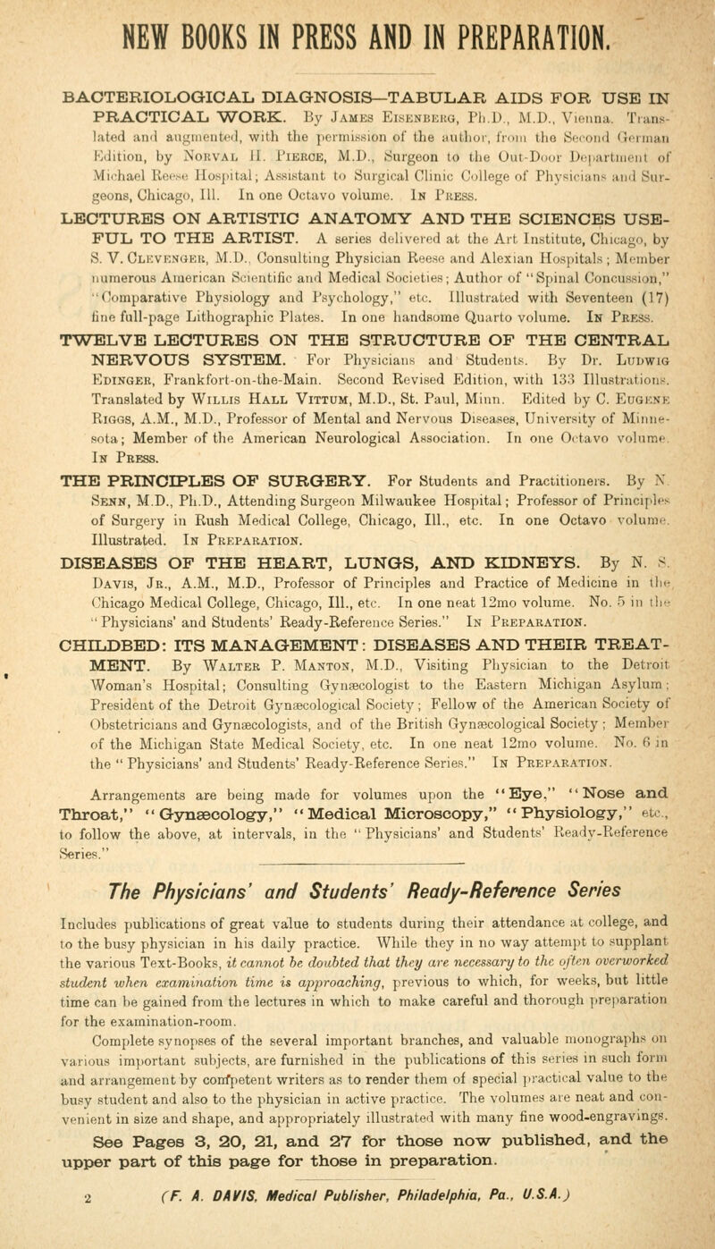 NEW BOOKS IN PRESS AND IN PREPARATION. BAOTERIOLOGIOAL. DIAGNOSIS—TABULAR AIDS FOR USE IN PRACTICAL TVORK. By James Eisknbekg, Ph.D., M.D., Vienna. Trans- lated anii augmeutfil, with the permission of the author, from the Sec-ond Gfiinau Hdition, by Norval II. Pieroe, M.D., Surgeon to the Out-Door De|)artiii(Mii of Michael Recsi; lIosj)ital; Assistant to Surgical Clinic College of Physicians ami Sur- geons, Chicago, 111. In one Octavo volume. In Press. LECTURES ON ARTISTIC ANATOMY AND THE SCIENCES USE- FUL TO THE ARTIST. A series deliverod at the Art Institute, Chica-n, by S. V. Clevrnger, M.D.. Consulting Physician Reeso and Alexian Hospitals ; Moinber numerous American Scientific and Medical Societies; Author of  Spinal Concussion, Comparative Physiology and Psychology, etc. Illustrated with Seventeen (17) tine full-page Lithographic Plates. In one handsome Quarto volume. In Press. TW^ELVB LECTURES ON THE STRUCTURE OF THE CENTRAL NERVOUS SYSTEM. For Physicians and Students. By Dr. LuuwiG Edinger, Frankfort-on-the-Main. Second Revised Edition, with 133 Illustrations. Translated by Willis Hall Vittum, M.D., St. Paul, Minn. Edited by C. Eugene RiGGS, A.M., M.D., Professor of Mental and Nervous Diseases, University of Minne- sota; Member of the American Neurological Association. In one Octavo volume. In Press. THE PRINCIPLES OF SURGERY. For Students and Practitioners. By N Senn, M.D., Ph.D., Attending Surgeon Milwaukee Hospital; Professor of Princijih's of Surgery in Rush Medical College, Chicago, 111., etc. In one Octavo volume Illustrated. In Preparation. DISEASES OF THE HEART, LUNGS, AND KIDNEYS. By N. S Davis, Jr., A.M., M.D., Professor of Principles and Practice of Medicine in tlic Chicago Medical College, Chicago, 111., etc. In one neat 12mo volume. No. H jn ili-  Physicians'and Students' Ready-Reference Series. In Preparation. CHILDBED: ITS MANAGEMENT: DISEASES AND THEIR TREAT- MENT. By Walter P. Manton, M.D., Visiting Physician to the Detroit Woman's Hospital; Consulting Gynaecologist to the Eastern Michigan Asylum; President of the Detroit Gynaecological Society; Fellow of the American Society of Obstetricians and Gynaecologists, and of the British Gynascological Society; Member of the Michigan State Medical Society, etc. In one neat 12mo volume. No. fi m the  Physicians' and Students' Ready-Reference Series. In Preparation. Arrangements are being made for volumes upon the Eye, Nose and Throat,  Gyasecology, Medical Microscopy, Physiology, etc., to follow the above, at intervals, in the  Physicians' and Students' Ready-Reference Series. The Physicians' and Students' Ready-Reference Series Includes publications of great value to students during their attendance at college, and to the busy physician in his daily practice. While they in no way attempt to supplant the various Text-Books, it cannot be doubted that they are necessary to the often overworked student when examination time is approaching, previous to which, for weeks, but little time can be gained from the lectures in which to make careful and thorough pre|>aration for the examination-room. Complete synopses of the several important branches, and valuable monographs on various important subjects, are furnished in the publications of this series in such form and arrangement by confpetent writers as to render them of special ])ractical value to the busy student and also to the physician in active practice. The volumes are neat and con- venient in size and shape, and appropriately illustrated with many fine wood-engravings. See Pages 3, 20, 21, and 27 for those now published, and the upper part of this page for those in preparation.