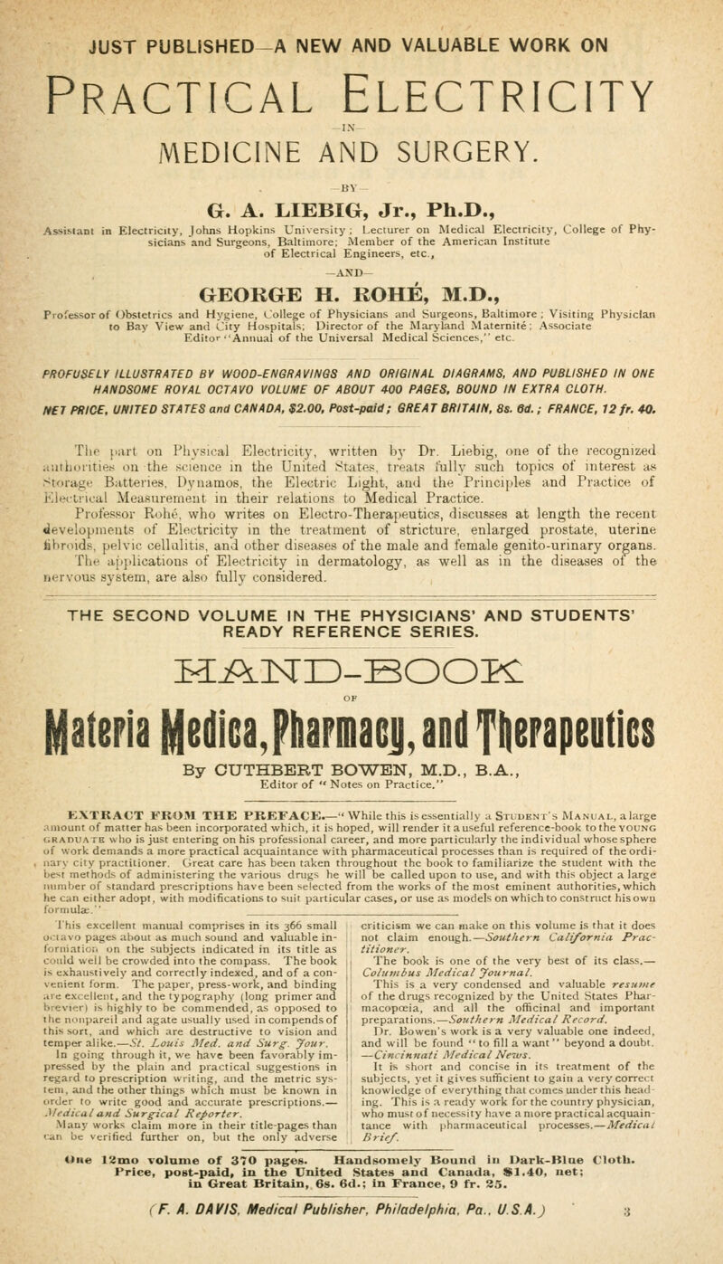 JUST PUBLISHED—A NEW AND VALUABLE WORK ON Practical Electricity IN MEDICINE AND SURGERY. G. A. L.IEBIG, Jr., Ph.D., Assisiaot in Electricity, Johns Hopkins University ; Lecturer on Medical Electricity, College of Phy- sicians and Surgeons, Baltimore; Member of the American Institute of Electrical Engineers, etc., -AND- GEORGE H. ROHE, M.D., Professor of obstetrics and Hygiene, College of Physicians and Surgeons, Baltimore ; Visiting Physician to Bay View and City Hospitals; Director of the Maryland Maternite: Associate Editor Annual of the Universal Medical Sciences, etc. FROFUSELY ILLUSTRATED BY WOOD-ENGRAVINGS AND ORIGINAL DIAGRAMS, AND PUBLISHED IN ONE HANDSOME ROYAL OCTAVO VOLUME OF ABOUT 400 PAGES. BOUND IN EXTRA CLOTH. ft£T PRICE, UNITED STATES and CANADA, $2.00, Post-paid; GREAT BRITAIN, 8s. 6d. ; FRANCE, 12 fr. 40. The part on Physical Electricity, written bj- Dr. Liebig, one of the recognized anihoiitien ou the science in the United States, treats I'ully such topics of interest as Storage Batteries, Dynamos, the Electric Light, and the Princijdes and Practice of Kleciiical Measurement in their relations to Medical Practice. Professor Rohe. who writes on Electro-Thera[ieutics, discu.sses at length the recent developments of Electricity in the treatment of stricture, enlarged prostate, uterine fibroids, pelvic cellulitis, and other diseases of the male and female genito-urinary organs. The ai)plications of Electricity in dermatology, as well as in the diseases ot the nervous system, are also fully considered. THE SECOND VOLUME IN THE PHYSICIANS' AND STUDENTS' READY REFERENCE SERIES. H:A]sri3_BOOPC OF Materia MsdicaJhapmaGji, and Tiierapeutics By OUTHBERT BOWEN, M.D., B.A., Editor of  Notes on Practice. EXTRACT FROM THE PREFACK.— While this isessentially a Stuuents Manual, alarge amount of matter has been incorporated which, it is hoped, will render it a useful reference-book to the young GRADUATE wlio is just entering on his professional career, and more particularly the individual whose sphere of work demands a more practical acquaintance with pharmaceutical processes than is required of the ordi- nary city practitioner. Cireat care has been taken throughout the book to familiarize the student with the \>e^^\ methods of administering the various drugs he will be called upon to use, and with this object a large number of standard prescriptions have been selected from the works of the most eminent authorities, which he can either adopt, with modifications to suit particular cases, or use as models on which to construct his own formula;. This excellent manual comprises in its 366 small ooiavo pages about as much sound and valuable in- forniatiori on the subjects indicated in its title as could well be crowded into the compass. The book is exhaustively and correctly indexed, and of a con- venient form. The paper, press-work, and binding are excellent, and the typography (long primer and brevier) is highly to be commended, as opposed to the nonpareil and agate usually used incompendsof this sort, and which are destructive to vision and temper alike.—St. Louis Med. and Surg. your. In going through it, we have been favorably im- pres.sed by the plain and practical suggestions in regard to prescription writing, and the metric sys- tem, and the other things which must be known in order to write good and accurate prescriptions.— Medical and Surgical Reporter. .Many works claim more in their title-pages than •■an be verified further on, but the only adverse criticism we can make on this volume is that it does not claim enough.—Southern California Prac- titioner. The book is one of the very best of its class.— Columbus Medical Journal. This is a very condensed and valuable resume of the drugs recognized by the United States Phar- macopoeia, and all the officinal and important preparations.—Southern Medical Record. Dr. Bowen's work is a very valuable one indeed, and will be found  to fill a want  beyond a doubt. —Cincinnati Medical News. It is short and concise in its treatment of the subjects, yet it gives sufficient to gain a very correct knowledge of everything that comes under this head- ing. This is a ready work for the country physician, who must of necessity have a more practical acquain- tance with pharmaceutical processes.—Medical Brief. Une I'itno volanie of 370 pages. Handsomely Bound in Dark-Blae Clotb. Price, poet-paid, in the United States and Canada, $1.40, net; in Great Britain, 6s. 6d.; in France, 9 fr. 35.