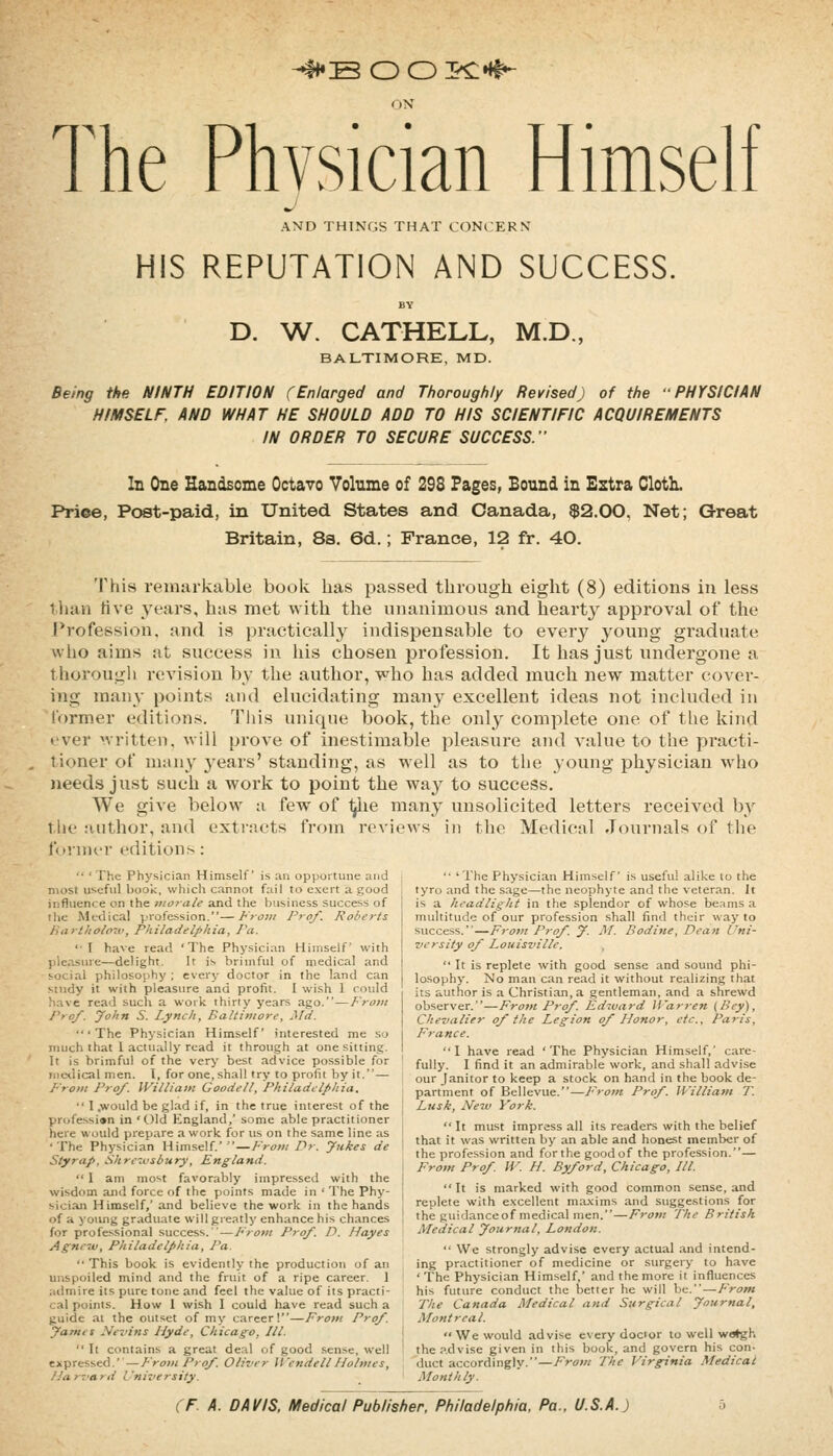 -4HB OO^^H^ ON The Physician Himself AND THINGS THAT CONCERN HIS REPUTATION AND SUCCESS. D. W. CATHELL, M.D., BALTIMORE, MD. Being the NINTH EDITION (Enlarged and Thoroughly Revised) of the PHYSICIAN HIMSELF. AND WHAT HE SHOULD ADD TO HIS SCIENTIFIC ACQUIREMENTS IN ORDER TO SECURE SUCCESS.' In One Handsome Octavo Volume of 298 Pages, Bound in Estra ClotL Priee, Pc»t-paid, in United States and Canada, $2.00, Net; Great Britain, 8s. 6d.; France, 12 fr. 40. This remarkable book has passed through eight (8) editions in less ihun Hve years, has met with the unanimous and hearty approval of the Profession, and is practicall}^ indispensable to every young graduate who aims at success in his chosen profession. It has just undergone a t horougli revision by the author, who has added much new matter cover- ing many points and elucidating many excellent ideas not included in former editions. This unique book, the onl}^ complete one of the kind ever written, will prove of inestimable pleasure and value to the practi- tioner of many years' standing, as well as to the young physician who needs just such a work to point the way to success. We give below a few of ^le many unsolicited letters received by the author, and exti'acts from reviews in the Medical Jciurnals of tlie fonniM' editions:  ' The Physician Himself is an opportune and most useful book, which cannot fail to exert a good influence on the morale and the business success of the Mctlical profession.—From ProJ. Roberts iitirt/io/oiv, Philadelphia, Pa. 'I have read 'The Physician Himself with pleasure—delight. It is brimful of medical and social philosophy ; cverj- doctor in the land can Mudy it with pleasure and profit. I wi.sh 1 could Iiave read such a work thirty years ago.—From Pro/. John S. Lynch, Baltimore. Md. 'The Physician Himself interested me so much that 1 actually read it through at one sitting. It is brimful of the very best advice possible for iiicxlical men. I, for one, shall try to prolit by it.— From Pro/. William Goodell, Philadelphia. •' I .would be glad if, in the true interest of the profession in 'Old England,' some able practitioner here would prepare a work for us on the same line as ■The Physician Himself.'—From Dr. Jukes de Styrap, Shreiusbury, England.  1 am most favorably impressed with the wisdom and force of the points made in ' The Phy- sician Himself,' and believe the work in the hands of a young graduate will greatly enhance his chances for profe.ssional success.—From Pro/. D. Hayes Agne'tu, Philadelphia, Pa.  This book is evidently the production of an unspoiled mind and the fruit of a ripe career. 1 aiimire its pure tone and feel the value of its practi- cal points. How 1 wish I could have read such a guide at the outset of my career!—Frotn Pro/. James Nezdns Hyde, Chicago, III.  It contains a great deal of good sense, well expressed.''—Froi>i Pro/. Oliver Wendell Holmes, Har'i'ard University.  'The Physician Himself is useful alike to the tyro and the sage—the neophyte and the veteran. It is a headlight in the splendor of whose beams a multitude of our profession shall find their way to success.—Froi>! Pro/. J. Jif. Bodine, Dean Uni- versity o/ Louisz'ille.  It is replete with good sense and sound phi- losophy. No man can read it without realizing that its author is a Christian, a gentleman, and a shrewd observer.—From Pro/. Edivard Warj-en (Bey), Chevalier o/the Legion o/ Honor, etc.. Paris, France. I have read 'The Physician Himself,' care- fully. I find it an admirable work, and shall advise our Janitor to keep a stock on hand in the book de- partment of Bellevue.—From Pro/. U'illiam T. Lusk, New York.  It must impress all its readers with the belief that it was written by an able and honest member of the profession and for the good of the profession.— From Pro/ W. H. By/ord, Chicago, III. It is marked with good common sense, and replete with e.Kcellent maxims and suggestions for the guidanceof medical men.—From The British Medical Journal, London.  We strongly advise every actual and intend- ing practitioner of medicine or surgery to have ' The Physician Himself,' and the more it influences his future conduct the better he will be.—From The Canada Medical and Surgical Journal, Montreal. We would advise every doctor to well w^h the p.dvise given in this book, and govern his con- duct accordingly.—From The Virginia Medical Monthly.