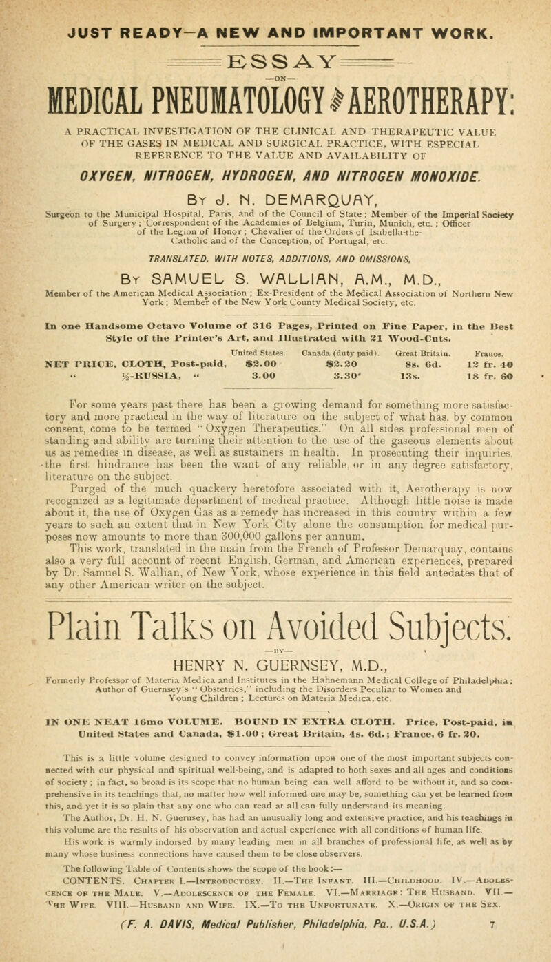 JUST READY-A NEW AND IMPORTANT WORK. -^^^^^^^^ K S S AY MEDICAL PNEDMAT0L06YIAER0THERAPY: A PRACTICAL INVESTIGATION OF THE CLINICAL AND THERAPEUTIC VALUE OF THE GASES IN MEDICAL AND SURGICAL PRACTICE, WITH ESPECIAL REFERENCE TO THE VALUE AND AVAILABILITY OF OXYGEN, NITROGEN, HYDROGEN, AND NITROGEN MONOXIDE. By d. M. DEMARQUAY, Surgeon to the Municipal Hospital, Paris, and of the Council of State ; Member of the Imperial Society of Surgery; Correspondent of the Academies of Belgium, Turin, Munich, etc. ; Officer of the Legion of Honor ; Chevalier of the Orders of Isabella-the- Catholic and of the Conception, of Portugal, etc. TRANSLATED. WITH NOTES, ADDITIONS, AND OMISSIONS, By SAMUEL 8. WALLIAN, A.M., M.D., Member of the American Medical Association ; Ex-President of the Medical Association of Northern New York ; Member of the New York Coimty Medical Society, etc. In one Handsome Octavo Volume of 316 Pages, Printed on Fine Paper, iu tbe Best Style of the Printer's Art, and Illustrated with 21 Wood-Cuts. Unit«d State.?. Canada (duty paiiU. Great Britain. France. NET PRICE, CLOTH, Post-paid, $2.00 S3.20 8s. 6d. 12 fr. 40 ^-RUSSIA,  3.00 3.30' 13s. 18 fr. 60 For some years past there has been a growing demand for something more satisfac- tory and more practical in the way of literature on the subject of what has, by common consent, come to be termed ' Oxygen Therapeutics. On all sides professional men of standing and ability are turning their attention to the use of the gaseous elements about us as remedies in disease, as well as sustainers in health. In prosecuting their inquiries, •the first hindrance has been the want of any reliable, or iu any degree satisfactory, literature on the subject. Purged of the much quackery heretofore associated with it, Aerotherapj- is now recognized as a legitimate department of medical practice. Although little noise is made about it, the use of Oxygen Gas as a remedy has increased in this country within a few- years to such an extent that in New York City alone the consumption for medical ]'ur- poses now amounts to more than 300,000 gallons per annum. This work, translated in the main from the French of Professor Demarquay, contains also a very full account of recent English, German, and American experiences, prepared by Dr. Samuel S. Wallian, of New York, whose experience in this field antedates that of any other American writer on the subject. Plain Talks on Avoided Subjects. —BY— < HENRY N. GUERNSEY, M.D., Formerly Professor of Materia Medica and Institutes in the Hahnemann Medical College of Philadelphia; Author of Guernsey's  Obstetrics, including the Disorders Peculiar to Women and Young Children ; Lectures on Materia Medica, etc. IN ONK NEAT 16mo VOLUME. BOUND IN EXTRA CLOTH. Price, Post-paid, is United States and Canada, $1.00; Great Britain, 48. 6d.; France, 6 fr. 20. This is a little volume designed to convey information upon one of the most important subjects con- nected with our physical and spiritual well-being, and is adapted to both sexes and all ages and conditions of society ; in fact, so broad is its scope thai no human being can well afford to be without it, and so com- prehensive in its teachings that, no matter how well informed one may be, something can yet be learned from this, and yet it is so plain that any one who can read at all can fully understand its meaning. The Author, Dr. H. N. Guernsey, has had an unusually long and extensive practice, and his teachiags in this volume are the results of his observation and actual experience with all conditions wf human life. His work is warmly indorsed by many leading men in all branches of professional life, as well as by many whose business connections have caused them to be close observers. The following Table of Contents shows the scope of the book:— CONTENTS. Chapter L—Introditctory. H.—The Lnfant. IIL—Childhood. IV.—Adolbs- CENCB OF THE MaLE. V.—ADOLESCENCE OF THE FeMALE. VL—MARRIAGE : ThE HUSBAND. VIL — ^'he Wife. VIIL—Husband and Wife. IX.—To the Unfortunate. X.—Origin o* the Sex.