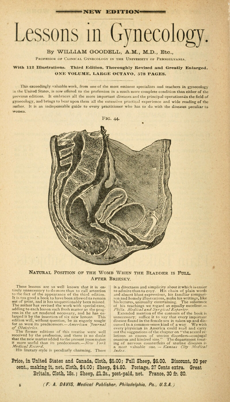 •NB^W BOIXIOB{= Lessons in Gynecology. By WILLIAM GOODELL, A.M., M.D., Etc., Phofkssor op Clinical Gynecology in thb University of Pennsylvania. With 112 Illaatrations. Third Edition, Thorong:hly Revised and Greatly Knlarged. ONK VOLUMK, LAKGE OCTAVO, 578 PAGES. This exceedingly valuable work, from one of the most eminent specialists and teachers in gynecology in the United States, is now offered to the profession in a much more complete condition than either of the previous editions. It embraces all the more important diseases and the principal operationsjn the field of gynecology, and brings to bear upon them all the extensive pr.ictic.il experience and wide reading of the ;uithor. It is an indispensable guide to every practitioner who has to do with the diseases peculiar to women. Fig. 44. Natural Position of the Womb When the Bladder is Full. After Briesky. These lessons are so well known that it is en- tirely unnecessary to do more than to call attention to the fact of the appearance of the third edition. It is too good a book to have been allowed to remain out of print, and it has unquestionably been missed. The author has revised the work with special care, adding to each lesson such fresh matter as the prog- ress in the art rendered necessary, and he has en- larged it by the insertion of six new lessons. This edition will, without question, be as eagerly sought for as were its predecessors.—American Journal of Obstetrics. The former editions of this treatise were well received by the profession, and there is no doubt that the new matter added to the present issue makes it more useful than its predecessors.—Nezv York Medical Record. His literary style is peculiarly charming. There is a directness and simplicity about it which is easier to admire than to copy. His chain of plain words and almost blunt expressions, his familiar compari- son and homely illustrations, make his writings, like his lectures, unusually entertaining. The substance of his teachings we regard as equally excellent.— Phila. Medical and Su rgical Reporter. Extended mention of the contents of the book is unnecessary; suffice it to say that every important disease found in the female se.x is taken up and dis- cus.sed in a common-sense kind of a way We wisli every physician in America could read and carrj' out the suggestions of the chapter on  the sexual re- lations as causes of uterine disorders—conjugal onanism and kindred sins. The department treat- ing of nervous counterfeits of uterine diseases is a most valuable one. — Kansas City Medical Index. Price, in United States and Canada, Cloth, $5.00; Full Sheep, $6.00. Biscount, 20 per cent., making it, net. Cloth, $100; Sheep, $180. Postage, 27 Cents estra. Great Britain, Cloth, 18s.; Sheep, £1.2s., post-paid, net. France, 30 fr. 80.