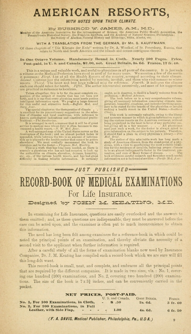 AMERICAN RESORTS, WITH NOTES UPON THEIR CLIMATE. :By :bUSZ3:i?.03z> w. trjft.KEES, jiOi..i><r., ixe.id., Jfember of the Amerk'au Association for the Advancement of Science, the American Public Health Association, the Pennsvlvania Historical Society, the Franklin Instilnte, and the Acadeniv of Natural Sciences, Philadelphia; the Society of Alaskan Natural History and Ethnology, Sitka, Alaska, etc. WITH A TRANSLATION FROM THE GERMAN, BY Mr. S. KAUFFMANN. Of those chapters of '' Die Klimate der Erde written by Dr. A. Woeikof, of St. Petersburg, Russia, that relate to North and South America and the islands and oceans contiguous thereto. In One Octavo Volume. Handsomely Bound in Cloth. Nearly 300 Pages. Price, Post-paid, in XT. S. and Canada, $3.00, net. Great Britain, 8s. 6d. France, 12 fr. 40. This is a unique and valuable work, and useful to physicians in all parts of the country. It is just such a volume as the Medical Profession have stood in need of for many years. We mention a few of the merits it possesses: First. List of all the Health Resorts of the ciuntry, arranged according to their climate. Second. Contains just the information needed by touiists, invalids, and those who visit summer or winter resorts. Third. The latest and best large railroad map for reference. Fourth. It indicates the climate each one should select for health. Fifth. The author has traveled e.xtensively, and most of his suggestions are practical in reference to localities. Taken altogether, this is by far the most complete ex- position of the subject of resorts tliat has yet been put forth, and it is one that every physician must needs possess inteliigent information upon. We predict a large demand for this useful and attractive book.—Buffalo Med. and Sura. J'lur. Tl»o special chapteron the therjipeutics of climate . . is excellent for its precautionary suggestions in the selec- tion of climates and local conditions, with reference to known pathological indications and constitutional predis- positions.— The S'lnitarimi. It i3 arranged in such a manner that it will be of great service to medical men whose duty it often becomes to rec- ommend a health resort.—i\. VT. )Ied. Jour. A well-arranged map of the United States serves as the frontispiece of the book; and an almost perfect index is appended, while between the two is an amount of informa- tion as to places for the health-seeker that cannot be gotten elsewhere. We most cordially recommend the book to travelers and to the doctor.— Viryinia Med. Monthli/. Tliis is a work that has long been needed, as there is scarcely a physician who has not had occasion to look up the autliorities on climate, elevation, dryness, humidity, etc , etc., of the various health resorts, and has h.id great difficulty in finding reliable information. It certainly ought, as it deserves, to receive a hearty welcome from the profession.—Medicaf Advrtjice. The book before us is a very comprehensive volume, giving all necessary information concerning climate, tem- perature, humidity, sunshine, and indeed everything neces- sary to be stated for tlie benefit of the physician or invalid seeking a health resort in the United States.—Soutlieni Clinir. This work is extremely valuable, owing to the liberal and accurate manner in which it gives information regard- ing the v.arious resorts on the A.nerican continent, without being prejudiced in the least in favor of any particular one, but giving all in a fair manner. . . . All physicians need just such a work, for the doctor is always asked to give information on the subject to his patients. Therefore, it should find a place in every physician's library.—r/ie Med. Brief. The author of this admirable work has long made a study of American climate, from the stand-point of a phy- sician, with a view to ascertaining the most suitable locali- ties for the residence of invalids, believing proper climate to be an almost indispensable factor in the treatment, pre- vention, and cure of many forms of disease. . . . The book evidences careful research and furnishes much useful information not to be found elsewhere.—Pacific Med. J Air. JUST PUBLISHED — RECORD-BOOK OF MEDICAL EXAMINATIONS For Life Insurance. In exaraiuing for Life Insurance, questions are easily overlooked and the answers to them omitted; and, as these questions are indispensable, they must be answered before the case can be acted upon, and the examiner is often put to much inconvenience to obtain this information. The need has long been felt among examiners for a reference-book in which could be noted the principal points of an examination, and thereby obviate the necessity of a second visit to the applicant when further information is required. After a careful study of all the forms of examination blanks now used by Insurance Companies, Dr. J. M. Keating has compiled such a record-book which we are sure will fill this long-felt want. This record-book is small, neat, and complete, and embraces all the principal points that are required by the different companies. It is made in two sizes, viz. : No. 1, cover- ing one hundred (100) examinations, and No. 2, covering two hundred (200) examina- tions. The size of the book is 7x3| inches, and can be conveniently carried in tlie' pocket. NET Mt-ICBS, POST-PAID, U. S. and Canada. Great Britain. France. No. 1, For 100 Examinations, in Cloth, - $ .50 2s. 6d. 3 lr. 60 No. 2, For 200 Kxaminations, in Full Lieather, with Side Flap, . . - . 1.00 4s. 6d. 6 fr. 20