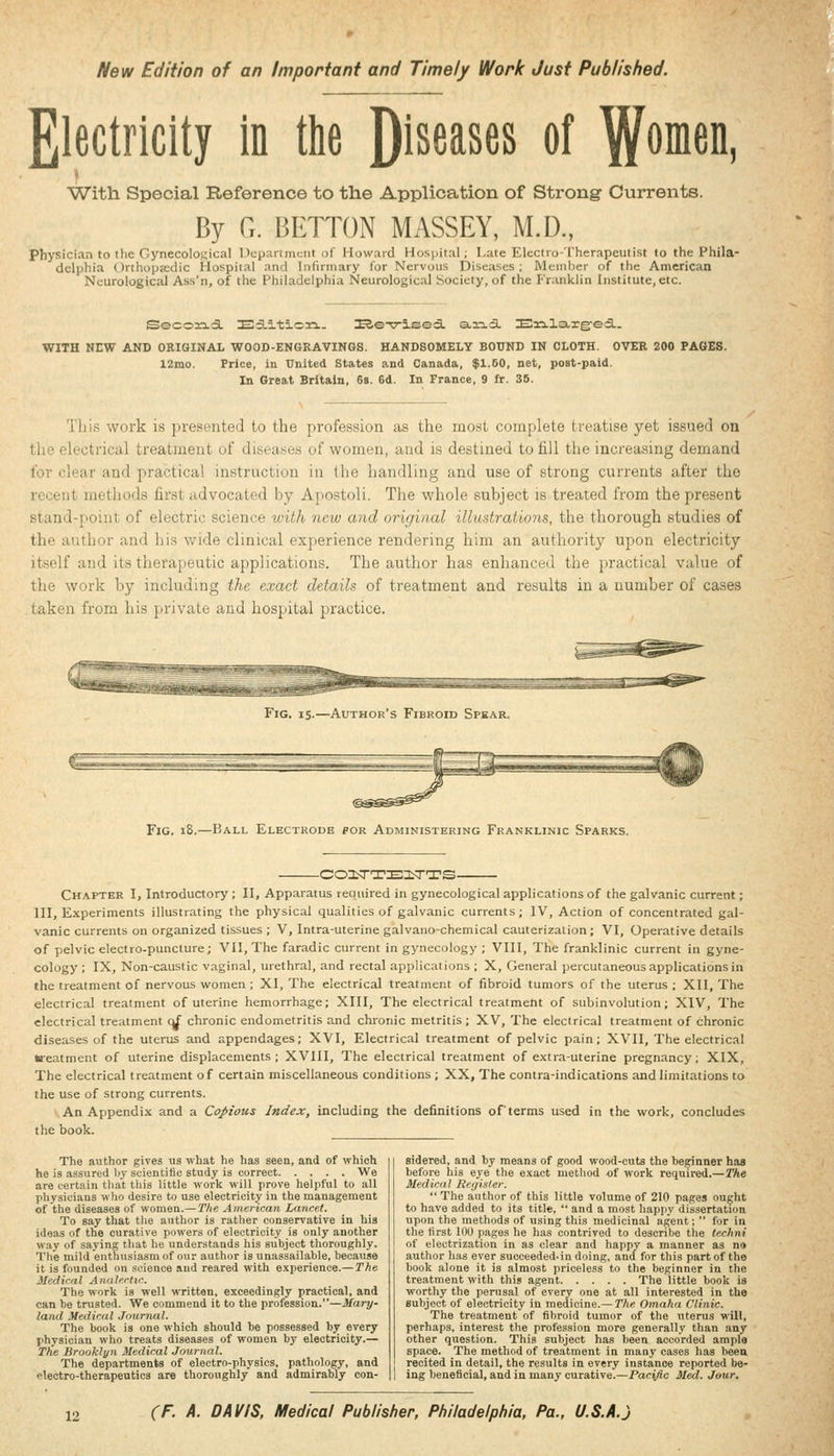 New Edition of an Important and Timely Work Just Published. Electricity in tlie Diseases of ^omen, With Special Reference to the Application of Strong Currents. By G. BETTON MASSEY, M.D., physician to the Gynecoloi^ical Department of Howard Hospital; Late Electro-Therapeutist to the Phila- delphia ()rihopa;dic Hospital and Infirmary i'or Nervous Diseases; Memlier of tiie American Neurological Ass'n, of the Philadelphia Neurological Society, of the Franklin Institute, etc. Seco33.a. sa.ition.. I2,eT7-l©ed. arid. Ei:i.larg:ed.. WITH NEW AND ORIGINAL WOOD-ENGKAVINGS. HANDSOMELY BOUND IN CLOTH. OVER 200 PAGES. 12mo. Price, in United States and Canada, $1.60, net, post-paid. In Great Britain, 6b. 6d. In France, 9 fr. 36. This work is presented to the profession as the most complete treatise yet issued on 'lie electrical treatment of diseases of women, and is destined to fill the increasing demand ■r clear and practical instruction in the handling and use of strong currents after the recent methods first advocated by Apostoli. The whole subject is treated from the present stand-point of electric science with new and original illustrations, the thorough studies of the author and his v/ide clinical experience rendering him an authority upon electricity itself and its therapeutic applications. The author has enhanced the practical value of the work by including the exact details of treatment and results in a number of cases taken from his private and hospital practice. Fig. 15.—Author's Fibroid Spear. Fig. i8.—Ball Electrode for Administering Franklinic Sparks. -coisrarEiLTTs- Chapter I, Introductory ; II, Apparatus required in gynecological applications of the galvanic current; III, Experiments illustrating the physical qualities of galvanic currents; IV, Action of concentrated gal- vanic currents on organized tissues ; V, Intra-uterine galvano-chemical cauterization; VI, Operative details of pelvic electro-puncture; VII, The faradic current in gynecology ; VIII, The franklinic current in gyne- cology ; IX, Non-caustic vaginal, urethral, and rectal applications ; X, General percutaneous applications in the treatment of nervous women ; XI, The electrical treatment of fibroid tumors of the uterus ; XH, The electrical treatment of uterine hemorrhage; XIII, The electrical treatment of subinvolution; XIV, The electrical treatment (^ chronic endometritis and chronic metritis; XV, The electrical treatment of chronic diseases of the uterus and appendages; XVI, Electrical treatment of pelvic pain; XVII, The electrical treatment of uterine displacements; XVIII, The electrical treatment of extra-uterine pregnancy; XIX, The electrical treatment of certain miscellaneous conditions ; XX, The contra-indications and limitations to the use of strong currents. An Appendix and a Copious Index, including the definitions of terms used in the work, concludes the book. The author gives us what he has seen, and of which he is assured by scientific study is correct We are certain that this little work will prove helpful to all physicians who desire to use electricity in the management of the diseases of women.— The American Lancet. To say that the author is rather conservative in his ideas of tlie curative powers of electricity is only another way of saying that he understands his subject thoroughly. The mild enthusiasm of our author is unassailable, because it is founded on science and reared with experience.—The Medical Analectic. The work is well written, exceedingly practical, and can be trusted. We commend it to the profession.—Mary- land Medical Journal. The book is one which should be possessed hy every physician who treats diseases of women by electricity.— The Brooklyn Medical Journal. The departments of electro-physics, pathology, and plectro-therapeutics are thoroughly and admirably con- sidered, and by means of good wood-cuts the heginner has before his eye the exact method of work required.—The Medical Reijisler.  The author of this little volume of 210 pages ought to have added to its title,  and a most happy dissertation upon the methods of using this medicinal agent;  for in the first lOU piiges he has contrived to describe the lechni of electrization in as clear and happy a manner as no author has ever succeeded, in doing, and for this part of the book alone it is almost priceless to the beginner in the treatment with this agent The little book is worthy the perusal of every one at all interested in the subject of electricity in medicine.— The Omaha Clinic. The treatment of fibroid tumor of the uterus will, perhaps, interest the profession more generally than any other question. This subject has been accorded ample space. The method of treatment in many cases has been recited in detail, the results in every instance reported be- ing beneficial, and in many curative.—Paci/ic Med. Jour.