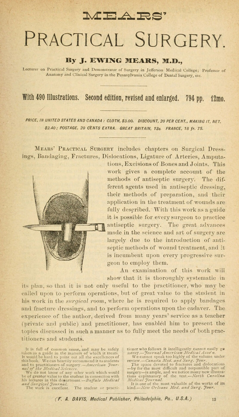 PRACTICAL SURGERY. By J. EWING ]»IBARS, m.D., Lecturer on Practical Surgery and Demonstrator of Surgery in Jefferson Medical College; Professor of Anatomy and Clinical Surgery in the Pennsylvania College of Dental Surgery, etc. With 490 Illustrations. Second edition, revised and enlarged. 794 pp, 12mo. PRICE. IN UNITED STATES AND CANADA : CLOTH, $3.00. DISCOUNT, 20 PER CENT., MAKING IT, NET. $2.40; POSTAGE, 20 CENTS EXTRA. GREAT BRITAIN, 13s. FRANCE, 18 fr. 75. Mears' Practical Surgery includes chapters on Surgical Dress- ings, Bandaging, Fractures, Dislocations, Ligature of Arteries, Amputa- tions, Excisions of Bones and Joints. This work gives a complete account of the methods of antiseptic surgery. The dif- ferent agents used in antiseptic dressing, their methods of preparation, and their application in the treatment of wounds are fully despribed. With this Avork as a guide it is possible for ever}'^ surgeon to practice antiseptic surger3^ The great advances made in the science and art of surgery' are largely due to the introduction of anti- septic methods of wound treatment, and it is incumbent upon every progressive sur- geon to employ them. An examination of this work will show that it is thoroughly s^^stematic in its i)]au, so that it is not onl}^ useful to the practitioner, who may be called upon to perform operations, but of great A'alue to the student in his work in the surgical room, where he is required to appl^y bandages and fracture dressings, and to perform operations upon the cadaver. The experience of the author, derived from many 3'ears' service as a teacher (private and public) and practitioner, has enabled him to present the topics discussed in such a manner as to fully meet the needs of both prac- titioners and students. It is full of common sense, and may be safely [ taken as a guide in the matters of which it treats, i It would be hard to point out all the excellences of ! this book. We can heartily recommend it to students j and to practitioners of surgery.—Americiin your- nal 0/ the Medical Sciences. We do not know of any other work which would be of greater value to the student in connection with his lectures in this department—Buffalo Medical ' and Surgical yoitrnal. The work is excellent. The student or practi- tioner who follows it intelligently cannot easily g» astray.—yournal American Medical Asso'n. We cannot speak too highly of the volume under review.— Canada Med. and Surg. your. The space devoted to fractures and dislocations —by far the most difficult and responsible part of surgery—is ample, and we notice many new illustra- tions explanatory of the te.xt.—North Carolina Medical yoitrnal. It is one of the most valuable of the works of its kind.—Ne-w Orleans Med. and Surg. your.