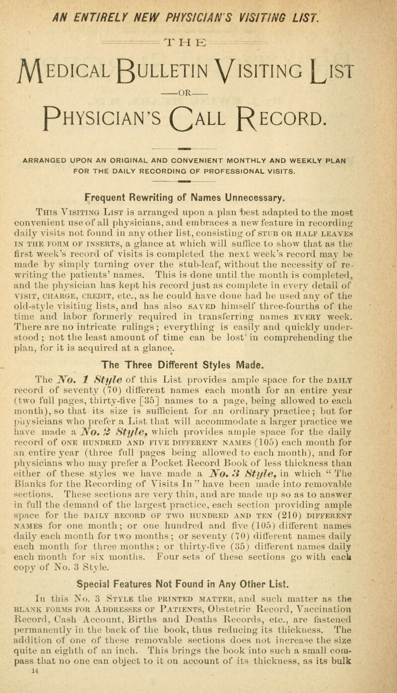 AN ENTIRELY NEW PHYSICIANS VISITING LIST. -—-^-= T I-i K JVIedical Bulletin Visiting List OR PHYSICIAN'S QaLL f^ECORD. ARRANGED UPON AN ORIGINAL AND CONVENIENT MONTHLY AND WEEKLY PLAN FOR THE DAILY RECORDING OF PROFESSIONAL VISITS. Frequent Rewriting of Names Unnecessary. This Visiting List is .irranged upon a plan best adapted to the most convenient use of all physicians, and embraces a new feature in recording daily visits not found in any other list, consisting of stub or half leaves IN THE FORM OF INSERTS, a glance at which will sufllce to show that as the first week's record of visits is completed the next week's record may be made by simply turning over the stub-leaf, without the necessity of re- writing the patients' names. This is done until the month is completed, and the physician has kept his record just as complete in every detail of visit, CHARGE, CREDIT, etc, as he could have done had he used any of the old-style visiting lists, and has also saved himself three-fourths of the time and labor formerly required in transferring names every week. There are no intricate rulings ; everything is easilj^ and quickly under- stood ; not the least amount of time can be lost'in comprehending the plan, for it is acquired at a glance. The Three Different Styles Made. The Wo. 1 Style of this List provides ample space for the daily record of seventy (70) different names each month for an entire year (two full pages, thirty-five [35] names to a page, being allowed to each month), so that its size is sufficient for an ordinary practice; but for physicians who pi'efer a List that will accommodate a larger practice we have made a iVo. 2 StylOf which provides ample space for the daily recoi'd of one hundred and five different names (105) each month for an entire year (three full pages being allowed to each month), and for physicians who may prefer a Pocket Record Book of less thickness than either of these styles we have made a Wo. 3 Stl/lCf in which  The Blanks for the Recording of Visits In  have been made into removable sections. These sections are very thin, and are made up so as to answer in full the demand of the largest practice, each section providing ample space for the daily record of two hundred and ten (210) different NAMES for one month; or one hundred and five (105) different names daily each month for two months ; or seventy (70) different names daily each month for three months ; or thirty-five (35) different names daily each month for six months. Four sets of these sections go with eack copy of No. 3 Style. Special Features Not Found in Any Other List. In this No. 3 Style the printed matter, and such matter as the BLANK forms FOR ADDRESSES OP Patients, Obstetric Record, Vaccination Record, Cash Account, Births and Deaths Records, etc., are fastened permanently in the back of the book, thus reducing its thickness. The addition of one of these removable sections does not increase the size quite an eighth of an inch. This brings the book into such a small com- pass that no one can object to it on account of its thickness, as its bulk
