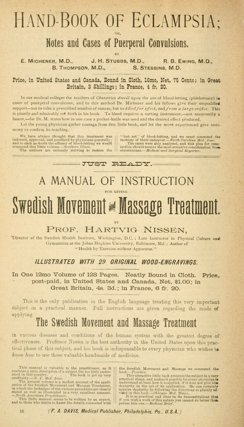 HAND-BOOK OF ECLAMPSIA; OK, Notes and Cases of Puerperal Convulsions. E. MiCHENER, M.D., J. H. Stubbs, M.D.. R. B. EwiNG, M.D., B. Thompson, M.D., S. Stebbins, M.D. Price, in United States and Canada, Bound in Cloth, 16mo, Net, 75 Cents; in Great Britain, 3 Shillings; in France, 4 fr. 20. In our medical colleges the teachers of Obstetrics dwell upou the use of blood-letting (phlebotomy) ia cases of puerperal convulsions, and to this method Dr. Michencr and his fellows give their un(|ualified support—not to take a prescribed number of ounces, but to bleed/or effect, andy>am a large ori/ice. This is plamly and admirably set forth in his book. To bleed requires a cutting instrument,—not necessarily a lancet,—for Dr. M. states how in one case a pocket-knife was used and the desired effect produced. Let the young physician gather courage from this little book, and let the more experienced give testi- mony to confirm its teaching. We liave always thought tliat tliis treatment was inilor.sed, approved, and i)racticed by physicians generally; and to such as doiiht tlie efficacy of blood-letting we woulU commend this little volume.—Southern Clinic. The authors are seriously striving to restore the lost art of blood-letting, and we must commend the modesty of their endeavor.—North darolina Mid. .Imir. The cases were ably analyzed, and this plea for vene- section should receive the most attentive consideration froih obstetricians.—Medical and Sarijirnl Reporter. TTJST I5,E-A_nD2r.- A MANUAL OF INSTRUCTION FOR GIVING '^tiitease Treatment. F*ROK. HARTVia NiSSEN, Director of the Svi^edish Health Institute, Washington, D.C. ; I.ate Instructor in Physical Culture ani Gymnastics at the Johns Hopkins University, Baltimore, Md. ; Author of Health by Exercise without Apparatus. ILLUSTRATED WITH 29 ORIGINAL WOOD-ENGRAVINGS. In One 12mo Volume of 128 Pages. Neatly Bound in Cloth. Price, post-paid, in United States and Canada, Net, $1.00; in Great Britain, 4s. 3d.; in France, 6 fr. 20. This is the only publication in the English language treating this very important subject in a practical manner. Full instructions are given regarding the mode of applying The Swedish Movemeiit and Massage Treatment in various diseases and conditions of the human system with the greatest degree of effectiveness. Professor Nissen is the best authority in the United States upon this prac- tical phase of this subject, and his book is indispensable to every physician who wishes t*- know how to use these valuable handmaids of medicine. This manual is valuable to the practitioner, as it contains a terse description of a subject but too little under- stood in this country The book is got up very creditably.—if. Y. Med. Jour. The present volume is a modest account of the appli- cation of the Swedish Movement and Massage Treatment, in which the technique of the various procedures are clearly stated as well as ilhistrated in a very excellent manner. —North American Practitioner. This Jittio manual seems to be written by an expert, and to those who desire to know the details connected with the Swedish Movement and Massage we commend th» book.—Practice. This attractive little book presents the subject in a very practical shape, and makes it possible forevery physician t* understand at least how it is applied, if it does not give hii» dexterity in the art of its application. lie can certainly acquire dexterity by following the directions so plainly ad- viied in this book.—Chicago Med. Times. It is so practical and clear in its demonstrations that if you wish a work of this nature you cannot do better thaa. peruse this one.—Medical Brief.