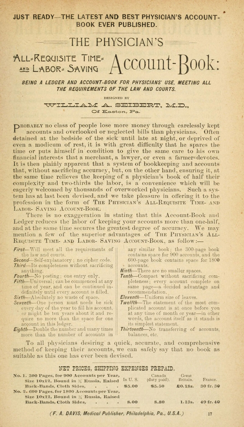 JUST READY—THE LATEST AND BEST PHYSICIAN'S ACCOUNT- BOOK EVER PUBLISHED. THE PHYSICIAN'S ALL-REQai51TE TlNE- AH^ Labor- 5avinq Account-Book: BEING A LEDGER AND ACCOUNT-BOOK FOR PHYSICIANS' USE, MEETING ALL THE REQUIREMENTS OF THE LAW AND COURTS. DESIGNED BY 0£ Elaston, ^=SL. PROBABLY no class of people lose more money through carelesslj' kept aceonnts and overlooked or neglected bills than ph^^sicians. Often detained at the bedside of the sick until late at night, or deprived of even a modicum of rest, it is with great difficulty that he spares the time or puts himself in condition to give the same care to his own financial interests that a merchant, a lawj^er, or CA'en a farmer-devotes. It is then plainly apparent that a sj^stem of bookkeeping and accounts that, without sacrificing accuracy, but, on the other hand, ensuring it, at the same time relieves the keeping of a physician's book of half their complexity and two-thirds the labor, is a convenience which will be eagerly welcomed by thousands of overworked physicians. Such a sys- tem has at last been devised, and we take pleasure in offering it to the profession in the form of The Physician's All-Requisite Time- and Labor- Saving Account-Book. There is no exaggeration in stating that this Account-Book and Ledger reduces the labor of keeping your accounts more than one-half, and at the same time secures the greatest degree of accuracy. We may mention a few of the superior advantages of The Physician's All- Requisite Time- and Labor- Saying Account-Book, as follow:— First—Will meet all the requirements of the law and courts. Second—Self-explanatory ; no cipher code. Third—Its completeness without sacrificing anything. Fourth—No posting; one entry only. Fifth—Universal; can be comnienced at any time of year, and can be continued in- definitely until every account is filled. Sixth—Absolutely no waste of space. Seventh—One person must needs be sick ever)' day of the year to fill his account, or might be ten years about it and re- quire no more than the space for one account in this ledger. Eighth—Double the number and many times more than the number of accounts in any similar book; the 300-page book contains space for 900 accounts, and the 600-page book contains space for 180d • accounts. Ninth—There are no smaller spaces. Tenth—Compact without sacrificmg com- pjleteness; every account complete on same page—a decided advantage and recommendation. Eleventh—Uniform size of leaves. Twelfth—The statement of the most com- plicated account is at once before j'ou at any time of month or year—in other words, the account itself as it stands is its simplest statement. Thirteenth—No transferring of accounts, balances, etc. To all physicians desiring a quick, accurate, and comprehensive method of keeping their accounts, we can safel}^ say that no book as suitable as this one has ever been devised. NET PRICES, SHIPPING EXPENSES PREPAID. No. 1. 300 Pages, for 900 Accounts per Year, Size 10xl2, Bound in i; Russia, Baised ' U. S. Back-Bands, Cloth Sides, . . . S5.00 No. 2. 600 Pages, for 1800 Accounts \>er Year, .Size 10x12, Bound in % Russia, Raised Back-Bands, Cloth Sides, . . . 8.00 Canada (duty paid). Great Britain. France. $5.50 £0.18s. 30 fr. 3© 8.80 1.13s. 49 fr. 40