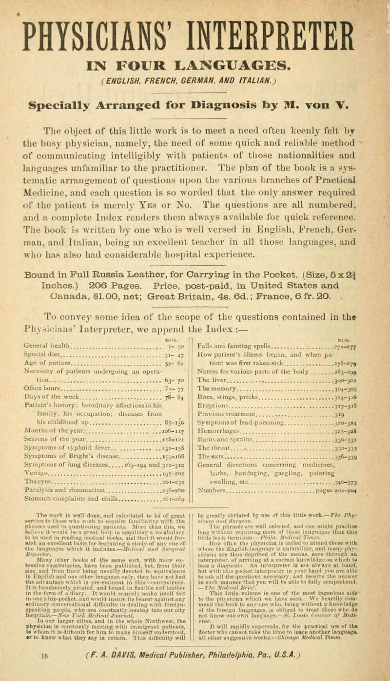 PHYSICIANS' INTERPRETER IN FOUR I.ANGUAGES. (ENGLISH, FRENCH, GERMAN, AND ITALIAN.) Specially Arranged for Diagnosis by M. von \, The object of this little work is to meet a need often keenly felt hj the busy physician, namely, the need of some quick and reliable method of communicating intelligibly with patients of those nationalities and languages mi familiar to the practitioner. The plan of the book is a sys- tematic arrangement of questions upon the various branches of Practical Medicine, and each question is so worded that the only answer required of the patient is merely Yes or No. The questions are all numbered, and a complete Index renders them always available for quick reference. The book is written by one who is well versed in English, French, Ger- man, and Italian, being an excellent teacher in all those languages, and who has also had considei'able hospital experience. Bound in Full Russia Leather, for Carrying in the Pocket. (Size, 5x2f Inches.) 206 Pag-es. Price, post-paid, in United States and Canada, $1.00, net; Great Britain, 4s. 6d.; France, 6 fr. 20. , To convej' some idea of the scope of the questions contained in the Physicians' Interpreter, we append the Index :— General health i. Special diet 31. Age of patient 52 Necessity of patients undergoing an opera- tion 63 Office hours 7i Days of the week 78- 84 Patient's history: hereditary affections in his family; his occupation; diseases from his childhood up 85-130 Months of the year. 106-117 Seasons of the year 118-121 Symptoms of typhoid fever ..131-158 Symptoms of Bright's disease 159-168 Symptoms of lung diseases 169-194 and 311-312 Vertigo 195-201 The eyes 201-232 Paralysis and rheumatism 236-260 Stomach complaints and chills 261-269 Falls and fainting spells 271-277 How patient's illness began, and when pa- tient was first taken sick 278-279 Names for various parts of the body 283-295 The liver 300-301 The memory 304-305 Bites, stings, pricks 314-316 Eruptions 317-318 Previous treatment 319 Symptoms of lead-poisoning 320-324 Hemorrhages 325-328 Burns and sprains 33°-33i The throat.. 33Z-335 The ears 336-339 General directions concerning medicines, baths, bandaging, gargling, painting swelling, etc 34'*-373 Numbers pages 202-204 The work is well done, and calcnlated to be of great service to those who wish to acquire familiarity with the phr.ises used in questioning patients. More than this, we telieve it would be a great help in acquiring a vocabulary to be used in reading medical books, and that it would fur- nish an excellent basis for beginning a study of any one of the languages which it includes.—^Medical and Surgical Reporter. Many other books of the same sort, with more ex- tensive vocabularies, have been publislied. but, from their size, and from their being usually devoted to equivalents in English and one other language only, they have not had the advantage which is pre-eminent in this—convenience. It is handsomely printed, and bound in flexible red leather in the form of a diary. It would scarcely make itself felt in one's hip-pocket, and would insure its bearer against any «rdin.ary conversational difficulty in dealing with foreign- speaking people, who are constantly coming into our city hospitals.—Neio York 3ledical Journal. In our larger cities, and in the whole Northwest, the physician is constantly meeting with immigrant patients, t» whom it is difficult for him to make himself understood, •r to know what they Bay in return. This difficulty will Phy. be greatly obviated by use of this little work.- sician find Surgeon. The phrases are well selected, and one might practice long without requiring more of these languages than this little book furnishes.—PAJta. Mediral T'mux. How often the physician is called to attend those with whom the English language is unfamiliar, and manv pliy- sicians are thus deprived of the means, save through an interpreter, of arriving at a correct knowledge on which t« base a diagnosis. An interpreter is not alwa3's at hand, but with this pocket interpreter in vour hand you are able to ask all the questions necessarv, and receive the answer in such manner that you will be'able to fully comprehend. — The .Vediniil Brief. This little volume is one of the most ingenious aids' to the physician which we have seen. We heartil.v com- mend the book to any one who, being without a knowledge of the foreign languages, is obliged to treat those who do not know our own language.—St. Louis Courier of Medi- cine. It will rapidly supersede, for the practical use of the doctor who cannot take the time to learn another language, all other suggestive works.—Chicago Medical Times.