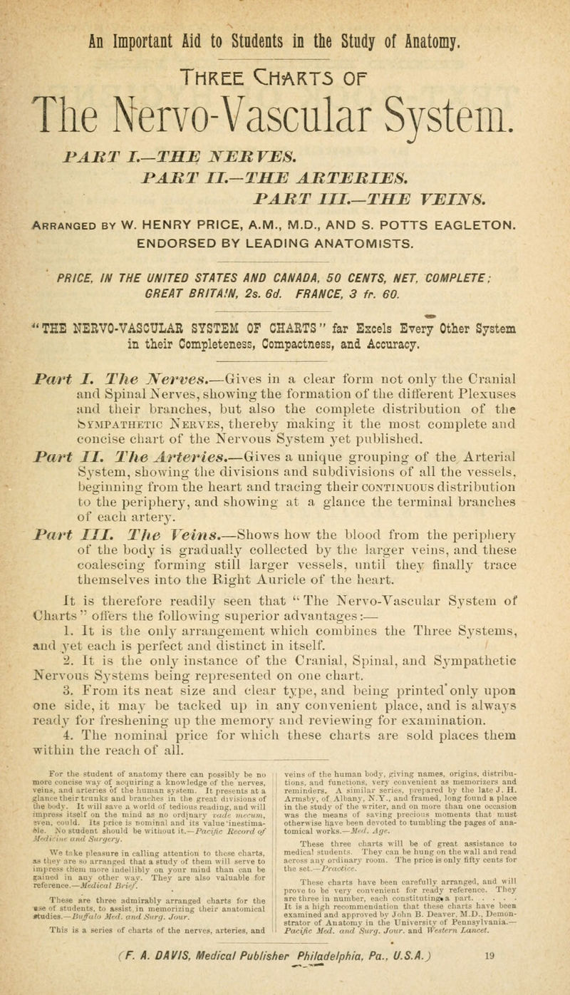 An Important Aid to Students in the Study of Anatomy. Three Chart5 or The Nervo-Vascular System. l^ART I.—THE JSEBVBS, PABT II.—THE ABTEBIES. I'ABT III.—THE VEINS. Arranged by W. HENRY PRICE, A.M., M.D., AND S. POTTS EAGLETON. ENDORSED BY LEADING ANATOMISTS. PRICE, IN THE UNITED STATES AND CANADA, 50 CENTS, NET, COMPLETE; GREAT BRITAIN, 2s. 6d. FRANCE, 3 fr. 60. TEE NERVO-VASCULAR SYSTEM OF CHARTS far Escels Every Other System in their Completeness, Compactness, and Accuracy. I*(l7't I. The JVerves.—Gives in a clear form not only the Cranial and Spinal Nerves, showing the formation of the different Plexuses and their branches, but also the complete distribution of the fe^MPATRETIC Nerves, thereby rhaking it the most complete and concise chart of the Nervous System yet published. Part II. The Arteries.—Gives a unique grouping of the Arterial System, showing tlie divisions and subdivisions of all the A^essels, beginning from the heart and tracing their continuous distribution to the periphery, and showing at a glance the terminal branches of each artery. Part III. The Veins.—Shows how the blood from the periphery of the bod}- is gradvially collected by the larger veins, and these coalescing forming still larger vessels, until the}' finall}' trace themselves into the Right Auricle of the heart. It is therefore readily seen that  The Nervo-Yascular System of Charts  offers the following superior advantages:— 1. It is the only arrangement which combines the Three Systems, and yet each is perfect and distinct in itself. 2. It is the onlj' instance of the Cranial, Spinal, and Sympathetic Nervous Systems being represented on one chart. 3. From its neat size and clear t^rpe, and being printed'only upon one side, it may be tacked up in any convenient place, and is always ready for freshening up the memory and reviewing for examination. 4. The nominal price for w-hich these charts are sold places them within the reach of all. For the student of anatomy there can possibly be no ; veins of the human body, giving names, origins, distribu- more concise way of acquiring a knowledge of the'nerves, ; tions, and functions, very convenient as memorixers and veins, and arteries of the human system. It presents at a reminders. A similar series, jnepared by the late J. H. glance their trunks and branches in the great divisions of Armsby, of Albany, N.Y., and framed, long found a place the body. It will save a world of tedio\is reading, and wili in the study of the writer, and on more than one occasion impress itself on the mind as no ordinary i(/</<i mccum, was the means of saving precious moments that must even, could. Its jirice is nominal and its value inestima- otherwise have been devoted to tumbling the pages of ana- ole. .No student should be witliout it.—Pacific Record of ■ tomical works.—^J'<I. Age. ilKdifint and Surgcri/. _, ., i. . -n l ^ ^  These three charts will be of great assistance to We tnke pleasure in calling attention to these charts. •: medical students. They can be hung on the wall and read as they are so arranged that a study of them will serve to 11 across any ordinary room. The price is only fifty cents for impress them more indellibly on your mind than can be 5ained in any other nay. They are also valuable for reference.—Medical Brief. These are three admirably arranged charts for the ■se of students, to assist in memorizing their anatomical atudies.—iiii/ufo )Ied. and .Surg. Jour. This is a series of charts of the nerves, arteries, and the set.—Practice. These charts have been carefiilly arranged, and will prove to be very convenient for ready reference. Tliey are three in number, each constituting* a part. .... It is a high recommendation that these cliaits have been examined and approved by John B. Dcaver. M.D.. Demon- strator of Anatomy in the University of Pennsylvania.— Pacific Med. and Surg. Jour, and Wealern Lancet.