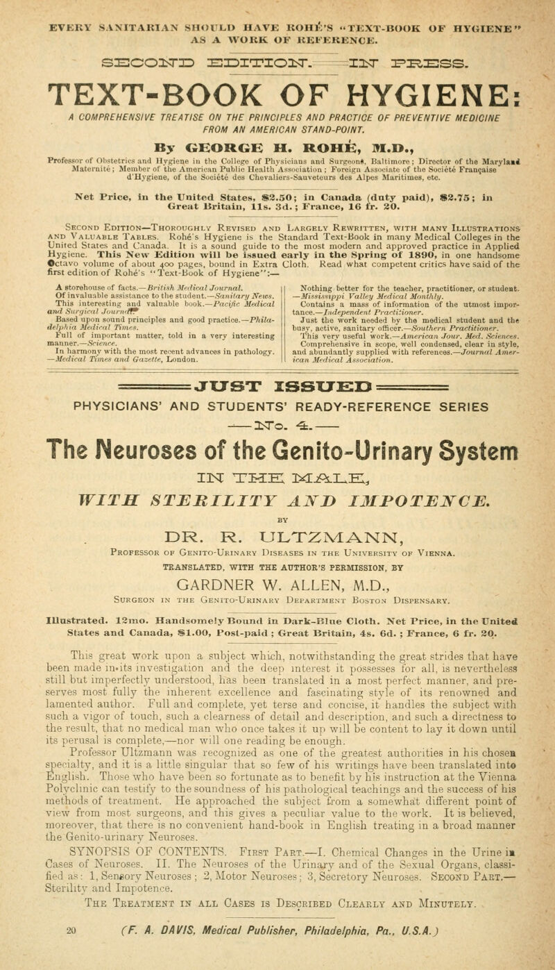 EVERY .SANITARIAN SHOULD HAVE ROHK'S TEXT-BOOK OF HYGIENE AS A WORK OF REFERENCE. sEcoisTiD JoiDxrrxoisr. -^insr ^i^Ess. TEXT-BOOK OF HYGIENE: A COMPREHENSIVE TREATISE ON THE PRINCIPLES AND PRACTICE OF PREVENTIVE MEDICINE FROM AN AMERICAN STAND-POINT. By OHOROH H. ROHH, M.D., Professor of Obstetrics and Hygiene in the College of Physicians ami Surgeon*. Baltimore; Director of the Maryla»i Maternite ; Member of the Americim Public Health Association ; Foreign Associate of the Societe Fran^aise d'Hygiene, of the Societe des Cheraliers-Sauveteurs des Alpes Maritimes, etc. Net Price, In the United States, iS3.50; in Canada (dnty paid), »2.75; in Great Britain, lis. 3d.; France, 16 tr. 20. Second Edition—Thoroughlv Revised and Largely Rewritten, with many Illustrations AND Valuable Tables. Rohe's Hygiene is the Standard Text-Book in many Medical Colleges in the United States and Canada. It is a sound guide to the most modern and approved practice in Applied Hygiene. This New Edition -will be issued early in the Spring of 1890, in one handsome Octavo volume of about 400 p.ages, bound in Extra Cloth. Read what competent critics have said of the first edition of Rohe's Text-Book of Hygiene:— A storehouse of facts.—British Mrdiral Journal. Of invaluable assistance to the stnient.—Saniiary News. This interesting and valuable book.—Paci^c Medical and Snrffiriil Journrlf^ Based upon sound principles and good practice.—PAito- delphid Meiliriil Times. Full of important matter, told in a very interesting manner.—.Science. In harmony with the most recent advances in pathology. —Medical Tfmes and Gazette, London. Nothing better for the teacher, practitioner, or student. —Missiistppi Valley Medical Monthly. Contains a mass of information of the utmost impor- tance.^./.7*:/f/)enrf^/i( Practitioner. Just the work needed by the medical student and the busy, active, sanitary officer.—.Southern Practititmer. This very useful work.—American ./our. Med. .Scie.nres. Comprehensive in scope, well condensed, clear in style, and abundantly supplied with references.—Journal Amer- ican Medical Association. JXJST issu£:d PHYSICIANS' AND STUDENTS' READY-REFERENCE SERIES -—3sro. ^.— The Neuroses of the Genito-Urinary System WITH STERILITY AWD I3II*OTEWCE. DR. R. ULTZrvIANN, Professor of Genito-Urinary Diseases in the Univeksity of Vienna. TRANSLATED, WITH THE AUTHOR'S PERMISSION, BY GARDNER W. ALLEN, M.D., Surgeon in the Genito-Urinary Department Boston Dispensary. lUastrated. ISmo. Handsomely Bound in Darli-Blne Cloth. Net Price, in the Unite«l States and Canada, $1.00, Post-paid ; Great Britain, 4s. 6d. ; France, 6 fr. 20. This great work upon a subject which, notwithstanding the great .stride.? that have been made m.its investigation and the deep interest it pos.sesses for all, is nevertheless still but imperfectly understood, has been translated in a most perfect manner, and pre- serves most fully the inherent excellence and fascinating style of its renowned and lamented author. Full and complete, yet terse and concise, it handles the subject with such a vigor of touch, such a clearness of detail and description, and such a directness to the result, that no medical man who once takes it up will be content to lay it down until its perusal is complete,—nor will one reading be enough. Professor Ultzmann was recognized as one of the greatest authorities in his chosea specialty, and it is a little singular that so few of his writings have been translated into English. Those who have been so fortunate as to benefit by his instruction at the Vienna Polyclinic can testify to the soundne.ss of his pathological teachings and the success of his methods of treatment. He approached the subject from a somewhat different point of view from most surgeons, and this gives a peculiar value to the work. It is believed, moreover, that there is no convenient hand-book m English treating in a broad manner the Genito-urinary Neuroses. SYNOPSIS OF CONTENTS. First Part.—I. Chemical Changes in the Urine i« Cases of Neuroses. II. The Neuroses of the Urinary and of the Sexual Organs, classi- fied as: 1, Seneory Neuroses ; 2, Motor Neuroses; 3, Secretory Neuroses. Second Part,— Sterility and Impotence. The Treatment in all Cases is Described Clearly and Minutely.