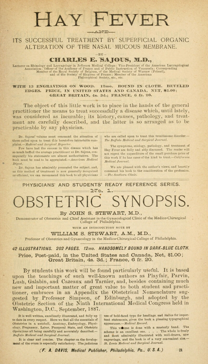 Hay Fever ITS SUCCESSFUL TREATMENT BY SUPERFICIAL ORGANIC ALTERATION OF THE NASAL MUCOUS MEMBRANE. CMARI^KS E. SAJOUS, M.D., Lecturer on Rhinology and Lnryngologr in Jefferson Medical College; Vice-President of the American Laryngological Association; Oificer of the Academy of France and of Public Instruction of Venezuela i Corresponding Member of the Royal Society of Belgium, of the Medical Society of Warsaw (Poland), and of the Society of Hygiene of France : Member of the American Philosophical Society, etc., etc. WITH 13 ENGRAVINGS ON WOOD. 13ino. BOUND IN CLOTH. BEVELED EDGES. PKICE, IN UNITED STATES AND CANADA, NET, Sl.OO; GREAT BRITAIN, 48. 3d.; FRANCE, 6 fr. 20. The object of this little work is to place in the hands of the general practitioner the means to treat successfull}^ a disease which, until lately, was considered as incurable; its history, causes, pathology, and treat- ment are carefully described, and the latter is so arranged as to be practicable b}^ any physician. Dr. Sajous' volume must command the attention of those called upon to treat this heretofore intractable com- plaint.—Medical and Surgical ReportT. Few have had the success in this disease which has so much bafHed the average practitioner as Dr. Sajous, con- sequently his statements are almost authoritative. The book must be read to be appreciated.—American Medical Digest. ^ Dr. Sajous has admirably presented the subject, and, as this method of treatment is now generally recognized as efficient, we can recommend this book to .all physicians who are called upon to treat this troublesome disorder.— The Buffalo Medical and Surgical Journal. The symptoms, etiology, pathology, and treatment of Hay Fever are fully and ably discussed. Tiie reader will not regret the expenditure of the small purchase price of this work if he has cases of the kind to treat.—C'a/i/ornia Medical Journal. We are pleased with the author's views, and heartily commend his book to the consideration of the profession. —The Southern Clinic. PHYSICIANS' AND STUDENTS' READY REFERENCE SERIES. I^^o. 1.= OBSTETRIC SYNOPSIS. By JOHN S. STEWART, M.D., Demonstrator of Obstetrics and Chief Assistant in the GynjECological Clinic of the Medico-Chirurgical College of Philadelphia. WITH AN INTRODUCTORY NOTE BY WILLIAM S. STEWART, A.M., M.D., Professor of Obstetrics and Gynaecology in the Medico-Chirurgical College of Philadelphia. 42 ILLUSTRATIONS. 202 PAGES. 12mo. HANDSOMELY BOUND IN DARK-BLUE CLOTH. Pi-ice, Post-paid, in the United States and Canada, Net, $1.00; Great Britain, 4s. 3d.; France, 6 fr. 20. By students this work will be found particularly useful. It is based upon the teachings of such well-known authors as Play fair, Parvin, Lush, Galabin, and Cazeaux and Tarnier, and, besides containing much new and important matter of great value to both student and practi- tioner, embraces in an Appendix the Obstetrical Nomenclature sug- gested by Professor Simpson, of Edinburgh, and adopted by the Obstetric Section of the Ninth Internationaf Medical Congress held in Washington, D.C., September, 1887. It is well written, excellently illustrated, and fully up to date in every respect. Here we find .ill the essentials of Obstetrics in a nutshell. Anatomy, Embryology, Physi- ology. Pregnancy, Labor, Puerperal State, and Obstetric Operations all being carefully and accurately described.— Buffalo Medical and Surgical Journal. It is clear and concise. The chapter on the develop- ment of the ovum is especially satisfactory. The judicious use of bold-faced type for headings, and italics for impor- tant statements, gives the book a pleasing typographical appearance.—J/cfiicai Record. This voiume is done with a masterly hand. The scheme is an excellent one. . . . The whole is freely and most admirably illustrated with well-drawn, new engravings, and the book is of a very convenient size.— St. Louis Medical and Surgical Journal.