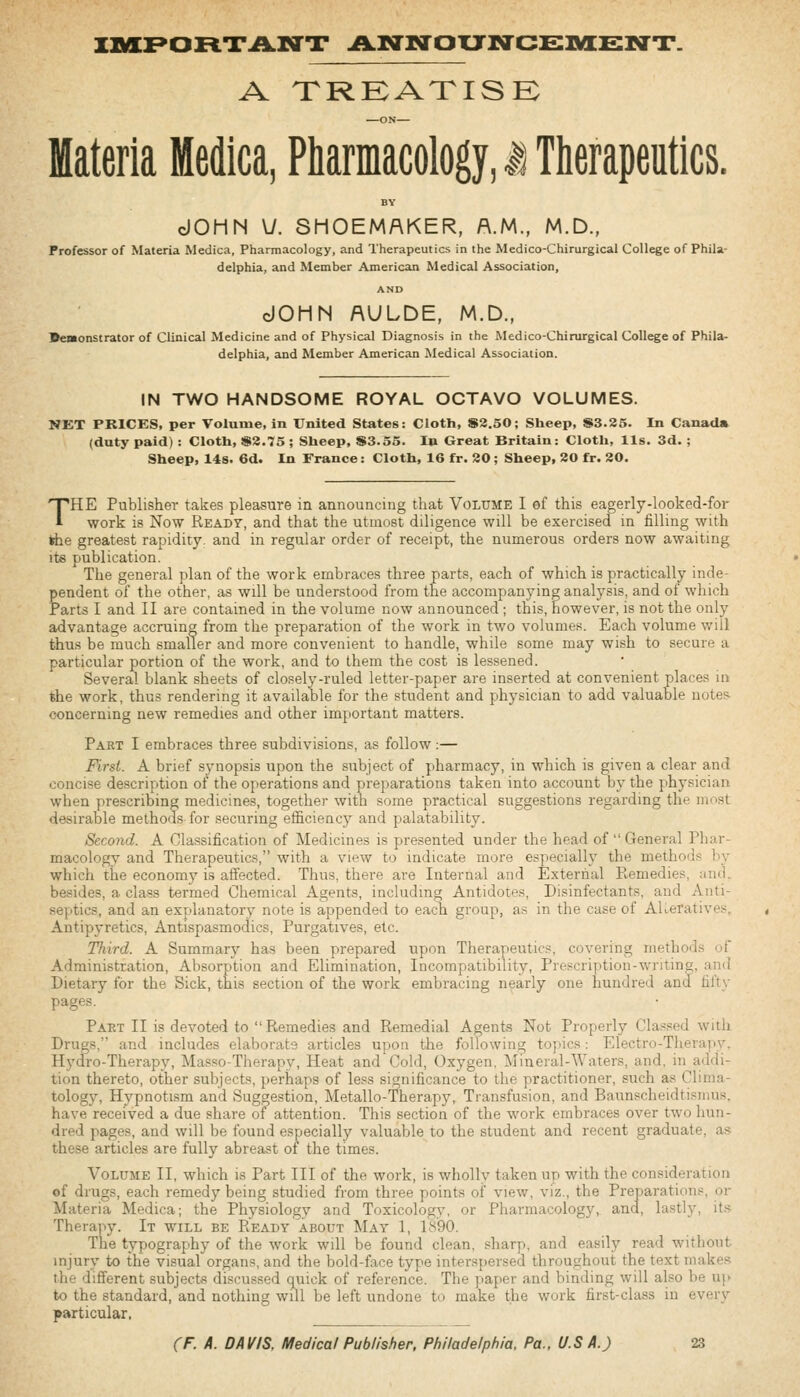 innpoFix.A.ia'x .AlNnoxtncei^snt. A treatise: —ox— Materia Medica, Pharmacology, i Therapeutics. BY dOHN Vy. SHOEMAKER, A.M., M.D., Professor of Materia Medica, Pharmacology, and Therapeutics in the Medico-Chirurgical College of Phila- delphia, and Member American Medical Association, AND dOMN AULDE, M.D., •emonstrator of Clinical Medicine and of Physical Diagnosis in the Medico-Chirurgical College of Phila- delphia, and Member American IMedical Association. IN TWO HANDSOME ROYAL OCTAVO VOLUMES. NET PRICES, per Volume, in United States: Cloth, S2.50; Sheep, S3.25. In Canada (duty paid) : Cloth, )»2.75 ; Sheep, $3.55. In Great Britain: Cloth, lis. 3d. ; Sheep, 14s. 6d. In France: Cloth, 16 fr. 20; Sheep, 20 fr. 20. THE Publisher takes pleasure in announcing that Volume I of this eagerly-looked-for work is Now Ready, and that the utmost diligence will be exercised in filling with *he greatest rapidity, and in regular order of receipt, the numerous orders now awaiting its publication. The general plan of the work embraces three parts, each of which is practically inde- pendent of the other, as will be understood from the accompanying analysis, and of which Parts I and II are contained in the volume now announced ; this, however, is not the only advantage accruing from the preparation of the work in two volumes. Each volume will thus be much smaller and more convenient to handle, while some may wish to secure a particular portion of the work, and to them the cost is lessened. Several blank sheets of closely-ruled letter-paper are inserted at convenient places in the work, thus rendering it available for the student and physician to add valuable notes concerning new remedies and other important matters. Part I embraces three subdivisions, as follow:— First. A brief synopsis upon the subject of pharmacy, in which is given a clear and concise description of the operations and preparations taken into account by the physician when prescribing medicines, together with some practical suggestions regarding the most desirable methods for securing efficiency and palatability. Second. A Classification of Medicines is presented under the head of General Phar- macology and Therapeutics, with a view to indicate more especially the methods by which the economy is affected. Thus, there are Internal and External Remedies, and. besides, a class termed Chemical Agents, including Antidotes, Disinfectants, and Anti- septics, and an explanatory note is appended to each group, as in the case of AKeratives, Antipyretics, Antispasmodics, Purgatives, etc. Third. A Summary has been prepared upon Therapeutics, covering methods of Administration, Absorption and Elimination, Incompatibility, Prescription-writing, and Dietary for the Sick, this section of the work embracing nearly one hundred and fifty pages. Part II is devoted to  Remedies and Remedial Agents Not Properly Cla.-;sed with Drugs. and includes elaborate articles upon the following topics: Electro-Therapy, Hy(fro-Therapy, Masso-Therapy, Heat and Cold, Oxygen, ]\Iineral-Waters, and, in addi- tion thereto, other subjects, perhaps of less significance to the practitioner, such as Clima- tology, Hypnotism and Suggestion, Metallo-Therapy, Transfusion, and Baunscheidtisnius, have received a due share oi attention. This section of the work embraces over two hun- dred pages, and will be found especially valuable to the student and recent graduate, as these articles are fully abreast of the times. Volume II, which is Part III of the work, is wholly taken up with the consideration ©f drugs, each remedy being studied from three points of view, viz., the Preparations, or Materia Medica; the Physiology and Toxicology, or Pharmacology, and, lastly, its Therapy. It will be Ready about May 1, 1890. The typography of the work will be found clean, sharp, and easily read without injury to the visual organs, and the bold-face type interspersed throughout the text makes the different subjects discussed quick of reference. The paper and binding will also be u\> to the standard, and nothing will be left undone to make the work first-class in every particular,