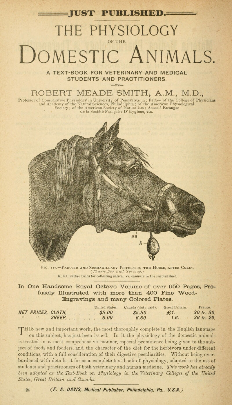iJUST PUBLISHED.: THE PHYSIOLOGY OF THE Domestic Animals. A TEXT-BOOK FOR VETERINARY AND MEDICAL STUDENTS AND PRACTITIONERS. —BY— ROBERT MEADE SMITH, A.M., M.D., Professor of Comparative Physiology in University of Pennsylvania ; Fellow of the C'ollege of Physicians and Academy of the Natural Sciences, Philadelphia ; of the American X'hysiological Society ; of the American Society of Naturalists ; Associe Etranger de la Societe Frangaise D' Hygiene, etc. liG. 117.—Parotid and Submaxillary Fistula in the Horse, after Colin. (Thanhoffer and Tor may.) K. K', rubber bulbs for collecting saliva; cs, cannula in the parotid duct. In One Handsome Royal Octavo Volume of over 950 Pages, Pro- fusely Illustrated -with more than 400 Fine Wood- Engravings and many Colored Plates. United States. Canada (duty paid). Great Britain. France. NET PRICES, CLOTH, $5.00 $5.50 £1. 30 fr. 30 SHEEP, 6.00 6.60 1.6. 36 fr. 20. 'THIS new and important work, the most thoroughly complete in the English language on this subject, has just been issued. In it the physiology of the domestic animals is treated in a most comprehensive manner, especial prominence being given to the sub- ject of foods and fodders, and the character of the diet for the herbivora under different conditions, with a full consideration of their digestive peculiarities. Without being over- burdened with details, it forms a complete text-book of physiology, adapted to the use of students and practitioners of both veterinary and human medicine. This work has already heen adopted as the Text-Book on Physiology in the Veterinary Colleges of the United States, Great Britain, and Canada.