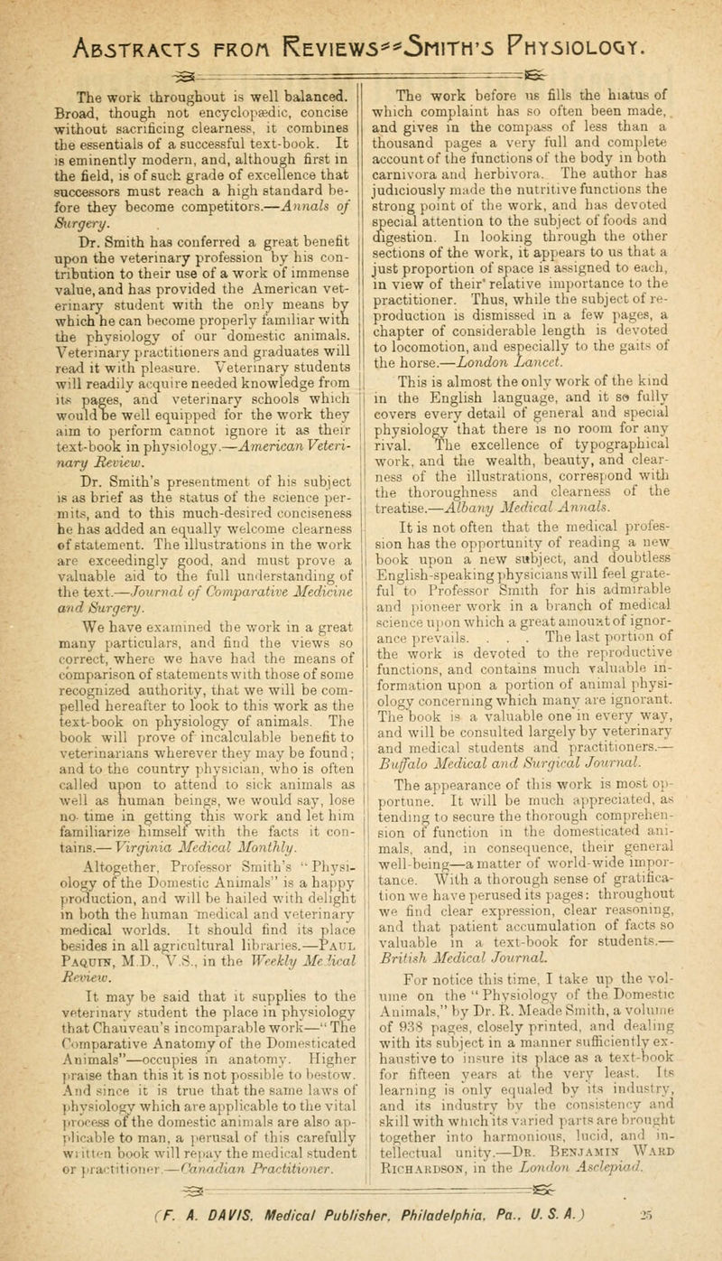 Ab5TRACT5 FROn KeV!EW5*^5m1TH'5 PhY5I0L0QY. ^^ -Ecr The work throughout is well balanced. Broad, though not encyclopasdic, concise without sacrificing clearness, it combines the essentials of a successful text-book. It is eminently modern, and, although first in the field, is of such grade of excellence that successors must reach a high standard be- fore they become competitors.—Annals of Surgery. Dr. Smith has conferred a great benefit upon the veterinary profession by his con- tribution to their use of a work of immense value, and has provided the American vet- erinary student with the only means by which he can become properly familiar with the physiology of our domestic animals. Veterinary practitioners and graduates will read it with pleasure. Veterinary students will readily acquire needed knowledge from it.« pages, and veterinary schools which would oe well equipped for the work they aim to perform cannot ignore it as their text-booK in physiology.—American Veteri- nary Review. Dr. Smith's presentment of his subject IS as brief as the status of the science per- mit.-*, and to this much-desired conciseness he has added an equally welcome clearness of statement. The illustrations in the work are exceedingly good, and must prove a valuable aid to the full understanding of the text.—Journal of Comparative Medicine and Surgery. We have examined the work in a great many particulars, and find the views so correct, where we have had the means of comparison of statements with those of some recognized authority, that we will be com- pelled hereafter to look to this work as the text-book on physiology of animals. The book will prove of incalculable benefit to veterinarians wherever they may be found; and to the country physician, who is often called upon to attend to sick animals as well as human beings, we would say, lose no- time in getting this work and let him familiarize himself with the facts it con- tains.— Virginia Medical Monthly. Altogether, Professor Smith's  Physi- ology of the Domestic Animals is a happy production, and will be hailed with delight in both the human medical and veterinary medical worlds. It should find its place besides in all agricultural libraries.—Paul Paqufn, M.D., Vs., in the Weekly Melical Beview. It may be said that it supplies to the veterinary student the place in physiology that Chauveau's incomparable work— The Comparative Anatomy of the Domesticated Animals—occupies in anatomy. Higher praise than this it is not possible to bestow. And since it is true that the same laws of physiology which are applicable to the vital prof-ess of the domestic animals are also ap- plicable to man, a perusal of this carefully wi itn-n book will rejiuy the medical student or luartiliniir-i-—(^a.nadian Practitioner. The work before us fills the hiatus of which complaint has so often been made, and gives in the compass of less than a thousand pages a very full and complete account of the functions of the body in both carnivora and herbivora. The author has judiciously made the nutritive functions the strong point of the work, and has devoted special attention to the subject of foods and digestion. In looking through the other sections of the work, it appears to us that a just proportion of space is assigned to each, in view of their' relative importance to the practitioner. Thus, while the subject of re- production is dismissed in a few pages, a chapter of considerable length is devot«d to locomotion, and especially to the gaits of the horse.—London Lancet. This is almost the only work of the kind in the English language, and it so fully covers every detail of general and special physiology that there is no room for any rival. The excellence of typographical work, and the wealth, beauty, and clear- ness of the illustrations, correspond with the thoroughness and clearness of the treatise.—Albany Medical Annals. It is not often that the medical profes- sion has the opportunity of reading a new book upon a new subject, and doubtless English-speaking physicians will feel grate- ful to Professor Smith for his admirable and ])ioneer work in a branch of medical science ujion which a great ainou'At of ignor- ance prevails. . . . The last portion of the work is devoted to the reproductive functions, and contains much valuable in- formation upon a portion of animal physi- ology concerning which many are ignorant. The book is a valuable one in every way, and will be consulted largely by veterinary and medical students and practitioners.— Buffalo Medical and Surgical Journal. 1 The appearance of this work is most op- portune. It will be much appreciated, as I tending to secure the thorough comprehen- I sion of function in the domesticated ani- mals, and, in consequence, their general well-being—a matter of world-wide impor- 1 tance. With a thorough sense of gratifica- I tion we have perused its pages: throughout ! we find clear expression, clear reasoning, I and that patient accumulation of facts so valuable in a text-book for students.— ' British Medical JournaL \ For notice this time, I take up the vol- ume on the  Physiology of the Domestic 1 Animals, by Dr. R. Meade Smith, a vohnne of 988 pages, closely printed, and dealing j with its subject in a manner sufficiently ex- ! haustive to insure its place as a text-book for fifteen years at tlie very least. Its learning is only equaled by its industry, and its industry by the consistency and skill with wtiichits varied parts are brouuht together into harmonious, lucid, and in- tellectual unity.—Dr. BEN.i.'iMrN Ward Richardson, in the /..ondon Asclepiod. ^^- rS^
