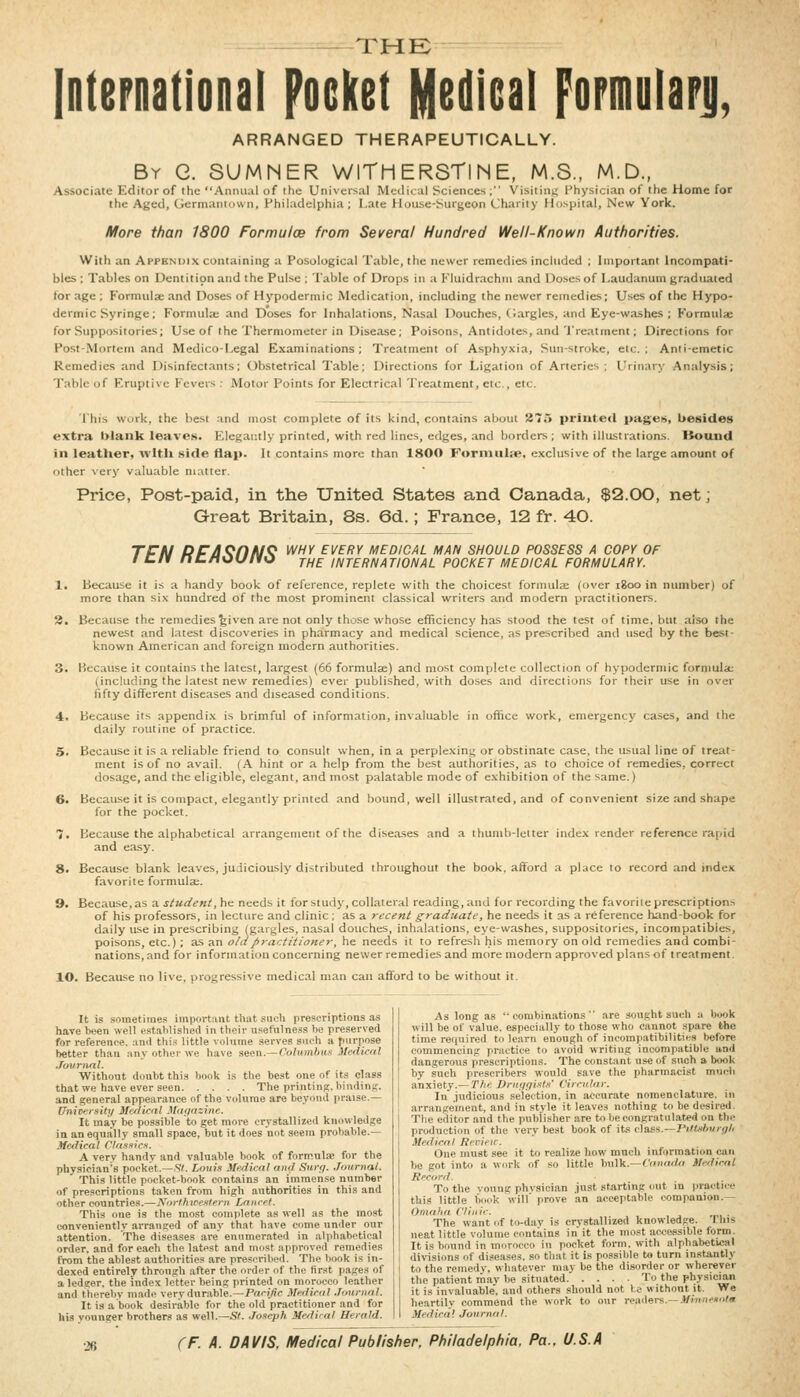 THE; —— International Pocket Medical Fopmulapj), ARRANGED THERAPEUTICALLY. By G. SUMNER WlTHERSTlNE, M.S., M.D., Associate Editor of the Aiimuil of tlic Universal Mcdital Sciences ; Visiting I'hysician of the Home for the Aged, (jermantuun, Philadelphia; I.ate House-Siirgeon Charily Hospital, New York. More than 1800 Formulae from Several Hundred Well-Known Authorities. With an Appendix containing a Posological Table, the newer remedies included ; Important Incompati- bles ; Tables on Dentition and the Pulse : Table of Drops in a Fluidrachni and Doses of Laudanum graduated lor age ; Formula; and Doses of Hypodermic Medication, including the newer remedies; Uses of the Hypo- dermic Syringe ; Formula; and Doses for Inhalations, Nasal Douches, (largles, and Eye-washes ; Formula; for Suppositories; Use of the Thermometer in Disease; Poisons, Antidotes, and'I'reatment; Directions for Post-Mortem and Medico-I.egal Examinations ; Treatment of Asphyxia, Sun-stroke, etc. ; Anti-emetic Remedies and Disinfectants; Obstetrical Table; Directions for Ligation of Arteries ; Urinary Analysis; Tabic of Eruptive Fevers ; Motor Points for Electrical Treatment, etc., etc. ■J'his work, the best and most complete of its kind, contains about 875 prmte<l pages, besides extra blank leaves. Elegantly printed, with red lines, edges, and borders; with illustrations. Itound ill leather, wltli .side flap. It contains more than 1800 Forinuhe, exclusive of the large amount of other very valuable matter. Price, Post-paid, in the United States and Canada, $2.00, net; Great Britain, 8s. 6d.; France, 12 fr. 40. TTN PP/IQnM^ WHY EVERY MEDICAL MAN SHOULD POSSESS A COPY OF I c/r ncHouno j^^ international pocket medical formulary. 1. Because it is a handy book of reference, replete with the choicest formula; (over igoo in number) of more than six hundred of the most prominent classical writers and modern practitioners, 3. Because the remedies given are not only those whose efficiency has stood the test of time, but also the newest and latest discoveries in pharmacy and medical science, as prescribed and used by the best- known American and foreign modern authorities. 3. Because it contains the latest, largest (66 formulae) and most complete collection of hypodermic formula; (including the latest new remedies) ever published, with do.ses and directions for their use in over fifty different diseases and diseased conditions. 4. Because its appendi,x is brimful of information, invaluable in office work, emergency cases, and the daily routine of practice. 5. Because it is a reliable friend to consult when, in a perplexing or obstinate case, the usual line of treat- ment is of no avail. (A hint or a help from the best authorities, as to choice of remedies, correct dosage, and the eligible, elegant, and most palatable mode of exhibition of the same.) 6. Because it is compact, elegantly printed and bound, well illustrated, and of convenient size and shape for the pocket. 7. Because the alphabetical arrangement of the diseases and a thumb-lciter index render reference rapid and ea.sy. 8. Because blank leaves, judiciously distributed throughout the book, afford a place to record and index favorite formula;. 9. Because, as a student, he needs it for study, collateral reading, and for recording the favorite pre.scriptions of his professors, in lecture and clinic : as a recent graduate, he needs it as a reference hand-book for daily use in prescribing (gargles, nasal douches, inhalations, eye-washes, suppositories, incompatibies, poisons, etc.) ; as an old practitioner, he needs it to refresh his memory on old remedies and combi- nations, and for information concerning newer remedies and more modern approved plans of treatment. 10. Because no live, progressive medical man can afford to be without it. It is sometimes important that such prescriptions as have been well established in their usefulness be preserved for refereiK-e. and thi.« little volume serves such a purpose better than any other we have seen.—Co/H/niH.s Medical .TournaL Without doubt this book is the best one of its class that we have ever seen The printins. binding. and general appearance of the volume are beyond praise.— University Malicnl Magazine. It may be possible to get more crystallized knowledge in an equally small space, but it does not seem probable.— Medical Classicn. A very handy and valuable book of formulae for the physician's pocket.—S^ Lmtix Medical and Surf/. .TournaL This little pocket-book contains an immense number of prescriptions taken from high authorities in this and other countries.—jVo;7/iiCftWcrn Lancet. This one is the most complete as well as the most conveniently arranged of any that have come under our attention. The diseases are enumerated in alphabetical order, and for each the latest and most approved remedies from the ablest authorities are prescribed. The book is in- dexed entirely through after the order of the first pages of a ledger, the index letter being printed on morocco leather and therebv made very dur.able.-Pa'-i^c Medical .TournaL It is a book desirable for the old practitioner and for his vounger brothers as well.—S^ Joseph Medical Herald. As long as '-combinations are sought such a book will be of value, especially to those who cannot spare the time rei|nired to learn enough of incompjitibilities before commencing practice to avoid writing incompatible and dangerous prescriptions. The constant use of such a book by such prescribers would save the pharmacist much anxiety.—The Druf/fjists' Circular. In judicious selection, in accurate nomenclature, in arrangement, and in style it leaves nothing to be desired. The editor and the publisher are to be congratulated on the production of the very best book of its class.—Pi/fc^ftw/j/A Medical Rerieic. One must see it to realize how much Information can be got into a work of so little bulk.—t'oHafto Medical Record. To the voung phvsician just starting out in practice this little book will prove an a«ceptable companion.— Omaha Clinic. The want of to-day is crvstallized knowledge. This neat little volume contains in it the most ac<;essible form. It is bound in morocco in pocket form, with alphabetical divisions of disca.ses. so that it is possible to turn instantly to the remedy, whatever may be the ilisorder or wherever the patient may be situated To the physician it is invaluable, and others should not l.c without it. We heartily commend the work to our ivaders—.tfi»«<-iio'« Medical Journal. ■26