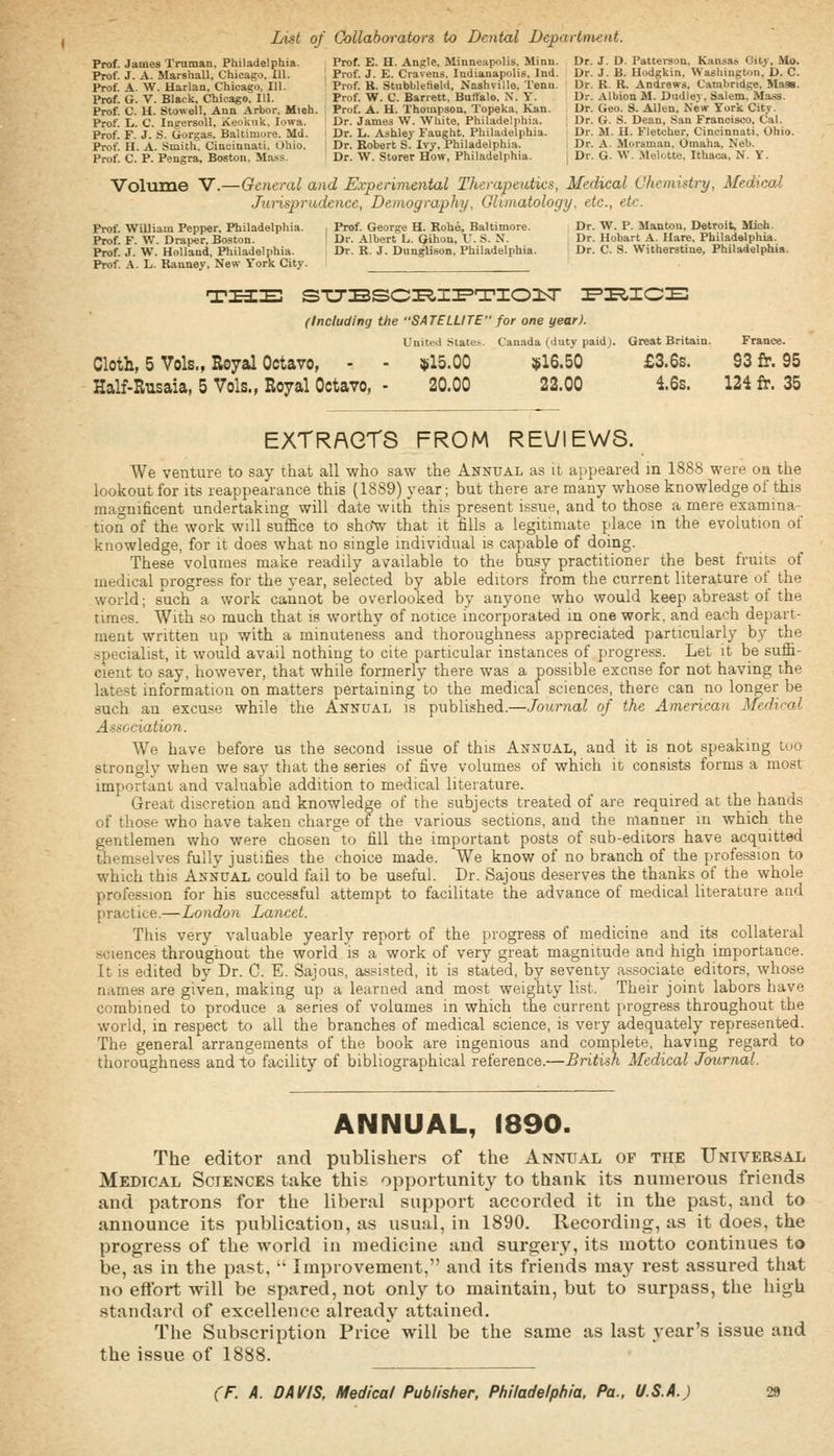 List of Collaborators to Dental Department. Prof James Truman. Philadelphia. Prof. E. H. Angle, Minneapolis. Minn. Dr. J. D. Patteraon. Kansas City, iVIo. Prof. J. A. Marshall, Chicago, 111. Prof. J. E. Cravens. Indianapolis. Ind. Dr. J. B. Hodgkin, Washington, D. C. Prof A W. Harlan. Chicago, 111. Prof. R. Stubblefield, Nashville. Tenn. Dr. R. R. Andrews. Cambridge, Mass. Prof. G. V. Black, Chicago. III. Prof. W. C. Barrett. Butfalo. X. Y. Dr. Albion M. Dudley. Salem. Mass. Prof C H Stowell, Ann Arbor. Mioh. Prof. A. H. Thompson. Topeka. Kan. Dr. Geo. S. Allen, New York City. Prof L. C. Ingersoll, Xeokuk. Iowa. Dr. James W. White, Philadelphia. , Dr. G. S. Dean, San Francisco, Cal. Prof F J S. Gorgas. Baltimore. Md. Dr. L. Ashley Faught. Philadelphia. i Dr. M. H. Fletcher, Cincinnati. Ohio. Prof H A Smith Cincinnati. Ohio. Dr. Robert S. Ivy, Philadelphia. i Dr. A. Morsman. Omaha. Neb. Prof. C. P. Pengra, Boston. Ma.'is. Dr. W. Storer How, Philadelphia. j Dr. G. W. .Melotte, Ithaca, N. Y. Volume V.—General and Experimental Therapeutics, Medical Chemistry, Medical Junsprudence, Demography, Gliinatology. etc., etc. Prof. William Pepper, Philadelphia. , Prof. George H. Rohe, Baltimore. Dr. W. P. Mantou, Detroit, Mich. Prof F W. Draper, Boston. \ Dr. Albert L. Gihon, V. S. N. Dr. Hobart A. Hare, Philadelphia. Prof. J. W. Holland, Philadelphia. Dr. R. J. DangUson, Philadelphia. Dr. C. S. Witberstine, Philadelphia. Prof. .\. L. Rannev, New York City. (Including the SATELLITE'' for one year). Uuitcl State^. Canada (duty paidj. Great Britain. France. Cloth, 5 Vols., Royal Octavo, - - $15.00 !{»16.50 £3.6s. S3 fr. 95 Half-Rusaia, 5 Vols., Royal Octavo, - 20.00 22.00 i6s. 124 fr. 35 EXTRACTS FROM REUIEWS. We venture to say that all who saw the Annual as it ai)peared in 1888 were oa the lookout for its reappearance this (1889) year; but there are many whose knowledge of this magnificent undertaking will date witli this present issue, and to those a mere examina- tion of the work will suffice to shoV that it fills a legitimate place in the evolution of knowledge, for it does what no single individual is capable of doing. These volumes make readily available to the busy practitioner the best fruits of medical progress for the year, selected by able editors from the current literature of the world; such a work cannot be overlooked by anyone who would keep abreast of the times. With so much that is worthy of notice incorporated in one work, and each depart- ment written up with a minuteness and thoroughness appreciated particularly by the specialist, it would avail nothing to cite particular instances of progress. Let it be suffi- cient to say, however, that while formerly there was a possible excuse for not having the latest information on matters pertaining to the medical sciences, there can no longer be such an excuse while the Annual is published.—Journal of the American Medical Association. We have before us the second issue of this Annual, and it is not speaking too strongly when we say that the series of five volumes of which it consists forms a most important and valuable addition to medical literature. Great discretion and knowledge of the subjects treated of are required at the hands of those who have taken charge of the various sections, and the manner in which the gentlemen who were chosen to fill the important posts of sub-editors have acquitted themselves fully justifies the choice made. We know of no branch of the profession to which this Annual could fail to be useful. Dr. Sajous deserves the thanks of the whole profession for his successful attempt to facilitate the advance of medical literature and practice.—London Lancet. This very valuable yearly report of the progress of medicine and its collateral sciences throughout the world is a work of very great magnitude and high importance. It is edited by Dr. C. E. Sajous, assisted, it is stated, by seventy associate editors, whose names are given, making up a learned and most weighty list. Their joint labors have combined to produce a series of volumes in which the current progress throughout the world, in respect to all the branches of medical science, is very adequately represented. The general arrangements of the book are ingenious and complete, having regard to thoroughness and to facility of bibliographical reference,—British Medical Journal. ANNUAL, 1890. The editor and publishers of the Annual of the Universal Medical Sciences take this opportunity to thank its numerous friends and patrons for the liberal support accorded it in the past, and to announce its publication, as usual, in 1890. Recording, as it does, the progress of the world in medicine and surgery, its motto continues to be, as in the past,  Improvement, and its friends may rest assured that no eftbrt will be spared, not onl}^ to maintain, but to surpass, the high standard of excellence already attained. The Subscription Price will be the same as last year's issue and the issue of 1888.