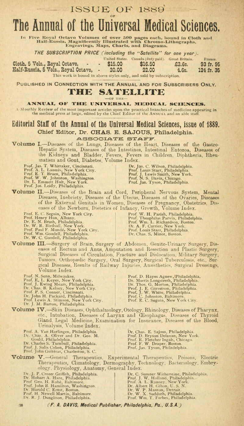 ISSUK OK 1HH9 OP The Annual of the Universal Medical Sciences. Ill Kivp Itoyal Octavo Volumes of over 500 pages each, botiiul in Cloth and llalf-KiiniNia, 3Ia>;»ifi<'e'»tl.v Illustrated with Chi-oiiio-L.ithog;rai>hs, Kiigi'aviiiy;!i, J\Ia]>s, Charts, and Diagrams. THE SUBSCRIPTION PRICE (including the ••Satellite for one yearj. I'nit«(l Stiites. C:iuada((liitviiaiil i. (Jivut Britain. France. Cloth, 5 Vols., Royal Octavo, - - $15.00 $16.50 £3.6s. 93 fr. 95 Half-Russia, 5 Vols., Royal Octavo, - 20.00 22.00 16s. 124 fr. 35 This work is bound in above styles only, and sold by subscription. Published in Connection with the Annual and for Subscribers Only. XHE SAXEI.I.IXE —OF llll-.— AI^JBilTAI, OK THE UNIVERSAI^ 9I£»ICAL SCIETVCES. \ .\lonihly Review of the mo.st important articles upon the practical branches of medicine appearing in the medical press at large, edited by the Chief Editor ot the Annual and an able staff. Editorial Staff of the Annual of the Universal Medical Sciences, issue of 1889. Chief Editor, Dr. CHAS. E. SAJOUS, Philadelphia. jPLSSOOIjfiLTE: STjfiLli'ir'. Volume I.—Diseas&s of the Lungs, Diseases of the Heart, Diseases of the Gastro- Hepatic System, Diseases of the Intestines, Intestinal Entozoa, Diseases of ihe Kidneys and Bladder, Fevers, Fevers in Children, Diphtheria, Rheu- matism and Gout, Diabetes, Volume Index. Piof. Jas. T. Whittaker, Cincinnati. I Dr. Jas. C. Wilson, Philadelphia. Prof. A. L. I^omis, New York City. I Prof Louis Starr, Philadelphia. Prof. E. T. Bruen, Philadelphia. Prof. J. Lewis Smith, New York. Prof. W. W. Johnston, Washington. i Prof. N. S. Davis, Chicago. Dr. I,. Emmeit Holt, New York. Prof. Jas. Tyson, Philadelphia. Prof. Jos. Leidy, Philadelphia. Volume II.—Diseases of the Brain and Cord, Peripheral Nervous System, Mental Diseases, Inebriety, Diseases of the Uterus, Diseases of the Ovaries, Diseases of the External Genitals in Women, Diseases of Pregnancy, Obstetrics, Dis- eases of the Newborn, Dietetics of Infancy, Growth, Volume Index. Prof. E. C. Seguin, New York City. Prof. Henry Hun, Albany. Dr. E. N. Brush, Philadelphia. Dr. W. R. Birdsall, New York. Prof. Paul F. Munde, New York City. Prof. Wm. Goodell. Philadelphia. Prof W. H. Parish. Philadelphia. Prof. Theophilus Parvln, Philadelphia. Prof Wm. L. Richardson, Boston. Dr. A. F. Currier, New York. Prof. Louis Starr, Philadelphia. Dr. Chas. S. Minot, Boston. Dr. W. C. Goodell, Philadelphia. Volume III.—Surgery of Bram, Surgery of Abdomen, Genito-Urinary Surgery, Dis- eases of Rectum and Anus, Amputation and Resection and Plastic Surgery, Surgical Diseases of Circulation, Fracture and Dislocation, Military Surgery, Tumors. Orthopaedic Surgery, Oral Surgery, Surgical Tuberculosis, etc., Sur gical Diseases, Results of Railway Injuries, Anaesthetics, Surgical Dressings, Volume Index. Prof. N. Senn, Milwaukee. Prof. E. L. Keye-s, New York City. Prof. J. Ewing Mears, Philadelphia. Dr. Chas. B. Kel-sey, New York City. Prof. P. S. Conner, Cincinnati. Dr. John H. Packard, Philadelphia Prof Lewis A. Stimson, New York City. Dr. J. M. Barton, Philadelphia. Prof. D. Hayes Agnew,lPhiIadelphia. Dr. Morris Ixjngstreth, Philadelphia. Dr. Thos. G. Morton, Philadelphia. Prof. J. E. Garretson, Philadelphia. Prof. J. W. White, Philadelphia. Prof. C. Johnston, Baltimore. Prof. E. C. Seguin, New York City. Volume IV.—Skin Diseases, Ophthalmology, Otology, Rhinology, Diseasas of Pharynx, etc., Intubation, Diseases of Larynx and CEsophagus, Diseases of Thyroid Gland, Legal Medicine, Examination for Insurance, Diseases of the Blood, Urinalysis, Volume Index. Prof. A. Van Harlingen, Philadelphia. I Dr. Chas. E. Sajous, Philadelphia. Dr. Chas. A. Oliver and Dr. Geo. M. ! Prof. D. Bryson Delavan, New York. Govdd, Philadelphia. Prof. R. Fletcher Ingals, Chicago. Dr. Charles S. Turnbull, Philadelphia. Prof. F. W. Draper, Boston. Prof J. Solis Cohen, Philadelphia. Prof. Jas. Tyson, Philadelphia. Prof. John Guiteras, Charleston, S. C. ! Volume V.—General Therapeutics, Experimental Therapeutics, Poisons, Electric Therapeutics, Climatology, Dermography, Technology, Bacteriology, Embry- ology, Physiology, Anatomy, General Index. Dr. C. Sumner Witherstine, Philadelphia. T>r. J. P. Crozer Griffith, Philadelphia. Dr. Hobart A. Hare, Philadelphia. Prof Geo. H. Rohe. Baltimore. Prof John B. Hamilton, Washington. Dr. Harold C. Ernst, Boston. Prof H. Newell Martin, Baltimore. Dr. R. J. Dunglison, Philadelphia. Prof. J. W. Holland, Philadelphia. Prof. A L. Rannev, New York. Dr. Albert H. Gihon. C. S. N. Dr. W. P. Manlon, Detroit. Dr. W. X. Sudduth, Philadelphia. Prof Wm. T. Forbes, Philadelphia.
