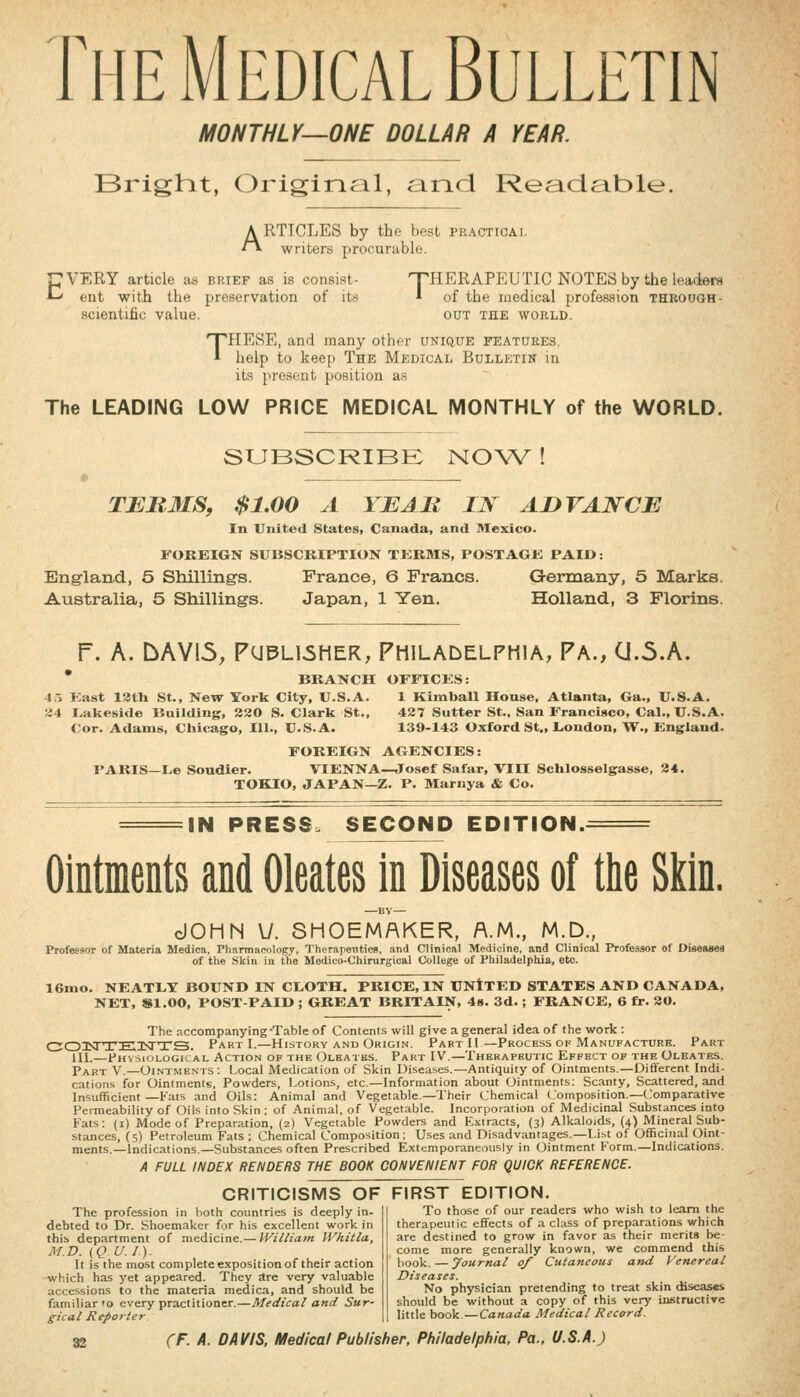 The Medical Bulletin MONTHLY—ONE DOLLAR A YEAR. Brighit, Original, and Readable. ARTICLES by the best pkacticai. writers procurable. pVERY article as brief as is consist- T^HERAPEUTIC NOTES by the leaders A-' ent with the preservation of its ^ of the medical profession thbough- scientific value. out the world. THESE, and many othfr unique features, help to keep The Medical Bullpjtin in its present position as The LEADING LOW PRICE MEDICAL MONTHLY of the WORLD. SUBSCRIBK NOW ! TERMS, $1.00 A YE AM IN ADVANCE In United States, Canada, and Mexico. FOREIGN SUBSCRIPTION TKRMS, POSTAGK PAID: Eng-land, 5 Shilling's. France, 6 Francs. Germany, 5 Marks. Australia, 5 Shilling-s. Japan, 1 Yen. Holland, 3 Florins. r. A. bAYI5, FUPL16HER, Philadelphia, Pa., CJ.5.A. * BRANCH OFFICES: 4.-, East 13th St., New York City, U.S.A. 1 Kimball House, Atlanta, Ga., U.S.A. 34 Lakeside Building, 230 S.Clark St., 437 Sutter St., San Francisco, Cal., U.S.A. Cor. Adams, Chicago, 111., U.S.A. 139-143 Oxford St., London, W., England- FOREIGN AGENCIES: PARIS—Le Soudier. VIENNA—Josef Safar, VIII Schlosselgasse, 34. TOKIO, JAPAN—Z. P. Marnya & Co. IN PRESS. SECOND EDITION.^ Ointments and Oleates in Diseases of the Si^in. BV— dOHN U. SHOEMAKER, A.M., M.D., Professor of Materia Medica, Pharmacology, Therajientics, and Clinical Medicine, and Clinical Professor of Diseases of the Skin in the Medico-Chirurgical College of Philadelphia, etc. 16mo. NEATLY BOUND IN CLOTH. PRICE, IN UNItED STATES AND CANADA, NET, $1.00, POST-PAID ; GREAT BRITAIN, 4». 3d.; FRANCE, 6 fr. 30. The accompanying-Table of Contents will give a general idea of the work : CJOISTTEXTTS. Part I.—History and Origin. Part II—Process of Manufacture. Part HI.—Physiological Action of the Oleaths. Part IV.—Therapeutic Effect of the Oleates. Part V.—Ointments: Local Medication of Skin Di-seases.—Antiquity of Ointments.—Different Indi- cations for Ointments, Powders, Lotions, etc.—Information about Ointments; Scanty, Scattered, and Insufficient —Kats and Oils: Animal and Vegetable.—Their Chemical Composition.—Comparative Permeability of Oils into Skin ; of Animal, of Vegetable. Incorporation of Medicinal Substances into Fats: (i) Mode of Preparation, (2) Vegetable Powders and Extracts, (3) Alkaloids, (4) Mineral Sub- stances, (5) Petroleum Fats ; Chemical Composition; Uses and Disadvantages.—List of Officinal Oint- ments.—Indications.—Substances often Prescribed Extemporaneously in (Jintment Form.—Indications. A FULL INDEX RENDERS THE BOOK CONVENIENT FOR QUICK REFERENCE. CRITICISMS OF FIRST EDITION. To those of our readers who wish to learn the therapeutic effects of a class of preparations which are destined to grow in favor as their merits be- come more generally known, we commend this book.—journal of Cutaneous and Venereal Diseases. No physician pretending to treat skin diseases should be without a copy of this very instructive little book—Canada Medical Record. The profession in both countries is deeply in- debted to Dr. Shoemaker for his excellent work in this department of medicine.— Williatn Whitla, M.D. (Q U.I). It is the most complete exposition of their action which has yet appeared. They are very valuable accessions to the materia medica, and should be familiar »o every practitioner.—Medical and Sur- gical Reporter.