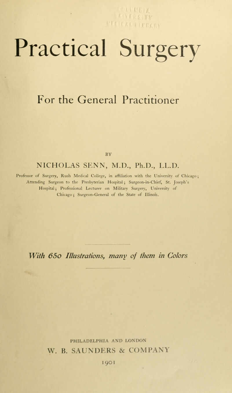 Practical Surgery For the General Practitioner BY NICHOLAS SENN, M.D., Ph.D., LL.D. Professor of Surgery, Rush Medical College, in affiliation with the University of Chicago; Attending Surgeon to the Presbyterian Hospital 5 Surgeon-in-Chief, St. Joseph's Hospital; Professional Lecturer on Military Surgerv, University of Chicago 5 Surgeon-General of the State of Illinois. WM 65o Illustrations, many of them in Colors PHILADKLPHIA AND LONDON W. B. SAUNDKRS 6c COMPANY 1901
