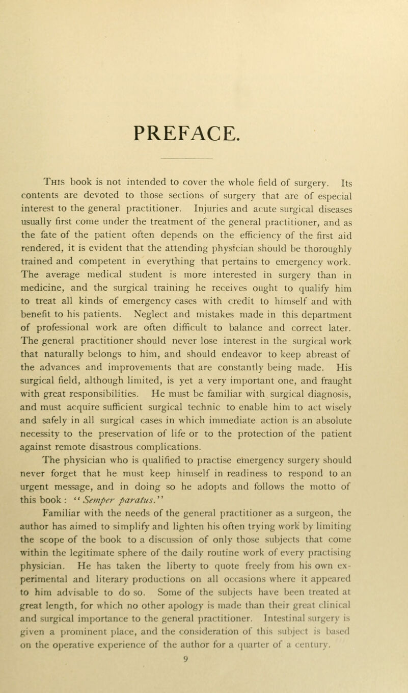 PREFACE. This book is not intended to cover the whole field of surgery. Its contents are devoted to those sections of surgery that are of especial interest to the general practitioner. Injuries and acute surgical diseases usually first come under the treatment of the general practitioner, and as the fate of the patient often depends on the efficiency of the first aid rendered, it is evident that the attending physician should be thoroughly trained and competent in everything that pertains to emergency work. The average medical student is more interested in surgery than in medicine, and the surgical training he receives ought to qualify him to treat all kinds of emergency cases with credit to himself and with benefit to his patients. Neglect and mistakes made in this department of professional work are often difficult to balance and correct later. The general practitioner should never lose interest in the surgical work that naturally belongs to him, and should endeavor to keep abreast of the advances and improvements that are constantly being made. His surgical field, although limited, is yet a very important one, and fraught with great responsibilities. He must be familiar with surgical diagnosis, and must acquire sufficient surgical technic to enable him to act wisely and safely in all surgical cases in which immediate action is an absolute necessity to the preservation of life or to the protection of the patient against remote disastrous complications. The physician who is qualified to practise emergency surgery should never forget that he must keep himself in readiness to respond to an urgent message, and in doing so he adopts and follows the motto of this book :  Semper paratus.  Familiar with the needs of the general practitioner as a surgeon, the author has aimed to simplify and lighten his often trying work by limiting the scope of the book to a discussion of only those subjects that come within the legitimate sphere of the daily routine work of every practising physician. He has taken the liberty to quote freely from his own ex- perimental and literary productions on all occasions where it appeared to him advisable to do so. Some of the subjects have been treated at great length, for which no other apology is made than their great clinical and surgical importance to the general practitioner. Intestinal surgery is given a prominent jjlace, and the consideration of this subject is based on the ojjcrative experience of the author for a ([uarter of a century.