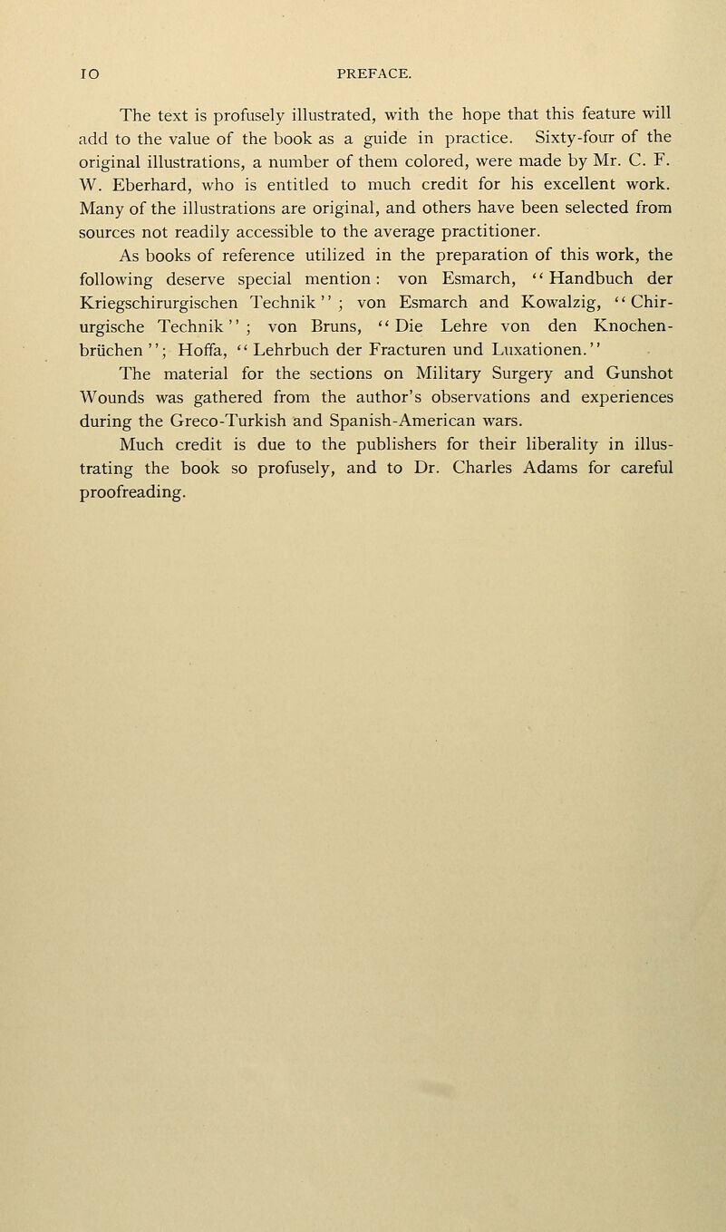 The text is profusely illustrated, with the hope that this feature will add to the value of the book as a guide in practice. Sixty-four of the original illustrations, a number of them colored, were made by Mr. C. F. W. Eberhard, who is entitled to much credit for his excellent work. Many of the illustrations are original, and others have been selected from sources not readily accessible to the average practitioner. As books of reference utilized in the preparation of this work, the following deserve special mention: von Esmarch, '' Handbuch der Kriegschirurgischen Technik '' ; von Esmarch and Kowalzig, *' Chir- urgische Technik; von Bruns, ''Die Lehre von den Knochen- briichen ; Hoffa,  Lehrbuch der Fracturen und Luxationen. The material for the sections on Military Surgery and Gunshot Wounds was gathered from the author's observations and experiences during the Greco-Turkish and Spanish-American wars. Much credit is due to the publishers for their liberality in illus- trating the book so profusely, and to Dr. Charles Adams for careful proofreading.
