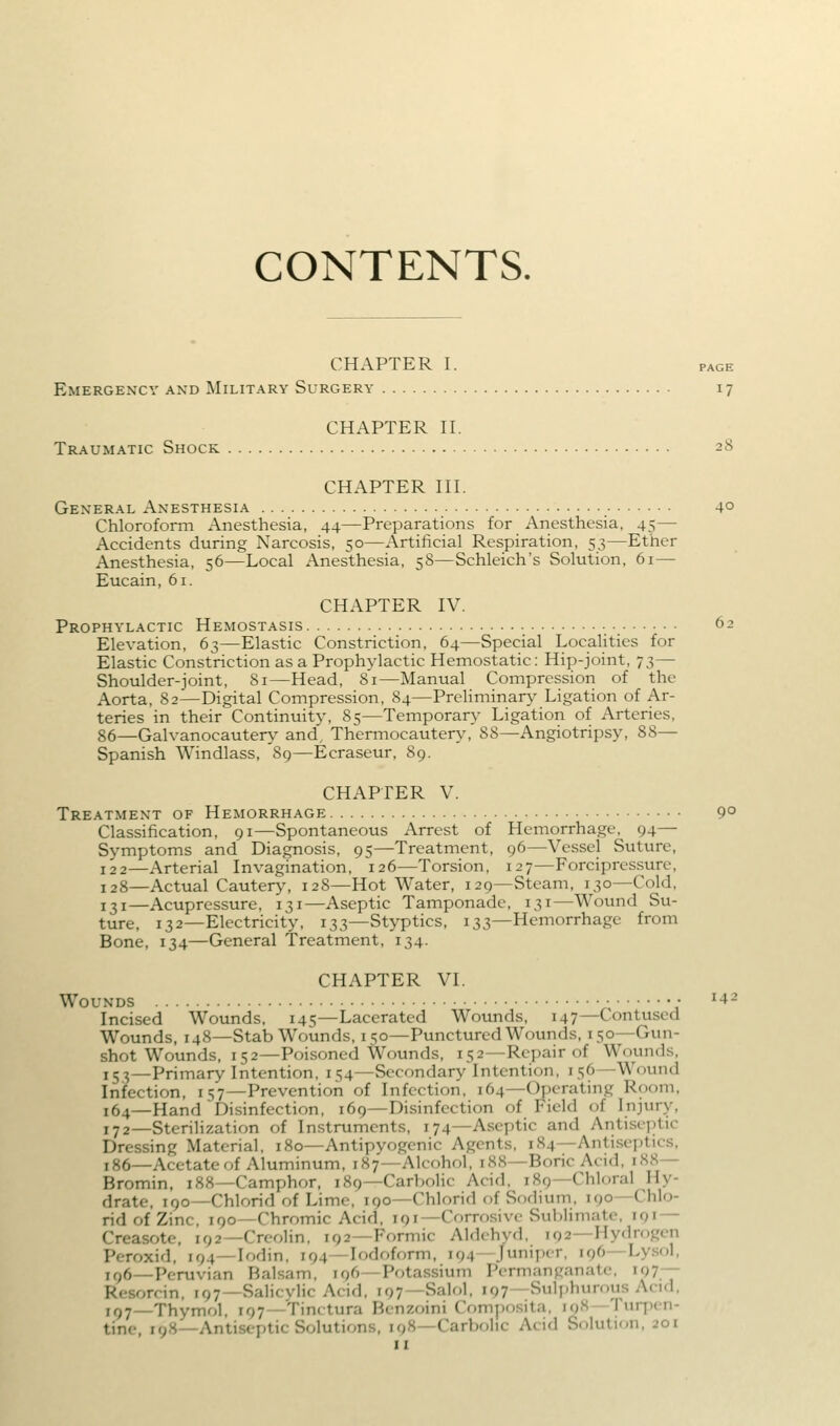 CONTENTS. CHAPTER I. PAGE Emergency and Military Surgery 17 CHAPTER n. Traumatic Shock 28 CHAPTER HI. General Anesthesia 4° Chloroform Anesthesia, 44—Preparations for Anesthesia, 45— Accidents during Narcosis, 50—Artificial Respiration, 53—Ether Anesthesia, 56—Local Anesthesia, 58—Schleich's Solution, 61— Eucain, 61. CHAPTER IV. Prophylactic Hemostasis 62 Elevation, 63—Elastic Constriction, 64—Special Localities for Elastic Constriction as a Prophylactic Hemostatic: Hip-joint, 73— Shoulder-joint, 81—Head, 81—Manual Compression of the Aorta, 82—Digital Compression, 84—Preliminary Ligation of Ar- teries in their Continuity, 85—Temporary Liga'tion of Arteries, 86—Galvanocautery and. Thermocautery, 88—Angiotripsy, 88— Spanish Windlass, 89—Ecraseur, 89. CHAPTER V. Treatment of Hemorrhage 9° Classification, 91—Spontaneous Arrest of Hemorrhage, 94— Symptoms and Diagnosis, 95—Treatment, 96—Vessel Suture, 122—Arterial Invagination, 126—Torsion, 127—Forcipressure, 128—Actual Cautery, 128—Hot Water, 129—Steam, 130—Cold, 131—Acupressure, 131—Aseptic Tamponade, 131—Wound Su- ture, 132—Electricity, 133—Styptics, 133—Hemorrhage from Bone, 134—General Treatment, 134. CHAPTER VI. Wounds • ^42 Incised Wounds, 145—Lacerated Wounds, 147—Contused Wounds, 148—Stab Wounds, 150—Punctured Wounds, 150—Gun- shot Wounds, 152—Poisoned Wounds, 152—Repair of Wounds, 153—Primary Intention, 154—Secondary Intention, 156—Wound Infection, 157—Prevention of Infection, 164—Operating Room, 164—Hand Disinfection, 169—Disinfection of Field of Injury, 172—Sterilization of Instruments, 174—Aseptic and Antise])tic Dressing Material, 180—Antipyogenic Agents, 184—Antiseptics, 186—Acetate of Aluminum, 187—Alcohol, 188—Boric Acid, 188— Bromin, 188—Camphor, 189—Carbolic Acid, 189—Chloral Hy- drate, 190—Chlorid of Lime, 190—Chlorid of Sodium, 190—Chlo- ridofZinc, 190—Chromic Acid, 191—Corrosive Sublimate, 191 — Creasotc, 192—Crcolin, 192—Formic Aldchyd, 192—Hydrogen Peroxid, 194—lodin, 194—Iodoform, 194—Juniper. 196—Lysol, i()6—Peruvian Balsam, 196—Potassium Permanganate. iQ?— Resorcin, 197—Salicvlic Acid, 197—Salol, 197—Sulphurous Acid, 197—Thymol, 197—Tinctura Benzoini C^mposita, i<)S Turpen- tine, 198—Antiseptic Solutions, 198—Carbf)lic Acid Solution, 201