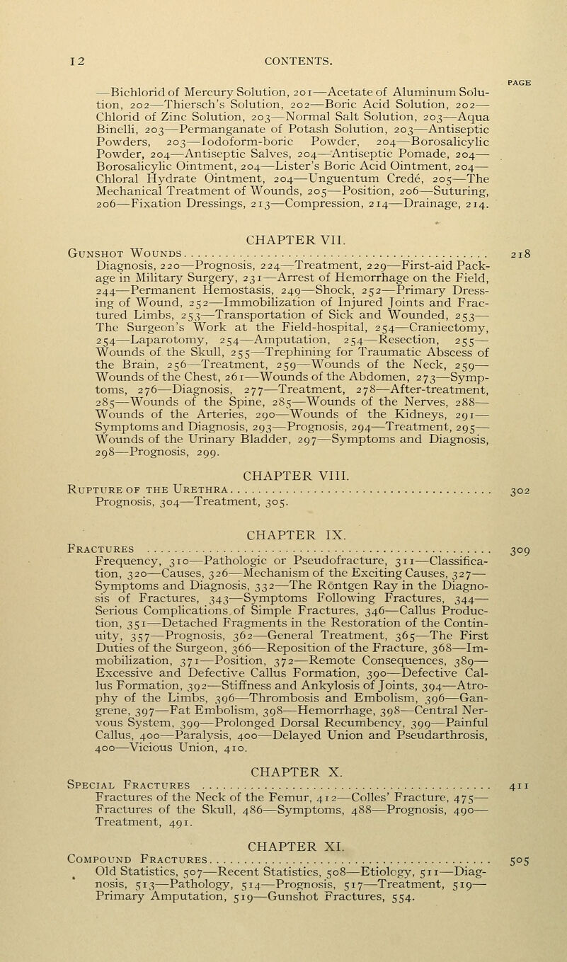 PAGE —Bichloridof Mercury Solution, 201—Acetate of Aluminum Solu- tion, 202—Thiersch's Solution, 202—Boric Acid Solution, 202— Chlorid of Zinc Solution, 203—Normal Salt Solution, 203—Aqua Binelli, 203—Permanganate of Potash Solution, 203—Antiseptic Powders, 203—lodoform-boric Powder, 204—Borosalicylic Powder, 204—Antiseptic Salves, 204—Antiseptic Pomade, 204— Borosalicylic Ointment, 204—Lister's Boric Acid Ointment, 204— Chloral Hydrate Ointment, 204—Unguentum Crede, 205—The Mechanical Treatment of Wounds, 205—Position, 206—Suturing, 206—Fixation Dressings, 213—Compression, 214—Drainage, 214. CHAPTER Vn. Gunshot Wounds 218 Diagnosis, 220—Prognosis, 224—-Treatment, 229—First-aid Pack- age in Military Surgery, 231—Arrest of Hemorrhage on the Field, 244—Permanent Hemostasis, 249—Shock, 252—Primary Dress- ing of Wound, 252—Immobilization of Injured Joints and Frac- tured Limbs, 253—Transportation of Sick and Wounded, 253— The Surgeon's Work at the Field-hospital, 254—Craniectomy, 254—Laparotomy, 254—Amputation, 254—Resection, 255— Wounds of the Skull, 255—Trephining for Traumatic Abscess of the Brain, 256—Treatment, 259—Wounds of the Neck, 259— Wounds of the Chest, 261—Wounds of the Abdomen, 273—Symp- toms, 276—Diagnosis, 277—Treatment, 278—After-treatment, 285—Wounds of the Spine, 285—Wounds of the Nerves, 288— Wounds of the Arteries, 290—Wounds of the Kidneys, 291— Symptoms and Diagnosis, 293—Prognosis, 294—Treatment, 295— Wounds of the Urinary Bladder, 297—Symptoms and Diagnosis, 298—Prognosis, 299. CHAPTER VIII. Rupture of the Urethra 302 Prognosis, 304—Treatment, 305. CHAPTER IX. Fractures 309 Frequency, 310—Pathologic or Pseudofracture, 311—Classifica- tion, 320—Causes, 326—Mechanism of the Exciting Causes, 327— Symptoms and Diagnosis, 332—The Rdntgen Ray in the Diagno- sis of Fractures, 343—Symptoms Following Fractures, 344— Serious Complications of Simple Fractures, 346—Callus Produc- tion, 351—Detached Fragments in the Restoration of the Contin- uity, 357—Prognosis, 362—General Treatment, 365—The First Duties of the Surgeon, 366—Reposition of the Fracture, 368—Im- mobilization, 371—Position, 372—Remote Consequences, 389— Excessive and Defective Callus Formation, 390—Defective Cal- lus Formation, 392—Stiffness and Ankylosis of Joints, 394—Atro- phy of the Limbs, 396—Thrombosis and Embolism, 396—Gan- grene, 397—Fat Embolism, 398—Hemorrhage, 398—Central Ner- vous System, 399—Prolonged Dorsal Recumbency, 399—Painful Callus, 400—Paralysis, 400—Delayed Union and Pseudarthrosis, 400—Vicious Union, 410. CHAPTER X. Special Fractures 411 Fractures of the Neck of the Femur, 412—Colles' Fracture, 475— Fractures of the Skull, 486—Symptoms, 488—Prognosis, 490— Treatment, 491. CHAPTER XI. Compound Fractures 505 Old Statistics, 507—Recent Statistics, 508—Etiology, 511—Diag- nosis, 513—Pathology, 514—Prognosis, 517—Treatment, 519— Primary Amputation, 519—Gunshot Fractures, 554.