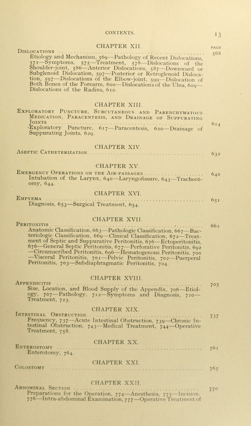 CONTENTS. I -. CHAPTER XII. PAGE Dislocations ,-53 Etiology and Mechanism. 569—Pathology of Recent Dislocations, 571—Symptoms, 575—Treatment, 578—Dislocations of the Shoulder-joint, 586—Anterior Dislocations, 587—Downward or Subglenoid Dislocation, 597—Posterior or Retroglenoid Disloca- tion, 597—Dislocations of the Elbow-joint, 599—Dislocation of Both Bones of the Forearm, 600—Dislocations of the Ulna, 609— Dislocations of the Radius, 610. CHAPTER XIII. Exploratory Puncture, Subcutaneous and Parenchymatous Medication, Paracentesis, and Drainage of Suppurating Joints 5j^ •Exploratory Puncture, 617—Paracentesis, 620—Drainage of Suppurating Joints, 629. Aseptic Catheterization CHAPTER XIV 632 CHAPTER XV. Emergency Operations on the Air-passages 640 Intubation of the Larynx, 640—Laryngohssure, 643—Tracheot- omy, 644. CHAPTER XVI. Empyema 6? i Diagnosis, 653—Surgical Treatment, 654. CHAPTER XVII. Peritonitis 662 Anatomic Classification, 663—Pathologic Classification, 667—Bac- teriologic Classification, 669—CHnical Classification, 672—Treat- ment of Septic and Suppurative Peritonitis, 676—Ectoperitonitis, 676—-General Septic Peritonitis. 677—Perforative Peritonitis, 692 —Circumscribed Peritonitis, 696—Hematogenous Peritonitis, 700 —Visceral Peritonitis, 701—Pelvic Peritonitis, 702—Puerperal Peritonitis, 703—Subdiaphragmatic Peritonitis, 704. CHAPTER XVIII. Appendicitis 701; Size, Location, and Blood Supply of the Appendix, 706—Etiol- ogy, 707—Pathology, 712—Symptoms and Diagnosis, 720— Treatment, 723. CHAPTER XIX. Intestinal Obstruction 7:;7 Frequency, 737—Acute Intestinal Obstruction, 739—Chronic In- testinal Obstruction, 743—Medical Treatment, 744—Operative Treatment, 758. CHAPTER XX. Enterostomy 761 Enterotomy, 764. CHAPTER XXI. Colostomy 761; CHAPTER XXII. Abdominal Section 770 Preparations for the Operation, 774—Anesthesia, 77<;—Incision, 776 — Intra-abdominal Examination, 777—Operative Treatmciitof