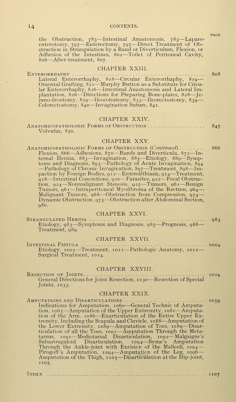 PAGE the Obstruction, 783—Intestinal Anastomosis, 783—Laparo- enterotomy, 797—Enterectomy, 797—Direct Treatment of Ob- struction in Strangulation by a Band or Diverticulum, Flexion, or Adhesion of the Intestines, 802—Toilet of Peritoneal Cavity, 806—After-treatment, 807. CHAPTER XXIII. Enterorrhaphy 808 Lateral Enterorrhaphy, 818—Circular Enterorrhaphy, 819—■ Omental Grafting, 821—Murphy Button as a Substitute for Circu- lar Enterorrhaphy, 826—Intestinal Anastomosis and Lateral Im- plantation, 826—Directions for Preparing Bone-plates, 828—Je- juno-ileostomy, 829—Ileocolostomy, 833—Ileorectostomy, 839— Colorectostomy, 840—Invagination Suture, 841. CHAPTER XXIV. Anatomicopathologic Forms of Obstruction 847 Volvulus, 850. CHAPTER XXV. Anatomicopathologic Forms of Obstruction (Continued) 866 Flexion, 866—Adhesions, 870—Bands and Diverticula, 872—In- ternal Hernia, 883—Invagination, 885—Etiology, 889—Symp- toms and Diagnosis, 893—Pathology of Acute Invagination, 894 —Pathology of Chronic Invagination, 897—Treatment, 898—Im- paction by Foreign Bodies, 912—Enterolithiasis, 914—Treatment, 918—Intestinal Concretions, 920—Parasites, 922—Fecal Obstruc- tion, 924—Nonmalignant Stenosis, 925—Tumors, 961—Benign Tumors, 961—Intraperitoneal Myofibroma of the Rectum, 964— Malignant Tumors, 968—Obstruction from Compression, 974— Dynamic Obstruction, 975—Obstruction after Abdominal Section, 980. CHAPTER XXVI. Strangulated Hernia 983 Etiology, 983—Symptoms and Diagnosis, 985—Prognosis, 988— Treatment, 989. CHAPTER XXVII. Intestinal Fistula 1004 Etiology, 1005—Treatment, ion—Pathologic Anatomy, 1012— Surgical Treatment, 1014. CHAPTER XXVIII. Resection of Joints 1024 General Directions for Joint Resection, 1030—Resection of Special Joints, 1033. CHAPTER XXIX. Amputations and Disarticulations 1059 Indications for Amputation, 1060—General Technic of Amputa- tion, 1065—Amputation of the Upper Extremity, 1081—Amputa- tion of the Arm, 1086—Exarticulation of the Entire Upper Ex- tremity, Including the Scapula and Clavicle, 1088—Amputation of the Lower Extremity, 1089—Amputation of Toes, 1089—Disar- ticulation of all the Toes, 1001—Amputation Through the Meta- tarsus, 1091—Mediotarsal Disarticulation, 1092—Malgaigne's Subastragaloid Disarticulation, 1094—Syme's Amputation Through the Ankle-joint with Excision of the Malleoli, 1094— Pirogoff's Amputation, 1094—Amputation of the Leg, 1096— Amputation of the Thigh, 1105—Disarticulation at the Hip-joint, Index 1107