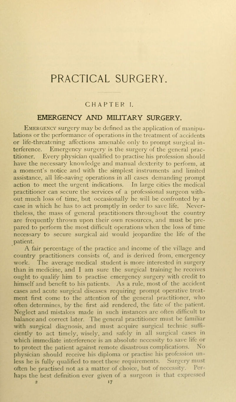 CHAPTER I. EMERGENCY AND MILITARY SURGERY, Emergexcv surgery may be defined as the application of manipu- lations or the performance of operations in the treatment of accidents or hfe-threatening affections amenable only to prompt surgical in- terference. Emergency surgery is the surgery of the general prac- titioner. Every physician qualified to practise his profession should have the necessary knowledge and manual dexterity to perform, at a moment's notice and with the simplest instruments and limited assistance, all life-saving operations in all cases demanding prompt action to meet the urgent indications. In large cities the medical practitioner can secure the services of a professional surgeon with- out much loss of time, but occasionally he will be confronted by a case in which he has to act promptly in order to save life. Never- theless, the mass of general practitioners throughout the country are frequently thrown upon their own resources, and must be pre- pared to perform the most difficult operations when the loss of time necessary to secure surgical aid would jeopardize the life of the patient. A fair percentage of the practice and income of the village and country practitioners consists of, and is derived from, emergency work. The average medical student is more interested in surgery than in medicine, and I am sure the surgical training he receives ought to qualify him to practise emergency surgery with credit to himself and benefit to his patients. As a rule, most of the accident cases and acute surgical diseases requiring prompt operative treat- ment first come to the attention of the general practitioner, who often determines, by the first aid rendered, the fate of the patient. Neglect and mistakes made in such instances arc often difficult to balance and correct later. The general practitioner mu.st be familiar with surgical diagnosis, and must acquire surgical technic suffi- ciently to act timely, wi.sely, and safely in all surgical ca.ses in which immediate interference is an absolute necessity to .save life or to protect the patient against remote di.sa.strous comj)lications. No phy.sician should receive his diploma or practi.se his professif)n un- less he is fully qualified to meetthe.se requirements. Surgery mu.st often be practised not as a matter of choice, but of necessity. Per- haps the best definition ever given of a surgeon is that expres.scd