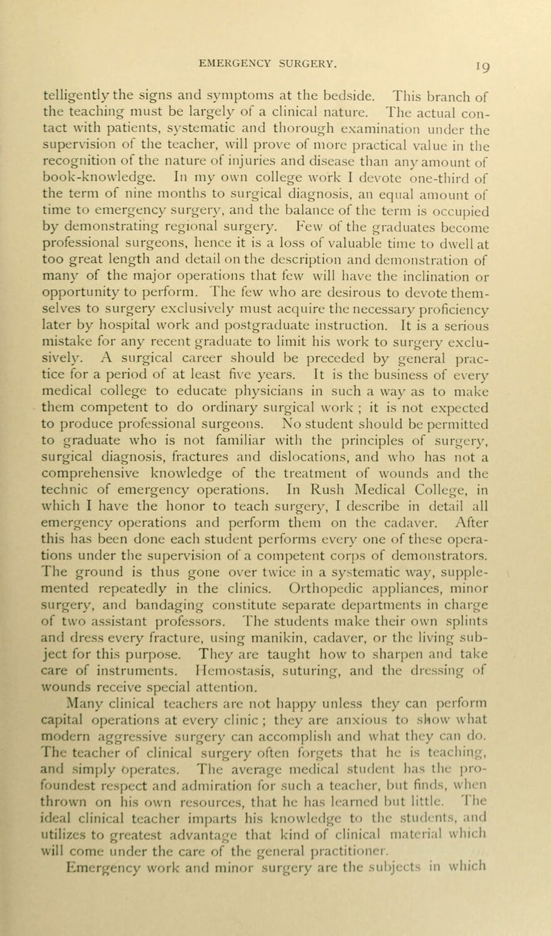 EMERGENCY SURGERY. telligently the signs and symptoms at the bedside. This branch of the teaching must be largely of a clinical nature. The actual con- tact with patients, s\-stematic and thorough examination under the supervision of the teacher, will prove of more practical value in the recognition of the nature of injuries and disease than any amount of book-knowledge. In my own college work I devote one-third of the term of nine months to surgical diagnosis, an equal amount of time to emergency surgery, and the balance of the term is occupied by demonstrating regional surgery. F'evv of the graduates become professional surgeons, hence it is a loss of valuable time to dwell at too great length and detail on the description and demonstration of many of the major operations that few will have the inclination or opportunity to perform. The few who are desirous to devote them- selves to surgery exclusively must acquire the necessary proficiency later by hospital work and postgraduate instruction. It is a serious mistake for any recent graduate to limit his work to surgery exclu- sively. A surgical career should be preceded by general prac- tice for a period of at least five years. It is the business of every medical college to educate physicians in such a way as to make them competent to do ordinary surgical work ; it is not expected to produce professional surgeons. No student should be permitted to graduate who is not familiar with the principles of surgery, surgical diagnosis, fractures and dislocations, and who has not a comprehensive knowledge of the treatment of wounds and the technic of emergency operations. In Rush Medical College, in which I have the honor to teach surgery, I describe in detail all emergency operations and perform them on the cadaver. After this has been done each student performs every one of these opera- tions under the supervision of a competent corps of demonstrators. The ground is thus gone over twice in a systematic way, supple- mented repeatedly in the clinics. Orthopedic appliances, minor surgery, and bandaging constitute separate departments in charge of two assistant professors. The .students make their own splints and dress every fracture, using manikin, cadaver, or the living sub- ject for this purpose. They are taught how to sharpen and take care of instruments. Ilemostasis, suturing, and the dressing of wounds receive special attention. Many clinical teachers are not happy unless they can perform capital operations at every clinic ; they are anxious to show what modern aggressive surgery can accomplish and what they can do. The teacher of clinical surgery often forgets that he is teaching, and sim[>ly operates. The average medical student has the pro- foundest respect and admiration for such a teacher, but finds, when thrown on his own resources, that he has learned but little. The ideal clinical teacher imparts his knowledge to the .students, and utih'zcs to greatest advantage that kind of clinical material which will come under the care of the general practitioner. Emergency work and minor surgery are the sui)jects in which
