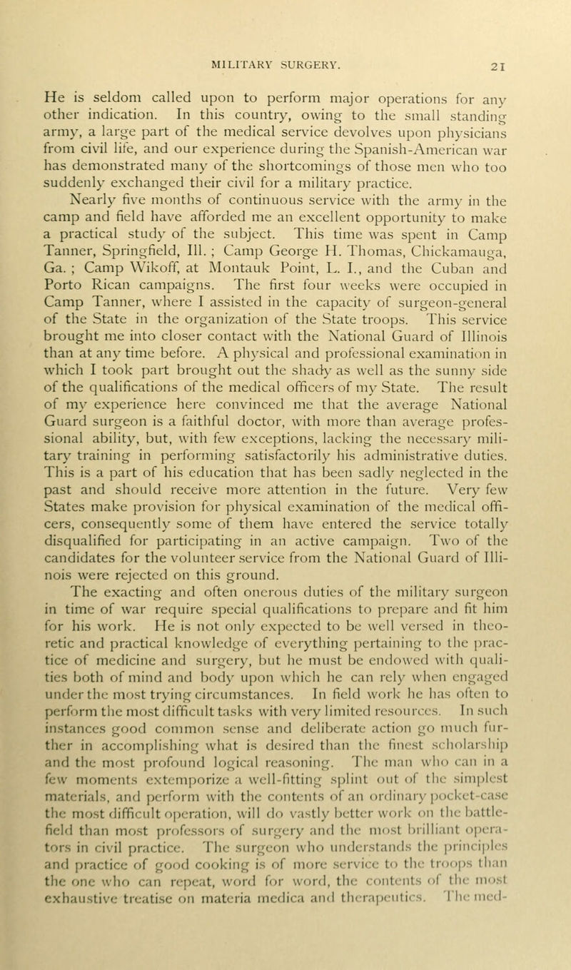 He is seldom called upon to perform major operations for any other indication. In this countiy, owing to the small standing- army, a large part of the medical service devolves upon physicians from civil life, and our experience during the Spanish-American war has demonstrated many of the shortcomings of those men who too suddenly exchanged their civil for a military practice. Nearly five months of continuous service with the army in the camp and field have afforded me an excellent opportunity to make a practical study of the subject. This time was spent in Camp Tanner, Springfield, 111. ; Camp George H. Thomas, Chickamauga, Ga. ; Camp Wikofif, at Montauk Point, L. I., and tiie Cuban and Porto Rican campaigns. The first four weeks were occupied in Camp Tanner, where I assisted in the capacity of surgeon-general of the State in the organization of the State troops. This service brought me into closer contact with the National Guard of Illinois than at any time before. A physical and professional examination in which I took part brought out the shady as well as the sunny side of the qualifications of the medical officers of my State. The result of my experience here convinced me that the average National Guard surgeon is a faithful doctor, with more than average profes- sional ability, but, with few exceptions, lacking the neces.sary mili- tary training in performing satisfactorily his administrative duties. This is a part of his education that has been sadly neglected in the past and should receive more attention in the future. Very few States make provision for physical examination of the medical offi- cers, consequently some of them have entered the service totally disqualified for participating in an active campaign. Two of the candidates for tlie volunteer .service from the National Guard of Illi- nois were rejected on this ground. The exacting and often onerous duties of the military surgeon in time of war require special qualifications to prepare and fit him for his work. He is not only expected to be well versed in theo- retic and practical knowledge of everything pertaining to the prac- tice of medicine and surgery, but he must be endowed with quali- ties both of mind and body upon which he can rely when engaged under the most trying circumstances. In field work he has often to perform the most difficult tasks with very limited resources. In such instances good common sense and deliberate action go much fur- ther in accomplishing what is desired than the finest scholarship and the most profound logical reasoning. The man who can in a few moments extemporize a well-fitting splint out of the simplest materials, and perform with the contents of an ordinary pocket-ca.se the mo.st difficult operation, will do vastly better vvf)rk on the battle- field than mo.st professors of surgery and the most brilliant opera- tors in civil practice. The surgeon who understands the jjrinciples and practice of good cooking is of more service to the troops than the one who can repeat, word for word, the contents of the most exhaustive treati.sc on materia medica and tlurai)eutics. 'I'he med-
