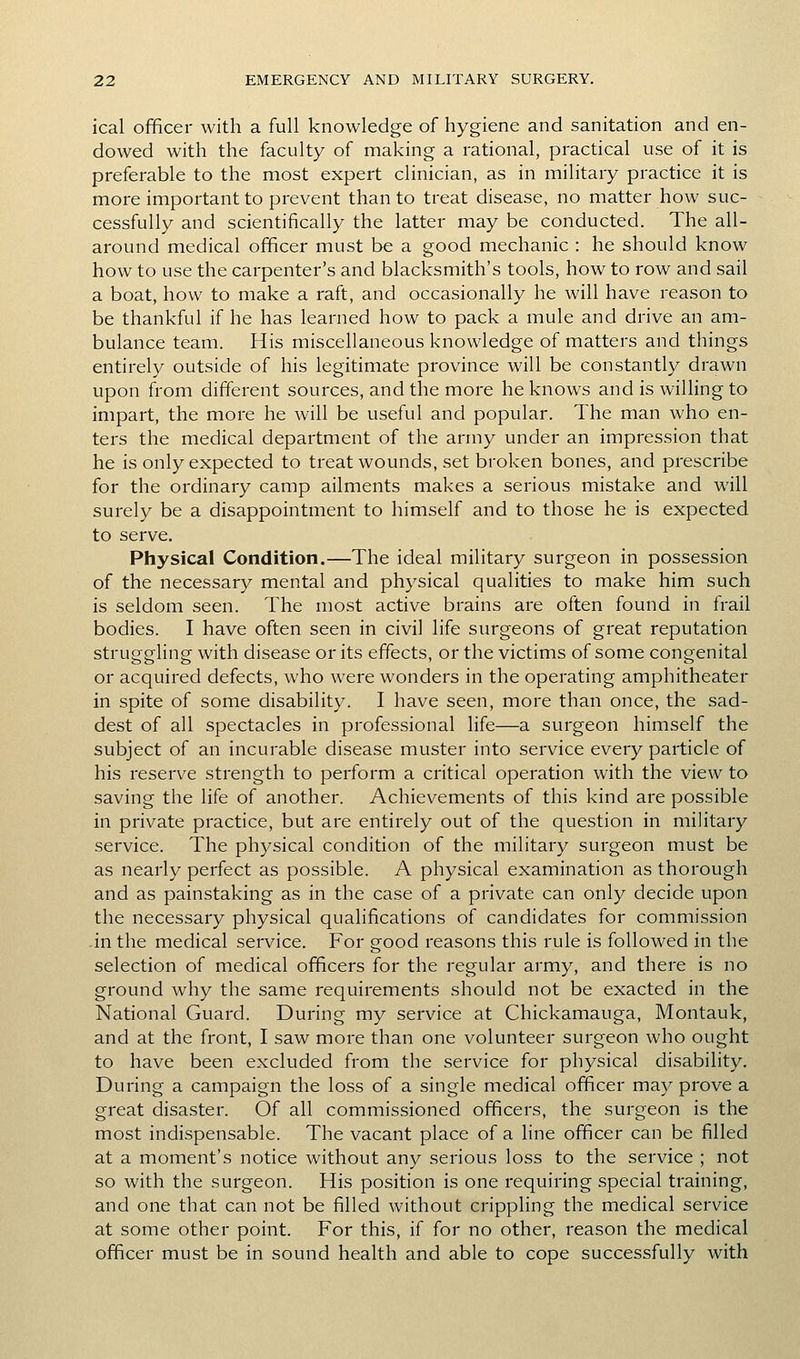 ical officer with a full knowledge of hygiene and sanitation and en- dowed with the faculty of making a rational, practical use of it is preferable to the most expert clinician, as in military practice it is more important to prevent than to treat disease, no matter how suc- cessfully and scientifically the latter may be conducted. The all- around medical officer must be a good mechanic : he should know how to use the carpenter's and blacksmith's tools, how to row and sail a boat, how to make a raft, and occasionally he will have reason to be thankful if he has learned how to pack a mule and drive an am- bulance team. His miscellaneous knowledge of matters and things entirely outside of his legitimate province will be constantly drawn upon from different sources, and the more he knows and is willing to impart, the more he will be useful and popular. The man who en- ters the medical department of the army under an impression that he is only expected to treat wounds, set broken bones, and prescribe for the ordinary camp ailments makes a serious mistake and will surely be a disappointment to himself and to those he is expected to serve. Physical Condition.—The ideal military surgeon in possession of the necessary mental and physical qualities to make him such is seldom seen. The most active brains are often found in frail bodies. I have often seen in civil life surgeons of great reputation struggling with disease or its effects, or the victims of some congenital or acquired defects, who were wonders in the operating amphitheater in spite of some disability. I have seen, more than once, the sad- dest of all spectacles in professional life—a surgeon himself the subject of an incurable disease muster into service every particle of his reserve strength to perform a critical operation with the view to saving the life of another. Achievements of this kind are possible in private practice, but are entirely out of the question in military service. The physical condition of the military surgeon must be as nearly perfect as possible. A physical examination as thorough and as painstaking as in the case of a private can only decide upon the necessary physical qualifications of candidates for commission in the medical service. For good reasons this rule is followed in the selection of medical officers for the regular army, and there is no ground why the same requirements should not be exacted in the National Guard. During my service at Chickamauga, Montauk, and at the front, I saw more than one volunteer surgeon who ought to have been excluded from the service for physical disability. During a campaign the loss of a single medical officer may prove a great disaster. Of all commissioned officers, the surgeon is the most indispensable. The vacant place of a line officer can be filled at a moment's notice without any serious loss to the service ; not so with the surgeon. His position is one requiring special training, and one that can not be filled without crippling the medical service at some other point. For this, if for no other, reason the medical officer must be in sound health and able to cope successfully with