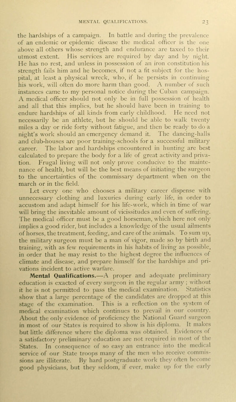 the hardships of a campaign. In battle and during the prevalence of an endemic or epidemic disease the medical officer is the one above all others whose strength and endurance are taxed to their utmost extent. His services are required by day and by night. He has no rest, and unless in possession of an iron constitution his strength fails him and he becomes, if not a fit subject for the hos- pital, at least a physical wreck, who, if he persists in continuing his work, will often do more harm than good. A number of such instances came to my personal notice during the Cuban campaign. A medical officer should not only be in full possession of health and all that this implies, but he should have been in training to endure hardships of all kinds from early childhood. He need not necessarily be an athlete, but he should be able to walk twenty miles a day or ride forty without fatigue, and then be ready to do a night's work should an emergency demand it. The dancing-halls and club-houses are poor training-schools for a successful military career. The labor and hardships encountered in hunting are best calculated to prepare the body for a life of great activity and priva- tion. Frugal living will not only prove conducive to the mainte- nance of health, but will be the best means of initiating the surgeon to the uncertainties of the commissary department when on the march or in the field. Let every one who chooses a military career dispense with unnecessary clothing and luxuries during early life, in order to accustom and adapt himself for his life-work, which in time of war will bring the inevitable amount of vicissitudes and even of suffering. The medical officer must be a good horseman, which here not only implies a good rider, but includes a knowledge of the usual ailments of horses, the treatment, feeding, and care of the animals. To sum up, the military surgeon must be a man of vigor, made so by birth and training, with as few requirements in his habits of living as possible, in order that he may resist to the highest degree the influences of climate and di.sease, and prepare himself for tlie hardships and j)ri- vations incident to active warfare. Mental Oualifications.—A proper and adequate preliminary education is exacted of every surgeon in the regular army ; without it he is not permitted to pass the medical examination. Statistics show that a large percentage of the candidates are dropped at this stage of the examination. This is a reflection on the system of medical examination which continues to prevail in our country. About the only evidence of proficiency the National Guard surgeon in most of our .States is required to show is his diploma. It makes but little difference where the diploma was obtained. Kvidences of a .satisfactory preliminary education are not required in most of the States. In con.sequence of .so easy an entrance into the medical .service of our State troops many of the men who receive commis- .sions are illiterate. I^y hard ()ostgraduate work they often become good physicians, but they seldom, if ever, make up for the early
