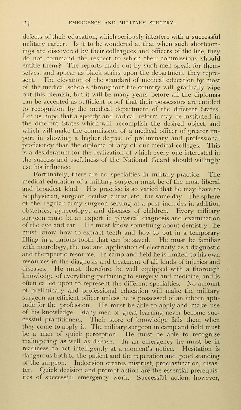 defects of their education, which seriously interfere with a successful military career. Is it to be wondered at that when such shortcom- ings are discovered by their colleagues and officers of the line, they do not command the respect to which their commissions should entitle them ? The reports made out by such men speak for them- selves, and appear as black stains upon the department they repre- sent. The elevation of the standard of medical education by most of the medical schools throughout the country will, gradually wipe out this blemish, but it will be many years before all the diplomas can be accepted as sufficient proof that their possessors are entitled to recognition by the medical department of the different States. Let us hope that a speedy and radical reform may be instituted in the different States which will accomplish the desired object, and which will make the commission of a medical officer of greater im- port in showing a higher degree of preliminary and professional proficiency than the diploma of any of our medical colleges. This is a desideratum for the realization of which every one interested in the success and usefulness of the National Guard should willingly use his influence. Fortunately, there are no specialties in military practice. The medical education of a military surgeon must be of the most liberal and broadest kind. His practice is so varied that he may have to be physician, surgeon, ocuHst, aurist, etc., the same day. The sphere of the regular army surgeon serving at a post includes in addition obstetrics, gynecology, and diseases of children. Every military surgeon must be an expert in physical diagnosis and examination of the eye and ear. He must know something about dentistry : he must know how to extract teeth and how to put in a temporary filling in a carious tooth that can be saved. He must be familiar Avith neurology, the use and application of electricity as a diagnostic and therapeutic resource. In camp and field he is limited to his own resources in the diagnosis and treatment of all kinds of injuries and diseases. He must, therefore, be well equipped with a thorough knowledge of everything pertaining to surgery and medicine, and is often called upon to represent the different specialties. No amount of preliminary and professional education will make the military surgeon an efficient officer unless he is possessed of an inborn apti- tude for the profession. H^e must be able to apply and make use of his knowledge. Many men of great learning never become suc- cessful practitioners. Their store of knowledge fails them when they come to apply it. The military surgeon in camp and field must be a man of quick perception. He must be able to recognize malingering as well as disease. In an emergency he must be in readiness to act intelligently at a moment's notice. Hesitation is dangerous both to the patient and the reputation and good standing of the surgeon. Indecision creates mistrust, procrastination, disas- ter. Quick decision and prompt action are the essential prerequis- ites of successful emergency work. Successful action, however,