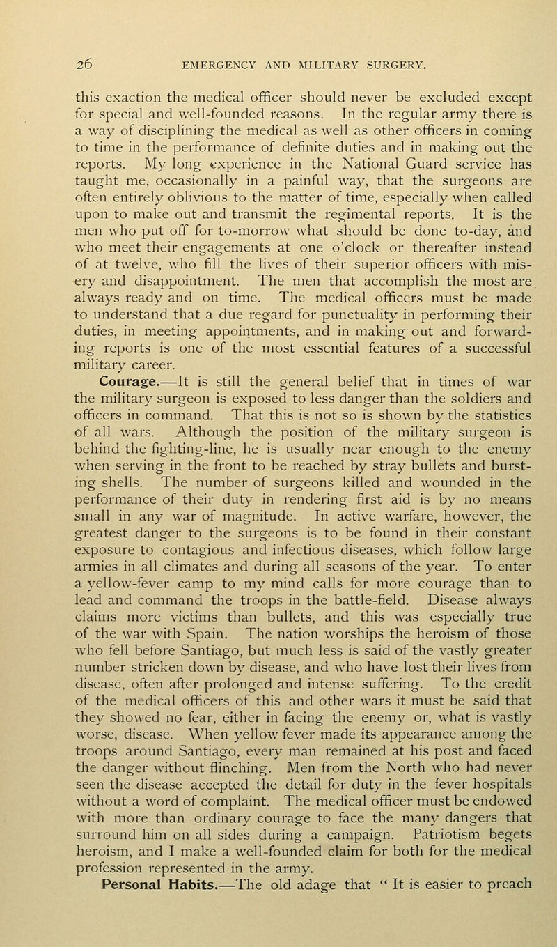 this exaction the medical officer should never be excluded except for special and well-founded reasons. In the regular army there is a way of disciplining the medical as well as other officers in coming to time in the performance of definite duties and in making out the reports. My long experience in the National Guard service has taught me, occasionally in a painful way, that the surgeons are often entirely oblivious to the matter of time, especially when called upon to make out and transmit the regimental reports. It is the men who put off for to-morrow what should be done to-day, and who meet their engagements at one o'clock or thereafter instead of at twelve, who fill the lives of their superior officers with mis- ery and disappointment. The men that accomplish the most are. always ready and on time. The medical officers must be made to understand that a due regard for punctuality in performing their duties, in meeting appointments, and in making out and forward- ing reports is one of the most essential features of a successful military career. Courage.—It is still the general belief that in times of war the military surgeon is exposed to less danger than the soldiers and officers in command. That this is not so is shown by the statistics of all wars. Although the position of the military surgeon is behind the fighting-line, he is usually near enough to the enemy when serving in the front to be reached by stray bullets and burst- ing shells. The number of surgeons killed and wounded in the performance of their duty in rendering first aid is by no means small in any war of magnitude. In active warfare, however, the greatest danger to the surgeons is to be found in their constant exposure to contagious and infectious diseases, which follow large armies in all climates and during all seasons of the year. To enter a yellow-fever camp to my mind calls for more courage than to lead and command the troops in the battle-field. Disease always claims more victims than bullets, and this was especially true of the war with Spain. The nation worships the heroism of those who fell before Santiago, but much less is said of the vastly greater number stricken down by disease, and who have lost their lives from disease, often after prolonged and intense suffering. To the credit of the medical officers of this and other wars it must be said that they showed no fear, either in facing the enemy or, what is vastly worse, disease. When yellow fever made its appearance among the troops around Santiago, every man remained at his post and faced the danger without fliinching. Men from the North who had never seen the disease accepted the detail for duty in the fever hospitals without a word of complaint. The medical officer must be endowed with more than ordinary courage to face the many dangers that surround him on all sides during a campaign. Patriotism begets heroism, and I make a well-founded claim for both for the medical profession represented in the army. Personal Habits.—The old adage that  It is easier to preach