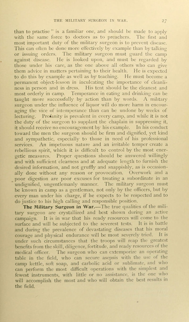 than to practise  is a familiar one, and should be made to apply with the same force to doctors as to preachers. The first and most important duty of the military surgeon is to prevent disease. This can often be done more effectively b\' example than b}- talking or issuing orders. The military surgeon must guard the camp against disease. He is looked upon, and must be regarded by those under his care, as the one above all others who can give them advice in matters pertaining to their health. He is expected to do this by example as well as by teaching. He must become a permanent object-lesson in inculcating the importance of cleanli- ness in person and in dress. His tent should be the cleanest and most orderly in camp. Temperance in eating and drinking can be taught more successfully by action than by words. A military surgeon under the influence of liquor will do more harm in encour- aging the vice of intemperance than can be undone b\' weeks of lecturing. Profanity is prevalent in every camp, and while it is not the duty of the surgeon to supplant the chaplain in suppressing it, it should receive no encouragement by his example. In his conduct toward the men the surgeon should be firm and dignified, }'et kind and sympathetic, especially to those in need of his professional services. An impetuous nature and an irritable temper create a rebellious spirit, which it is difficult to control by the most ener- getic measures. Proper questions should be answered willingly and with sufficient clearness and at adequate length to furnish the desired information, and not gruffl\^ and snappishly, as is occasion- ally done without any reason or provocation. Overwork and a poor digestion are poor excu.ses for treating a subordinate in an undignified, ungentlemanly manner. The military surgeon must be known in camp as a gentleman, not only by the officers, but by every man under his charge, if he expects to be respected and to do justice to his high calling and responsible position. The Military Surgeon in War.—The true qualities of the mili- tary surgeon are cr\'stalli/.cd and best shown during an active campaign. It is in war that his ready resources will come to the surface and will be subjected to the severest tests. It is in battle and during the prevalence of deva.stating di.sea.ses that his moral courage and physical endurance will be most severely tried. It is under such circum.stances that the troops will reap the greatest benefits from the skill, diligence, fortitude, and ready resources of the medical officer. The surgeon who can extem])ori/.e an operating table in the field, who can secure a.sepsis with the use of the camp kettle, .soft soap, and carbolic acid or sublimate, and who can perform the most difficult operations with the sim|)lest and fewest instruments, with little or no a.ssi.stance, is the one who will accomplish the most and who will obtain the best results in the field.